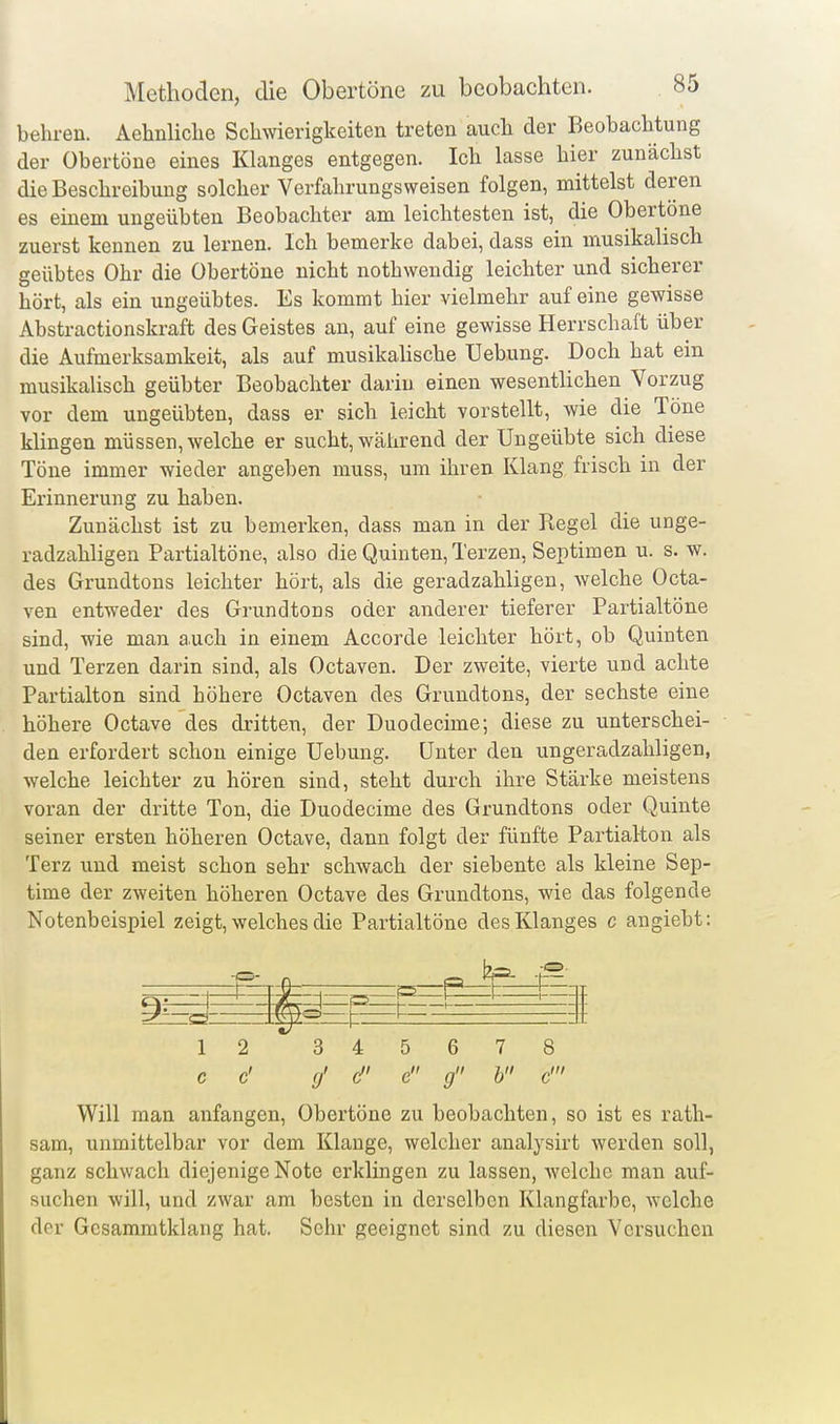 behren. Aehnliclie Schwierigkeiten treten auch der Beobachtung der übertöne eines Klanges entgegen. Ich lasse hier zunächst die Beschreibung solcher Verfahrungsweisen folgen, mittelst deren es einem ungeübten Beobachter am leichtesten ist, die Obertöne zuerst kennen zu lernen. Ich bemerke dabei, dass ein musikalisch geübtes Ohr die Obertöne nicht nothwendig leichter und sicherer hört, als ein ungeübtes. Es kommt hier vielmehr auf eine gewisse Abstractionskraft des Geistes an, auf eine gewisse Herrschaft über die Aufmerksamkeit, als auf musikalische Uebung. Doch hat ein musikalisch geübter Beobachter darin einen wesentlichen Vorzug vor dem ungeübten, dass er sich leicht vorstellt, wie die Töne klingen müssen, welche er sucht, während der Ungeübte sich diese Töne immer wieder angeben muss, um ihren Klang frisch in der Erinnerung zu haben. Zunächst ist zu bemerken, dass man in der Regel die unge- radzahligen Partialtöne, also die Quinten, Terzen, Septimen u. s. w. des Grundtons leichter hört, als die geradzahligen, welche Octa- ven entweder des Grundtons oder anderer tieferer Partialtöne sind, wie man auch in einem Accorde leichter hört, ob Quinten und Terzen darin sind, als Octaven. Der zweite, vierte und achte Partialton sind höhere Octaven des Grundtons, der sechste eine höhere Octave des dritten, der Duodecime; diese zu unterschei- den erfordert schon einige Uebung. Unter den ungeradzahligen, welche leichter zu hören sind, steht durch ihre Stärke meistens voran der dritte Ton, die Duodecime des Grundtons oder Quinte seiner ersten höheren Octave, dann folgt der fünfte Partialton als Terz und meist schon sehr schwach der siebente als kleine Sep- time der zweiten höheren Octave des Grundtons, wie das folgende Notenbeispiel zeigt, welches die Partialtöne des Klanges c angiebt: -o- -4: ^ P 1 l ZI 1 2 3 4 =t 5 6 7 8 c c' 9' c e g b c' Will man anfangen, Obertöne zu beobachten, so ist es rath- sam, unmittelbar vor dem Klange, welcher analysirt werden soll, ganz schwach diejenige Note erklingen zu lassen, welche man auf- suchen will, und zwar am besten in derselben Klangfarbe, welche der Gcsammtklang hat. Sehr geeignet sind zu diesen Versuchen