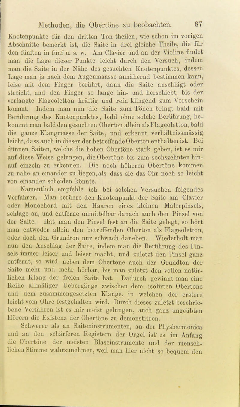 Knotenpunkte für den dritten Ton theilen, wie schon im vorigen Abschnitte bemerkt ist, die Saite in drei gleiche Theile, die für den fünften in fünf u. s. w. Am Ciavier und an der Violine findet man die Lage dieser Punkte leicht durch den Versuch, indem man die Saite in der Nähe des gesuchten Knotenpunktes, dessen Lage man ja nach dem Augenmaasse annähernd bestimmen kann, leise mit dem Finger berührt, dann die Saite anschlägt oder streicht, und den Finger so lange hin- und herschiebt, bis der verlangte Flageoletten kräftig und rein klingend zum Vorschein kommt. Indem man nun die Saite zum Tönen bringt bald mit Berührung des Knotenpunktes, bald ohne solche Berührung, be- kommt man bald den gesuchten Oberton allein als Flageoletton, bald die ganze Klangmasse der Saite, und erkennt verhältnissmässig leicht, dass auch in dieser der betreffende Oberton enthalten ist. Bei dünnen Saiten, welche die hohen Obertöne stark geben, ist es mir auf diese Weise gelungen, die Obertöne bis zum sechszehnten hin- auf einzeln zu ei'kennen. Die noch höheren Obertöne kommen zu nahe an einander zu liegen, als dass sie das Ohr noch so leicht von einander scheiden könnte. Namentlich empfehle ich bei solchen Versuchen folgendes Verfahren. Man berühre den Knotenpunkt der Saite am Ciavier oder Monochord mit den Haaren eines kleinen Malerpinsels, schlage au, und entferne unmittelbar danach auch den Pinsel von der Saite. Hat man den Pinsel fest an die Saite gelegt, so hört man entweder allein den betreffenden Oberton als Flageoletton, oder doch den Gruudton nur schwach daneben. Wiederholt man nun den Anschlag der Saite, indem man die Berührung des Pin- sels immer leiser und leiser macht, und zuletzt den Pinsel ganz entfernt, so wird neben dem Obertone auch der Grundton der Saite mehr und mehr hörbar, bis man zuletzt den vollen natür- lichen Klang der freien Saite hat. Dadurch gewinnt man eine Reihe allmäliger Uebergänge zwischen dem isolirten Obertone und dem zusammengesetzten Klange, in welchen der erstere leicht vom Ohre festgehalten wird. Durch dieses zuletzt beschrie- bene Verfahren ist es mir meist gelungen, auch ganz ungeübten Hörern die Existenz der Obertöne zu demonstriren. Schwerer als an Saiteninstrumenten, an der Physharmonica und an den schärferen Registern der Orgel ist es im Anfang die Obertöne der meisten Blaseinstrumente und der mensch- lichen Stimme wahrzunehmen, weil man hier nicht so bequem den