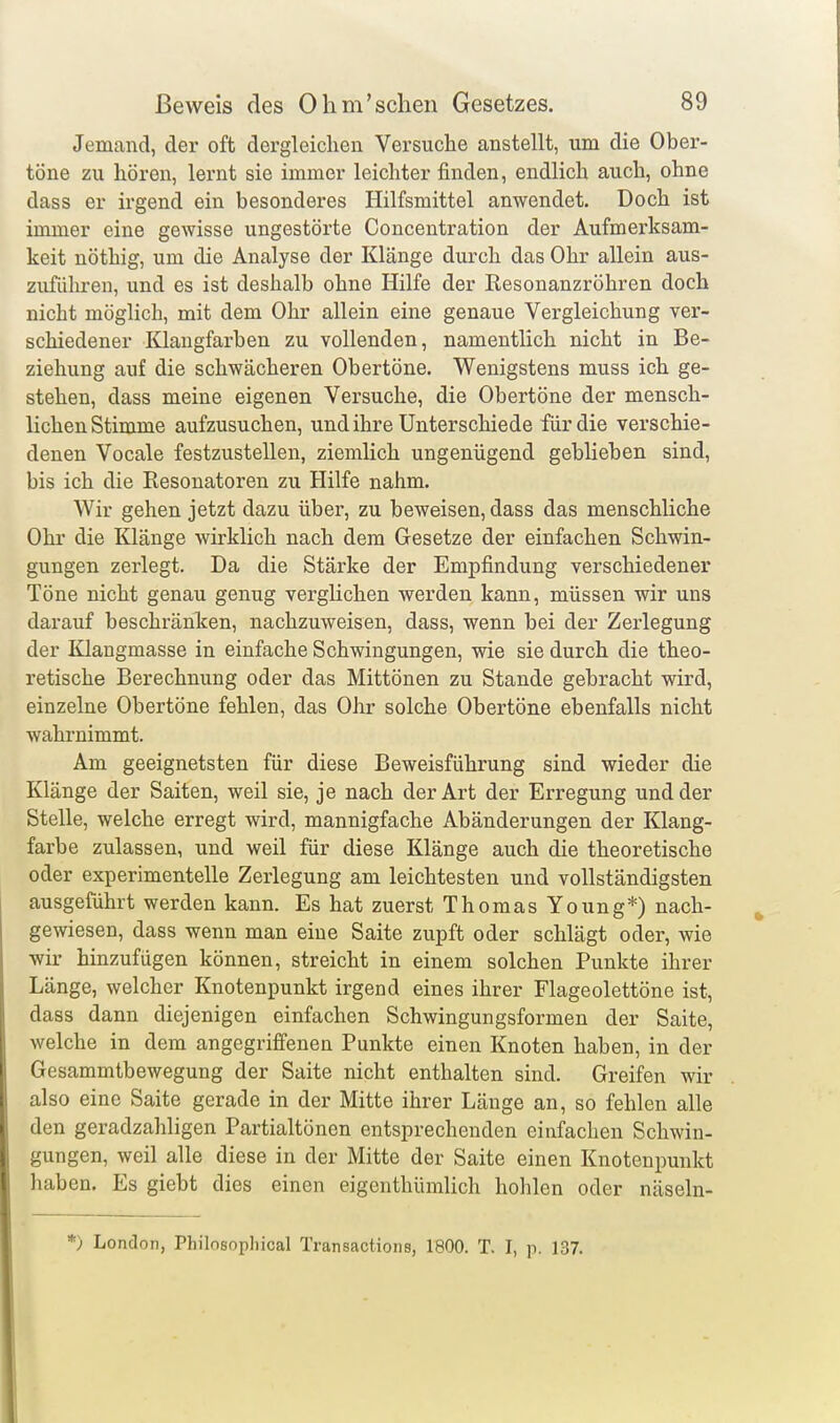 Jemand, der oft dergleichen Versuche anstellt, um die Ober- töne zu hören, lernt sie immer leichter finden, endlich auch, ohne dass er irgend ein besonderes Hilfsmittel anwendet. Doch ist immer eine gewisse ungestörte Concentration der Aufmerksam- keit nöthig, um die Analyse der Klänge durch das Ohr allein aus- zuführen, und es ist deshalb ohne Hilfe der Resonanzröhren doch nicht möglich, mit dem Ohr allein eine genaue Vergleichung ver- schiedener Klangfarben zu vollenden, namentlich nicht in Be- ziehung auf die schwächeren Obertöne. Wenigstens muss ich ge- stehen, dass meine eigenen Versuche, die Obertöne der mensch- lichen Stimme aufzusuchen, und ihre Unterschiede für die verschie- denen Vocale festzustellen, ziemlich ungenügend geblieben sind, bis ich die Eesonatoren zu Hilfe nahm. Wir gehen jetzt dazu über, zu beweisen, dass das menschliche Ohr die Klänge wirklich nach dem Gesetze der einfachen Schwin- gungen zerlegt. Da die Stärke der Empfindung verschiedener Töne nicht genau genug vergKchen werden kann, müssen wir uns darauf beschränken, nachzuweisen, dass, wenn bei der Zerlegung der Klangmasse in einfache Schwingungen, wie sie durch die theo- retische Berechnung oder das Mittönen zu Stande gebracht wird, einzelne Obertöne fehlen, das Ohr solche Obertöne ebenfalls nicht wahrnimmt. Am geeignetsten für diese Beweisführung sind wieder die Klänge der Saiten, weil sie, je nach der Art der Erregung und der Stelle, welche erregt wird, mannigfache Abänderungen der Klang- farbe zulassen, und weil für diese Klänge auch die theoretische oder experimentelle Zerlegung am leichtesten und vollständigsten ausgeführt werden kann. Es hat zuerst Thomas Young*) nach- gewiesen, dass wenn man eine Saite zupft oder schlägt oder, wie wir hinzufügen können, streicht in einem solchen Punkte ihrer Länge, welcher Knotenpunkt irgend eines ihrer Flageolettöne ist, dass dann diejenigen einfachen Schwingungsformen der Saite, welche in dem angegriffenen Punkte einen Knoten haben, in der Gesammtbewegung der Saite nicht enthalten sind. Greifen wir also eine Saite gerade in der Mitte ihrer Länge an, so fehlen alle den geradzahligen Partialtönen entsprechenden einfachen Schwin- gungen, weil alle diese in der Mitte der Saite einen Knotenpunkt haben. Es giebt dies einen eigenthümlich hohlen oder näseln- *> London, Philosophical Transactions, 1800. T. I, p. 137.