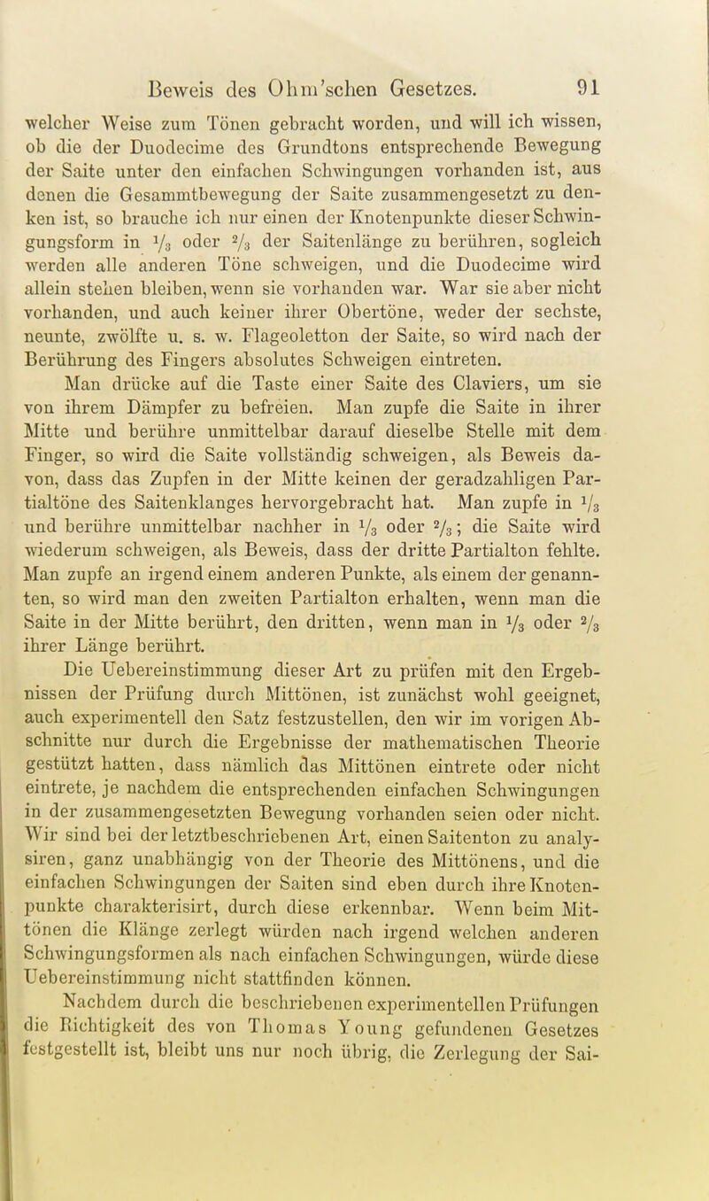 welcher Weise zum Tönen gebracht worden, und will ich wissen, ob die der Duodecime des Grundtons entsprechende Bewegung der Saite unter den einfachen Schwingungen vorhanden ist, aus denen die Gesammtbewegung der Saite zusammengesetzt zu den- ken ist, so brauche ich nur einen der Knotenpunkte dieser Schwin- gungsform in Ys oder 2/3 der Saitenlänge zu berühren, sogleich werden alle anderen Töne schweigen, und die Duodecime wird allein stehen bleiben, wenn sie vorhanden war. War sie aber nicht vorhanden, und auch keiner ihrer Obertöne, weder der sechste, neunte, zwölfte u. s. w. Flageoletton der Saite, so wird nach der Berührung des Fingers absolutes Schweigen eintreten. Man drücke auf die Taste einer Saite des Claviers, um sie von ihrem Dämpfer zu befreien. Man zupfe die Saite in ihrer Mitte und berühre unmittelbar darauf dieselbe Stelle mit dem Finger, so wird die Saite vollständig schweigen, als Beweis da- von, dass das Zupfen in der Mitte keinen der geradzahligen Par- tialtöne des Saitenklanges hervorgebracht hat. Man zupfe in 1/3 und berühre unmittelbar nachher in 1/3 oder 2/3; die Saite wird wiederum schweigen, als Beweis, dass der dritte Partialton fehlte. Man zupfe an irgend einem anderen Punkte, als einem der genann- ten, so wird man den zweiten Partialton erhalten, wenn man die Saite in der Mitte berührt, den dritten, wenn man in 1/3 oder 2/3 ihrer Länge berührt. Die Uebereinstimmung dieser Art zu prüfen mit den Ergeb- nissen der Prüfung durch Mittönen, ist zunächst wohl geeignet, auch experimentell den Satz festzustellen, den wir im vorigen Ab- schnitte nur durch die Ergebnisse der mathematischen Theorie gestützt hatten, dass nämlich das Mittönen eintrete oder nicht eintrete, je nachdem die entsprechenden einfachen Schwingungen in der zusammengesetzten Bewegung vorhanden seien oder nicht. Wir sind bei der letztbeschriebenen Art, einen Saitenton zu analy- siren, ganz unabhängig von der Theorie des Mittönens, und die einfachen Schwingungen der Saiten sind eben durch ihre Knoten- punkte charakterisirt, durch diese erkennbar. Wenn beim Mit- tönen die Klänge zerlegt würden nach irgend welchen anderen Schwingungsformen als nach einfachen Schwingungen, würde diese Uebereinstimmung nicht stattfinden können. Nachdem durch die beschriebenen experimentellen Prüfungen die Richtigkeit des von Thomas Young gefundenen Gesetzes festgestellt ist, bleibt uns nur noch übrig, die Zerlegung der Sai-