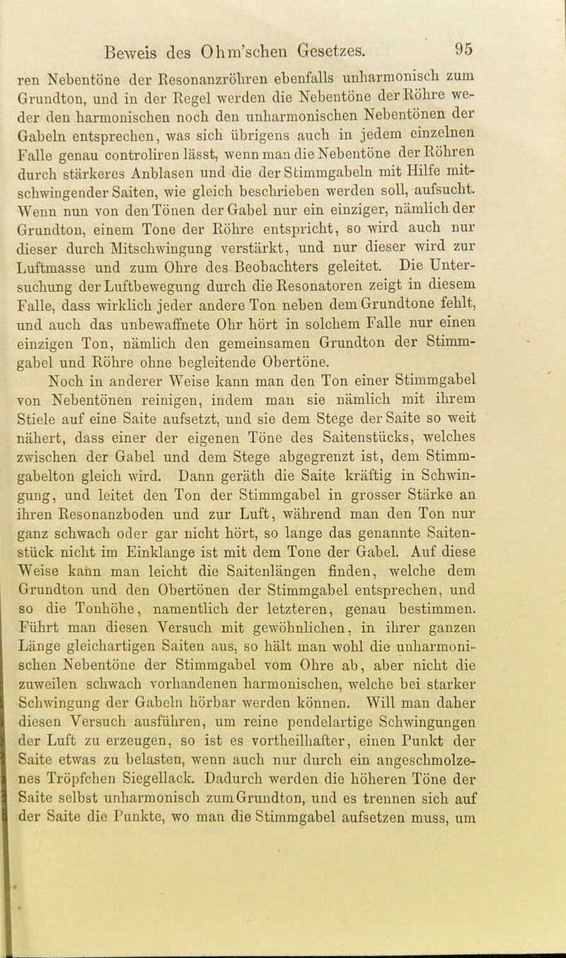 ren Nebentöne der Resonanzröliren ebenfalls unharmonisch zum Grunclton, und in der Regel werden die Nebentöne der Röhre we- der den harmonischen noch den unharmonischen Nebentönen der Gabeln entsprechen, was sich übrigens auch in jedem einzelnen Falle genau controliren lässt, wenn man die Nebentöne der Röhren durch stärkeres Anblasen und die der Stimmgabeln mit Hilfe mit- schwingender Saiten, wie gleich beschrieben werden soll, aufsucht. Wenn nun von den Tönen der Gabel nur ein einziger, nämlich der Grundton, einem Tone der Röhre entspricht, so wird auch nur dieser durch Mitschwingung verstärkt, und nur dieser wird zur Luftmasse und zum Ohre des Beobachters geleitet. Die Unter- suchung der Luftbewegung durch die Resonatoren zeigt in diesem Falle, dass wirklich jeder andere Ton neben dem Grundtone fehlt, und auch das unbewaffnete Ohr hört in solchem Falle nur einen einzigen Ton, nämlich den gemeinsamen Grundton der Stimm- gabel und Röhre ohne begleitende Obertöne. Noch in anderer Weise kann man den Ton einer Stimmgabel von Nebentönen reinigen, indem mau sie nämlich mit ihrem Stiele auf eine Saite aufsetzt, und sie dem Stege der Saite so weit nähert, dass einer der eigenen Töne des Saitenstücks, welches zwischen der Gabel und dem Stege abgegrenzt ist, dem Stimm- gabelton gleich wird. Dann geräth die Saite kräftig in Schwin- gung, und leitet den Ton der Stimmgabel in grosser Stärke an ihren Resonanzboden und zur Luft, während man den Ton nur ganz schwach oder gar nicht hört, so lange das genannte Saiten- stück nicht im Einklänge ist mit dem Tone der Gabel. Auf diese Weise kann man leicht die Saitenlängen finden, welche dem Grundton und den Obertönen der Stimmgabel entsprechen, und so die Tonhöhe, namentlich der letzteren, genau bestimmen. Führt man diesen Versuch mit gewöhnlichen, in ihrer ganzen Länge gleichartigen Saiten aus, so hält man wohl die unharmoni- schen Nebentöne der Stimmgabel vom Ohre ab, aber nicht die zuweilen schwach vorhandenen harmonischen, welche bei starker Schwingung der Gabeln hörbar werden können. Will man daher diesen Versuch ausführen, um reine pendelartige Schwingungen der Luft zu erzeugen, so ist es vortheilhafter, einen Punkt der Saite etwas zu belasten, wenn auch nur durch ein angeschmolze- nes Tröpfchen Siegellack. Dadurch werden die höheren Töne der Saite selbst unharmonisch zum Grundton, und es trennen sich auf der Saite die Punkte, wo man die Stimmgabel aufsetzen muss, um