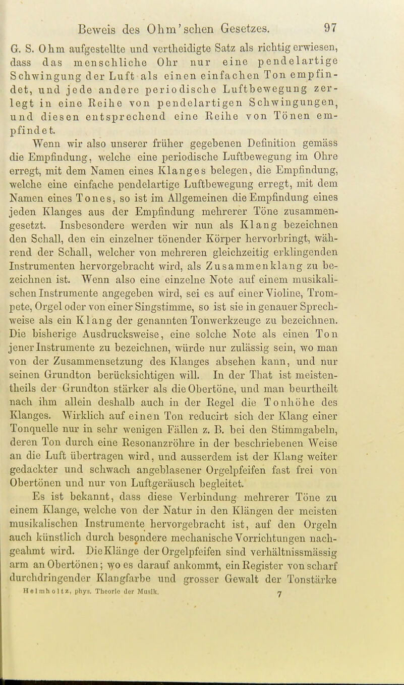 G. S. Ohm aufgestellte und vertheidigte Satz als richtig erwiesen, dass das menschliche Ohr nur eine pendelartige Schwingung der Luft als einen einfachen Ton empfin- det, und jede andere periodische Luftbewegung zer- legt in eine Reihe von pendelartigen Schwingungen, und diesen entsprechend eine Reihe von Tönen em- pfindet. Wenn wir also unserer früher gegebenen Definition gemäss die Empfindung, welche eine periodische Luftbewegung im Ohre erregt, mit dem Namen eines Klanges belegen, die Empfindung, welche eine einfache pendelartige Luftbewegung erregt, mit dem Namen eines Tones, so ist im Allgemeinen die Empfindung eines jeden Klanges aus der Empfindung mehrerer Töne zusammen- gesetzt. Lisbesondere werden wir nun als Klang bezeichnen den Schall, den ein einzelner tönender Körper hervorbringt, wäh- rend der Schall, welcher von mehreren gleichzeitig erklingenden Instrumenten hervorgebracht wird, als Zusammenklang zu be- zeichnen ist. Wenn also eine einzelne Note auf einem musikali- schen Instrumente angegeben wird, sei es auf einer Violine, Trom- pete, Orgel oder von einer Singstimme, so ist sie in genauer Sprech- weise als ein Klang der genannten Tonwerkzeuge zu bezeichnen. Die bisherige Ausdrucksweise, eine solche Note als einen Ton jener Instrumente zu bezeichnen, würde nur zulässig sein, wo man von der Zusammensetzung des Klanges absehen kann, und nur seinen Grundton berücksichtigen will. In der That ist meisten- theils der Grundton stärker als die Obertöne, und man beurtheilt nach ihm allein deshalb auch in der Regel die Tonhöhe des Klanges. Wirklich auf einen Ton reducirt sich der Klang einer Tonquelle nur in sehr wenigen Fällen z. B. bei den Stimmgabeln, deren Ton durch eine Resonanzröhre in der beschriebenen Weise an die Luft übertragen wird, und ausserdem ist der Klang weiter gedackter und schwach angeblasener Orgelpfeifen fast frei von Obertönen und nur von Luftgeräusch begleitet. Es ist bekannt, dass diese Verbindung mehrerer Töne zu einem Klange, welche von der Natur in den Klängen der meisten musikalischen Instrumente hervorgebracht ist, auf den Orgeln auch künstlich durch besondere mechanische Vorrichtungen nach- geahmt wird. Die Klänge der Orgelpfeifen sind verhältnissmässig arm an Obertönen; wo es darauf ankommt, ein Register von scharf durchdringender Klangfarbe und grosser Gewalt der Tonstärke Helmholtz, phys. Theorie der Musik. 7