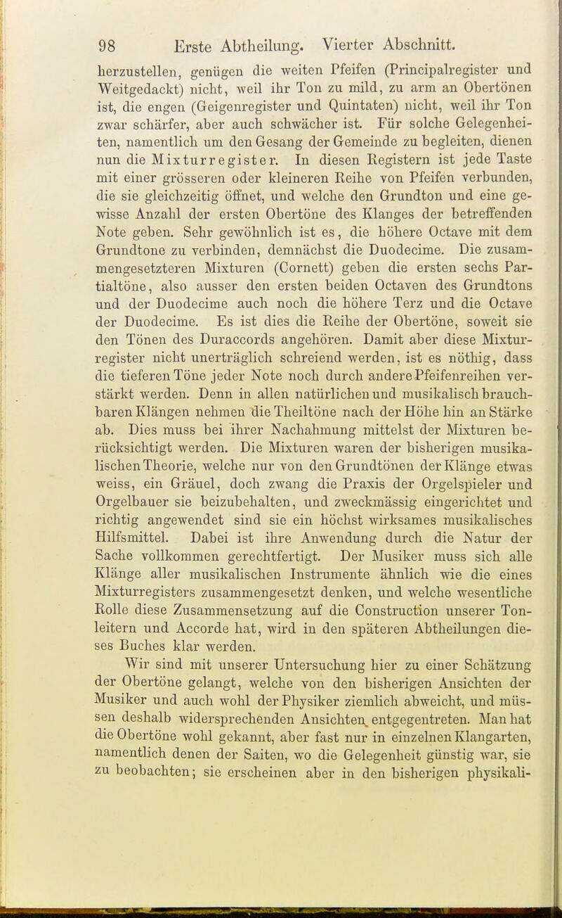 herzustellen, genügen die weiten Pfeifen (Principalregister und Weitgedackt) nicht, weil ihr Ton zu mild, zu arm an Obertönen ist, die engen (Geigenregister und Quintaten) nicht, weil ihr Ton zwar schärfer, aber auch schwächer ist. Für solche Gelegenhei- ten, namentlich um den Gesang der Gemeinde zu begleiten, dienen nun die Mixturregister. In diesen Registern ist jede Taste mit einer grösseren oder kleineren Reihe von Pfeifen verbunden, die sie gleichzeitig öffnet, und welche den Grundton und eine ge- wisse Anzahl der ersten Obertöne des Klanges der betreffenden Note geben. Sehr gewöhnlich ist es, die höhere Octave mit dem Grundtone zu verbinden, demnächst die Duodecime. Die zusam- mengesetzteren Mixturen (Cornett) geben die ersten sechs Par- tialtöne, also ausser den ersten beiden Octaven des Grundtons und der Duodecime auch noch die höhere Terz und die Octave der Duodecime. Es ist dies die Reihe der Obertöne, soweit sie den Tönen des Duraccords angehören. Damit aber diese Mixtur- register nicht unerträglich schreiend werden, ist es nöthig, dass die tieferen Töne jeder Note noch durch andere Pfeifenreihen ver- stärkt werden. Denn in allen natürlichen und musikalisch brauch- baren Klängen nehmen die Theiltöne nach der Höhe hin an Stärke ab. Dies muss bei ihrer Nachahmung mittelst der Mixturen be- rücksichtigt werden. Die Mixturen waren der bisherigen musika- lischen Theorie, welche nur von den Grundtönen der Klänge etwas weiss, ein Gräuel, doch zwang die Praxis der Orgelsj)ieler und Orgelbauer sie beizubehalten, und zweckmässig eingerichtet und richtig angewendet sind sie ein höchst wirksames musikalisches Hilfsmittel. Dabei ist ihre Anwendung durch die Natur der Sache vollkommen gerechtfertigt. Der Musiker muss sich alle Klänge aller musikaHschen Instrumente ähnlich wie die eines Mixturregisters zusammengesetzt denken, und welche wesentliche Rolle diese Zusammensetzung auf die Construction unserer Ton- leitern und Accorde hat, wird in den späteren Abtheilungen die- ses Buches klar werden. Wir sind mit unserer Untersuchung hier zu einer Schätzung der Obertöne gelangt, welche von den bisherigen Ansichten der Musiker und auch wohl der Physiker ziemlich abweicht, und müs- sen deshalb widersprechenden Ansichten, entgegentreten. Man hat die Obertöne wohl gekannt, aber fast nur in einzelnen Klangarten, namenthch denen der Saiten, wo die Gelegenheit günstig war, sie zu beobachten; sie erscheinen aber in den bisherigen physikali-