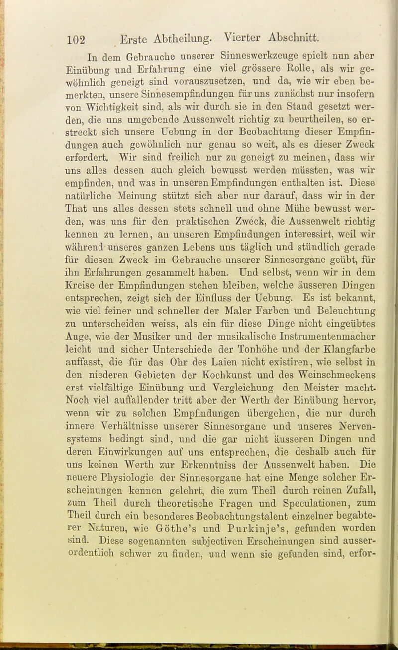 In dem Gebrauche unserer Sinneswerkzeuge spielt nun aber Einübung und Erfahrung eine viel grössere Rolle, als wir ge- wöhnlich geneigt sind vorauszusetzen, und da, wie wir eben be- merkten, unsere Sinnesempfindungen für uns zunächst nur insofern von Wichtigkeit sind, als wir durch sie in den Stand gesetzt wer- den, die uns umgebende Aussenwelt richtig zu beurtheilen, so er- streckt sich unsere Uebung in der Beobachtung dieser Empfin- dungen auch gewöhnlich nur genau so weit, als es dieser Zweck erfordert. Wir sind freilich nur zu geneigt zu meinen, dass wir uns alles dessen auch gleich bewusst werden müssten, was wir empfinden, und was in unseren Empfindungen enthalten ist. Diese natürliche Meinung stützt sich aber nur darauf, dass wir in der That uns alles dessen stets schnell und ohne Mühe bewusst wer- den, was uns für den praktischen Zweck, die Aussenwelt richtig kennen zu lernen, an unseren Empfindungen interessirt, weil wir während' unseres ganzen Lebens uns täglich und stündhch gerade für diesen Zweck im Gebrauche unserer Sinnesorgane geübt, für ihn Erfahrungen gesammelt haben. Und selbst, wenn wir in dem Kreise der Empfindungen stehen bleiben, welche äusseren Dingen entsprechen, zeigt sich der Einfluss der Uebung. Es ist bekannt, wie viel feiner und schneller der Maler Farben und Beleuchtung zu unterscheiden weiss, als ein für diese Dinge nicht eingeübtes Auge, wie der Musiker und der musikalische Instrumentenmacher leicht und sicher Unterschiede der Tonhöhe und der Klangfarbe auffasst, die für das Ohr des Laien nicht existiren, wie selbst in den niederen Gebieten der Kochkunst und des Weinschmeckens erst vielfältige Einübung und Vergleichung den Meister macht. Noch viel auffallender tritt aber der Werth der Einübung hervor, wenn wir zu solchen Empfindungen übergehen, die nur durch innere Verhältnisse unserer Sinnesorgane und unseres Nerven- systems bedingt sind, und die gar nicht äusseren Dingen und deren Einwirkungen auf uns entsprechen, die deshalb auch für uns keinen Werth zur Erkenntniss der Aussenwelt haben. Die neuere Physiologie der Sinnesorgane hat eine Menge solcher Er- scheinungen kennen gelehrt, die zum Theil durch reinen Zufall, zum Theil durch theoretische Fragen und Speculationen, zum Theil durch ein besonderes Beobachtungstalent einzelner begabte- rer Naturen, wie Göthe's und Purkinje's, gefunden worden sind. Diese sogenannten subjectiven Erscheinungen sind ausser- ordentlich schwer zu finden, und wenn sie gefunden sind, erfor-