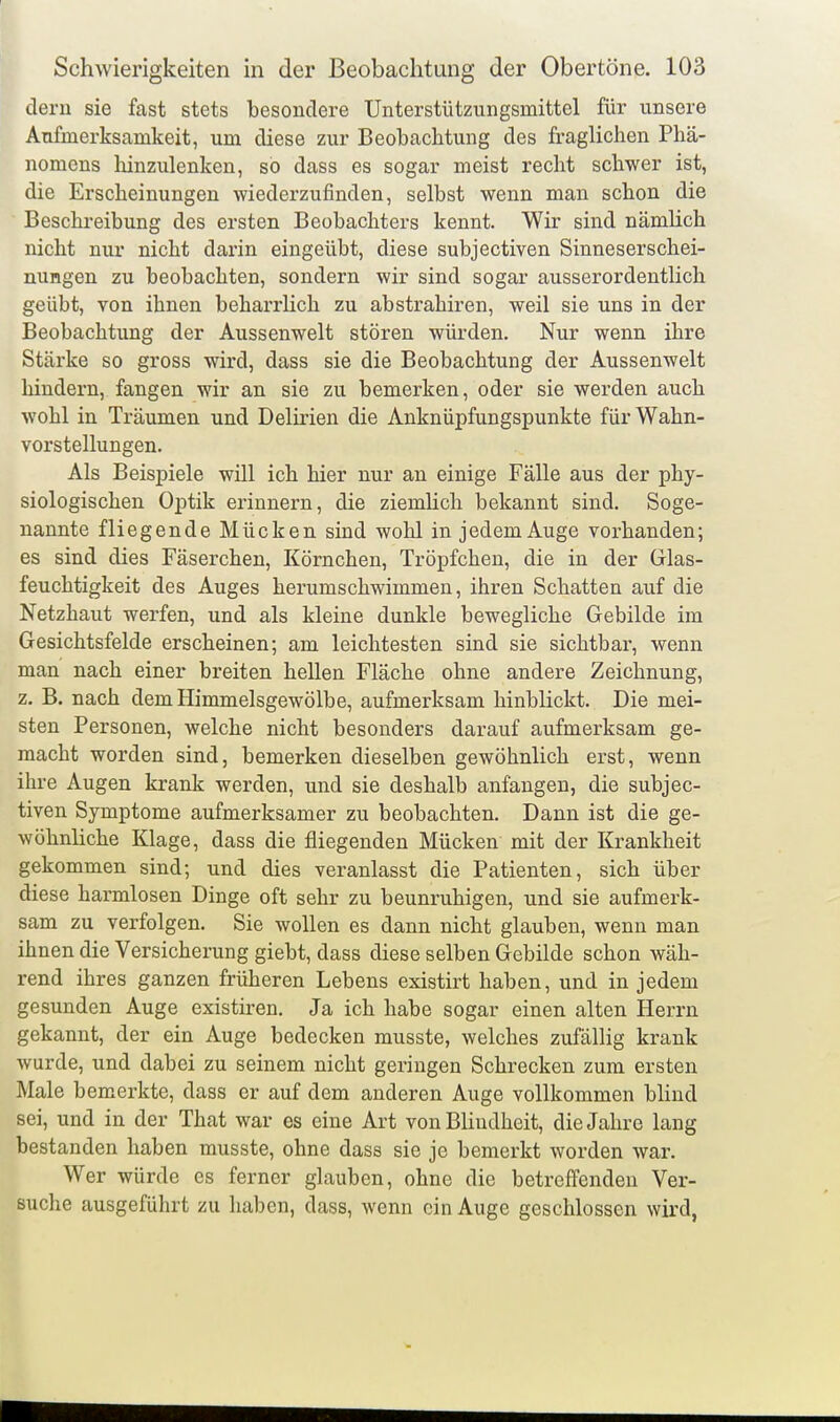 dern sie fast stets besondere Unterstützungsmittel für unsere Aufmerksamkeit, um diese zur Beobachtung des fragUchen Phä- nomens liinzulenken, so dass es sogar meist recht schwer ist, die Erscheinungen wiederzufinden, selbst wenn man schon die Beschreibung des ersten Beobachters kennt. Wir sind nämlich nicht nur nicht darin eingeübt, diese subjectiven Sinneserschei- nungen zu beobachten, sondern wir sind sogar ausserordentlich geübt, von ihnen beharrlich zu abstrabiren, weil sie uns in der Beobachtung der Aussenwelt stören würden. Nur wenn ihre Stärke so gross wird, dass sie die Beobachtung der Aussenwelt hindern, fangen wir an sie zu bemerken, oder sie werden auch wohl in Träumen und Delkien die Anknüpfungspunkte für Wahn- vorstellungen. Als Beispiele will ich hier nur an einige Fälle aus der phy- siologischen Optik erinnern, die ziemlich bekannt sind. Soge- nannte fliegende Mücken sind wohl in jedem Auge vorhanden; es sind dies Fäserchen, Körnchen, Tröpfchen, die in der Glas- feuchtigkeit des Auges herumschwimmen, ihren Schatten auf die Netzhaut werfen, und als kleine dunkle bewegliche Gebilde im Gesichtsfelde erscheinen; am leichtesten sind sie sichtbar, wenn man nach einer breiten hellen Fläche ohne andere Zeichnung, z. B. nach dem Himmelsgewölbe, aufmerksam hinblickt. Die mei- sten Personen, welche nicht besonders darauf aufmerksam ge- macht worden sind, bemerken dieselben gewöhnlich erst, wenn ihre Augen krank werden, und sie deshalb anfangen, die subjec- tiven Symptome aufmerksamer zu beobachten. Dann ist die ge- wöhnliche Klage, dass die fliegenden Mücken mit der Krankheit gekommen sind; und dies veranlasst die Patienten, sich über diese harmlosen Dinge oft sehr zu beunruhigen, und sie aufmerk- sam zu verfolgen. Sie wollen es dann nicht glauben, wenn man ihnen die Versicherung giebt, dass diese selben Gebilde schon wäh- rend ihres ganzen früheren Lebens existirt haben, und in jedem gesunden Auge existiren. Ja ich habe sogar einen alten Herrn gekannt, der ein Auge bedecken musste, welches zufällig krank wurde, und dabei zu seinem nicht geringen Schrecken zum ersten Male bem.erkte, dass er auf dem anderen Auge vollkommen bhnd sei, und in der That war es eine Art von Blindheit, die Jahre lang bestanden haben musste, ohne dass sie je bemerkt worden war. Wer würde es ferner glauben, ohne die betreffenden Ver- suche ausgeführt zu haben, dass, wenn ein Auge geschlossen wird,