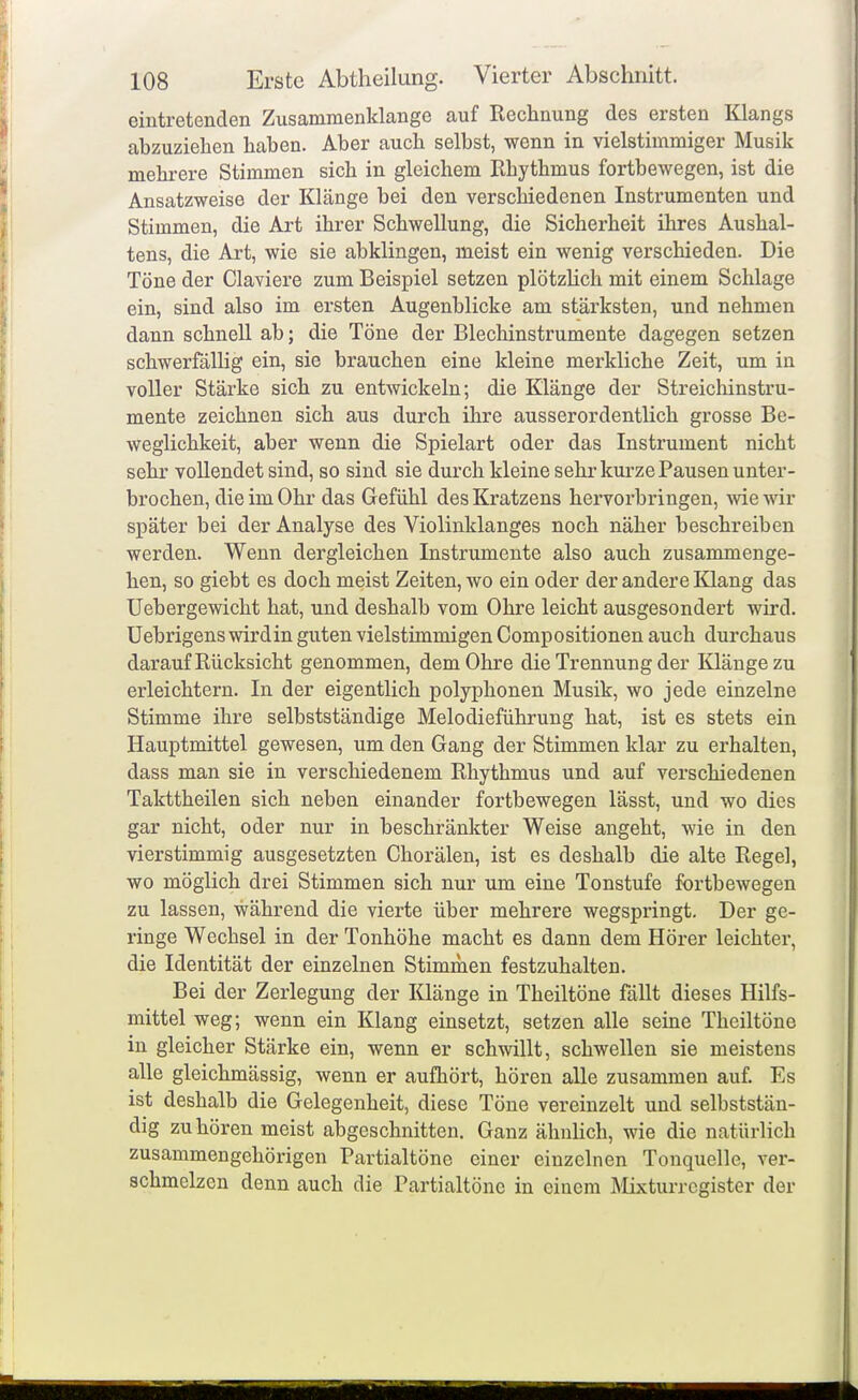 108 Erste Abtheilung. Vierter Abschnitt. eintretenden Zusammenklänge auf Rechnung des ersten Klangs abzuziehen haben. Aber auch selbst, wenn in vielstimmiger Musik mehrere Stimmen sich in gleichem Rhythmus fortbewegen, ist die Ansatzweise der Klänge bei den verschiedenen Instrumenten und Stimmen, die Art ihrer Schwellung, die Sicherheit ihres Aushal- tens, die Art, wie sie abklingen, meist ein wenig verschieden. Die Töne der Claviere zum Beispiel setzen plötzhch mit einem Schlage ein, sind also im ersten Augenblicke am stärksten, und nehmen dann schnell ab; die Töne der Blechinstrumente dagegen setzen schwerfälHg ein, sie brauchen eine kleine merkliche Zeit, um in voller Stärke sich zu entwickeln; die Klänge der Streichinstru- mente zeichnen sich aus durch ihre ausserordentlich grosse Be- weglichkeit, aber wenn die Spielart oder das Instrument nicht sehr vollendet sind, so sind sie durch kleine sehr kurze Pausen unter- brochen, die im Ohr das Gefühl des Kratzens hervorbringen, wie wir später bei der Analyse des Violinklanges noch näher beschreiben werden. Wenn dergleichen Instrumente also auch zusammenge- hen, so giebt es doch meist Zeiten, wo ein oder der andere Klang das üebergewicht hat, und deshalb vom Ohre leicht ausgesondert wird, üebrigens wird in guten vielstimmigen Compositionen auch durchaus darauf Rücksicht genommen, dem Ohre die Trennung der Klänge zu erleichtern. In der eigentlich polyphonen Musik, wo jede einzelne Stimme ihre selbstständige Melodieführung hat, ist es stets ein Hauptmittel gewesen, um den Gang der Stimmen klar zu erhalten, dass man sie in verschiedenem Rhythmus und auf verschiedenen Takttheilen sich neben einander fortbewegen lässt, und wo dies gar nicht, oder nur in beschränkter Weise angeht, wie in den vierstimmig ausgesetzten Chorälen, ist es deshalb die alte Regel, wo möglich drei Stimmen sich nur um eine Tonstufe fortbewegen zu lassen, während die vierte über mehrere wegspringt. Der ge- ringe Wechsel in der Tonhöhe macht es dann dem Hörer leichter, die Identität der einzelnen Stimmen festzuhalten. Bei der Zerlegung der Klänge in Theiltöne fällt dieses Hilfs- mittel weg; wenn ein Klang einsetzt, setzen alle seine Theiltöne in gleicher Stärke ein, wenn er schwillt, schwellen sie meistens alle gleichmässig, wenn er aufhört, hören alle zusammen auf. Es ist deshalb die Gelegenheit, diese Töne vereinzelt und selbststän- dig zuhören meist abgeschnitten. Ganz ähnhch, wie die natürlich zusammengehörigen Partialtöne einer einzelnen Tonquelle, ver- schmelzen denn auch die Partialtöne in einem ]\lixturrcgister der ■