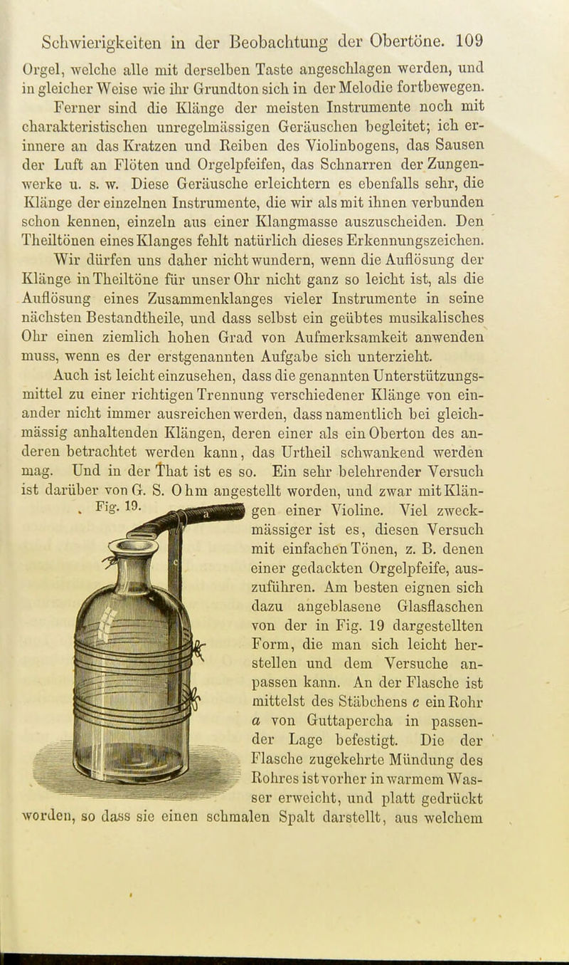 Orgel, welche alle mit derselben Taste angeschlagen werden, und in gleicher Weise wie ihr Grundton sich in der Melodie fortbewegen. Ferner sind die Klänge der meisten Instrumente noch mit charakteristischen unregclmässigen Geräuschen begleitet; ich er- innere an das Kratzen und Reiben des Violinbogens, das Sausen der Luft an Flöten und Orgelpfeifen, das Schnarren der Zungen- werke u. s. w. Diese Geräusche erleichtern es ebenfalls sehr, die Klänge der einzelnen Instrumente, die wir als mit ihnen verbunden schon kennen, einzeln aus einer Klangmasse auszuscheiden. Den Theiltönen eines Klanges fehlt natürlich dieses Erkennungszeichen. Wir dürfen uns daher nicht wundern, wenn die Auflösung der Klänge inTheiltöne für unser Ohr nicht ganz so leicht ist, als die Auflösung eines Zusammenklanges vieler Instrumente in seine nächsten Bestandtheile, und dass selbst ein geübtes musikalisches Ohr einen ziemlich hohen Grad von Aufmerksamkeit anwenden muss, wenn es der erstgenannten Aufgabe sich unterzieht. Auch ist leicht einzusehen, dass die genannten Unterstützungs- mittel zu einer richtigen Trennung verschiedener Klänge von ein- ander nicht immer ausreichen werden, dass namentlich bei gleich- mässig anhaltenden Klängen, deren einer als ein Oberton des an- deren betrachtet werden kann, das Urtheil schwankend werden mag. Und in der That ist es so. Ein sehr belehrender Versuch ist darüber von G. S. Ohm augestellt worden, und zwar mit Klän- gen einer Violine. Viel zweck- mässiger ist es, diesen Versuch mit einfachen Tönen, z. B. denen einer gedachten Orgelpfeife, aus- zuführen. Am besten eignen sich dazu angeblasene Glasflaschen von der in Fig. 19 dargestellten Form, die man sich leicht her- stellen und dem Versuche an- passen kann. An der Flasche ist mittelst des Stäbchens c ein Rohr a von Guttapercha in passen- der Lage befestigt. Die der Flasche zugekehrte Mündung des Rohres ist vorher in warmem Was- ser erweicht, und platt gedrückt worden, so dass sie einen schmalen Spalt darstellt, aus welchem