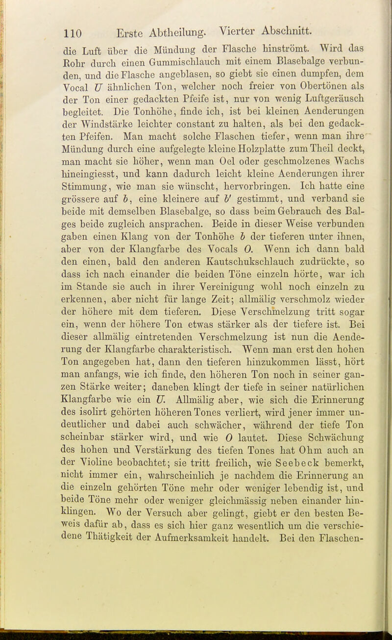 die Luft über die Mündung der Flasche hinströmt. Wird das Rohr durch einen Gummischlauch mit einem Blasebälge verbun- den, und die Flasche angeblasen, so giebt sie einen dumpfen, dem Vocal ü ähnlichen Ton, welcher noch freier von Obertönen als der Ton einer gedachten Pfeife ist, nur von wenig Luftgeräusch begleitet. Die Tonhöhe, finde ich, ist bei kleinen Aenderungen der Windstärke leichter constant zu halten, als bei den gedach- ten Pfeifen. Man macht solche Flaschen tiefer, wenn man ihre Mündung durch eine aufgelegte kleine Holzplatte zum Theil deckt, man macht sie höher, wenn man Oel oder geschmolzenes Wachs hineingiesst, und kann dadui'ch leicht kleine Aenderungen ihrer Stimmung, wie man sie wünscht, hervorbringen. Ich hatte eine grössere auf &, eine kleinere auf h' gestimmt, und verband sie beide mit demselben Blasebalge, so dass beim Gebrauch des Bal- ges beide zugleich ansprachen. Beide in dieser Weise verbunden gaben einen Klang von der Tonhöhe h der tieferen unter ihnen, aber von der Klangfarbe des Vocals 0. Wenn ich dann bald den einen, bald den anderen Kautschukschlauch zudrückte, so dass ich nach einander die beiden Töne einzeln hörte, war ich im Stande sie auch in ihrer Vereinigung wohl noch einzeln zu erkennen, aber nicht für lange Zeit; allmälig verschmolz wieder der höhere mit dem tieferen. Diese Verschmelzung tritt sogar ein, wenn der höhere Ton etwas stärker als der tiefere ist. Bei dieser allmälig eintretenden Verschmelzung ist nun die Aende- rung der Klangfarbe charakteristisch. Wenn man erst den hohen Ton angegeben hat, dann den tieferen hinzukommen lässt, hört man anfangs, wie ich finde, den höheren Ton noch in seiner gan- zen Stärke weiter; daneben klingt der tiefe in seiner natürlichen Klangfarbe wie ein TJ. Allmälig aber, wie sich die Erinnerung des isolirt gehörten höheren Tones verliert, wird jener immer un- deutUcher und dabei auch schwächer, während der tiefe Ton scheinbar stärker wird, und wie 0 lautet. Diese Schwächung des hohen und Verstärkung des tiefen Tones hat Ohm auch an der Violine beobachtet; sie tritt freilich, wie Seebeck bemerkt, nicht immer ein, wahrscheinlich je nachdem die Erinnerung an die einzeln gehörten Töne mehr oder weniger lebendig ist, und beide Töne mehr oder weniger gleichmässig neben einander hin- khngen. Wo der Versuch aber gelingt, giebt er den besten Be- weis dafür ab, dass es sich hier ganz wesentlich um die verschie- dene Thätigkeit der Aufmerksamkeit handelt. Bei den Flaschen-