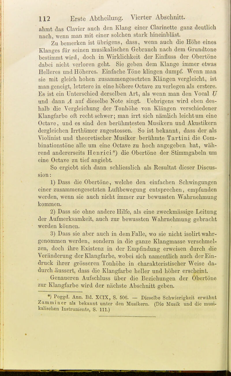 ahmt das Ciavier auch den Klang einer Clarinette ganz deutlich nach, wenn man mit einer solchen stark hineinhläst. Zu bemerken ist übrigens, dass, wenn auch die Höhe eines Klanges für seinen musikalischen Gebrauch nach dem Grundtone bestimmt wird, doch in Wirklichkeit der Einfluss der Obertöne dabei nicht verloren geht. Sie geben dem Klange immer etwas Helleres und Höheres. Einfache Töne klingen dumpf. Wenn man sie mit gleich hohen zusammengesetzten Klängen vergleicht, ist man geneigt, letztere in eine höhere Üctave zu verlegen als erstere. Es ist ein Unterschied derselben Art, als wenn man den Vocal U und dann A auf dieselbe Note singt. Uebrigens wird eben des- halb die Vergleichung der Tonhöhe von Klängen verschiedener Klangfarbe oft recht schwer; man irrt sich nämlich leicht um eine Octave, und es sind den berühmtesten Musikern und Akustikern dergleichen Irrthümer zugestossen. So ist bekannt, dass der als Violinist und theoretischer Musiker berühmte Tartini die Com- binationstöne alle um eine Octave zu hoch angegeben hat, wäh- rend andererseits Henrici*) die Obertöne der Stimmgabeln um eine Octave zu tief angiebt. So ergiebt sich dann schliesslich als Resultat dieser Discus- sion: 1) Dass die Obertöne, welche den einfachen Schwingungen einer zusammengesetzten Luftbewegung entsprechen, empfunden werden, wenn sie auch nicht immer zur bewussten Wahrnehmung kommen. 2) Dass sie ohne andere Hilfe, als eine zweckmässige Leitung der Aufmerksamkeit, auch zur bewussten Wahrnehmung gebracht werden können. 3) Dass sie aber auch in dem Falle, wo sie nicht isolirt wahr- genommen werden, sondern in die ganze Klangmasse verschmel- zen, doch ihre Existenz in der Empfindung erweisen durch die Veränderung der Klangfarbe, wobei sich namentHch auch der Ein- druck ihrer grösseren Tonhöhe in charakteristischer Weise da- durch äussert, dass die Klangfarbe heller und höher erscheint. Genaueren Aufschluss über die Beziehungen der Obertöue zur Klangfarbe wird der nächste Abschnitt geben. *) Poggd. Ann. Bd. XCIX, S. 506. — Dieselbe Schwierigkeit erwähnt Zamminer a]s bekannt unter den Musikern. (Die Musik und die musi- kalischen Instrumente, S. III.)