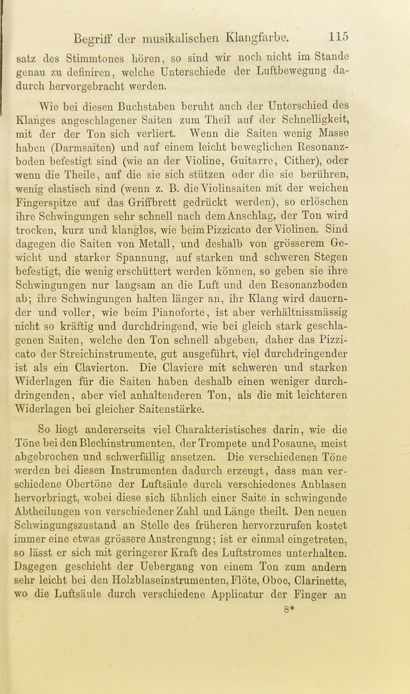 satz des Stimmtones hören, so sind wir noch nicht im Stande genau zu definiren, welche Unterschiede der Luftbewegung da- durch hervorgebracht werden. Wie bei diesen Buchstaben beruht auch der Unterschied des Klanges angeschlagener Saiten zum Theil auf der Schnelligkeit, mit der der Ton sich verliert. Wenn die Saiten wenig Masse haben (Darmsaiten) und auf einem leicht beweglichen Resonanz- boden befestigt sind (wie an der VioKne, Guitarre, Cither), oder wenn die Theile, auf die sie sich stützen oder die sie berühren, wenig elastisch sind (wenn z. B. die Violinsaiten mit der weichen Fingerspitze auf das Griffbrett gedrückt werden), so erlöschen ihre Schwingungen sehr schnell nach dem Anschlag, der Ton wird trocken, kurz und klanglos, wie beim Pizzicato der Violinen. Sind dagegen die Saiten von Metall, und deshalb von grösserem Ge- wicht und starker Spannung, auf starken und schweren Stegen befestigt, die v^renig erschüttert werden können, so geben sie ihre Schwingungen nur langsam an die Luft und den Resonanzboden ab; ihre Schwingungen halten länger an, ihr Klang wird dauern- der und voller, wie beim Pianoforte, ist aber verhältnissmässig nicht so kräftig und durchdringend, wie bei gleich stark geschla- genen Saiten, welche den Ton schnell abgeben, daher das Pizzi- cato der Streichinstrumente, gut ausgeführt, viel durchdringender ist als ein Ciavierton. Die Claviere mit schweren und starken Widerlagen für die Saiten haben deshalb einen weniger durch- dringenden, aber viel anhaltenderen Ton, als die mit leichteren Widerlagen bei gleicher Saitenstärke. So liegt andererseits viel Charakteristisches darin, wie die Töne bei den Blechinstrumenten, der Trompete und Posaune, meist abgebrochen und schwerfällig ansetzen. Die verschiedenen Töne werden bei diesen Instrumenten dadurch erzeugt, dass man ver- schiedene Obertöne der Luftsäule durch verschiedenes Anblasen hervorbringt, wobei diese sich ähnlich einer Saite in schwingende Abtheilungen von verschiedener Zahl und Länge theilt. Den neuen Schwingungszustand an Stelle des früheren hervorzurufen kostet immer eine etwas grössere Anstrengung; ist er einmal eingetreten, so lässt er sich mit geringerer Kraft des Luftstromes unterhalten. Dagegen geschieht der Uebergang von einem Ton zum andern sehr leicht bei den Holzblaseinstrumenten, Flöte, Oboe, Clarinette, wo die Luftsäule durch verschiedene Applicatur der Finger an 8*