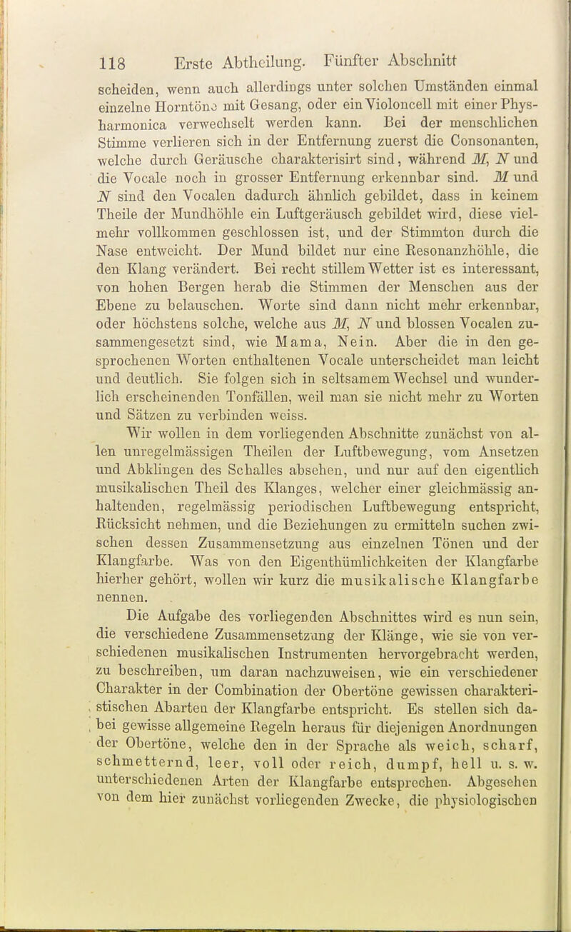 scheiden, wenn auch allerdings unter solchen Umständen einmal einzelne Horntöno mit Gesang, oder einVioloucell mit einer Phys- harmonica verwechselt werden kann. Bei der menschlichen Stimme verlieren sich in der Entfernung zuerst die Consonanten, welche durch Geräusche charakterisirt sind, während N und die Vocale noch in grosser Entfernung erkennbar sind. M und JV sind den Vocalen dadurch ähnhch gebildet, dass in keinem Theile der Mundhöhle ein Luftgeräusch gebildet wird, diese viel- mehr vollkommen geschlossen ist, und der Stimmton durch die Nase entweicht. Der Mund bildet nur eine Resonanzhöhle, die den Klang verändert. Bei recht stillem Wetter ist es interessant, von hohen Bergen herab die Stimmen der Menschen aus der Ebene zu belauschen. Worte sind dann nicht mehr erkennbar, oder höchstens solche, welche aus 31, N und blossen Vocalen zu- sammengesetzt sind, wie Mama, Nein. Aber die in den ge- sprochenen Worten enthaltenen Vocale unterscheidet man leicht und deutlich. Sie folgen sich in seltsamem Wechsel und wunder- lich erscheinenden Tonfällen, weil man sie nicht mehr zu Worten und Sätzen zu verbinden weiss. Wir wollen in dem vorliegenden Abschnitte zunächst von al- len unregelmässigen Theilen der Luftbewegung, vom Ansetzen und AbkUngen des Schalles absehen, und nur auf den eigentüch musikalischen Theil des Klanges, welcher einer gleichmässig an- haltenden, regelmässig periodischen Luftbewegung entspricht, Rücksicht nehmen, und die Beziehungen zu ermitteln suchen zwi- schen dessen Zusammensetzung aus einzelnen Tönen und der Klangfarbe. Was von den Eigenthümlichkeiten der Klangfarbe hierher gehört, wollen wir kurz die musikalische Klangfarbe nennen. Die Aufgabe des vorliegenden Abschnittes wird es nun sein, die verschiedene Zusammensetzung der Klänge, wie sie von ver- schiedenen musikahschen Instrumenten hervorgebracht werden, zu beschreiben, um daran nachzuweisen, wie ein verschiedener Charakter in der Combination der Obertöne gewissen charakteri- stischen Abarten der Klangfarbe entspricht. Es stellen sich da- bei gewisse allgemeine Regeln heraus für diejenigen Anordnungen der Obertöne, welche den in der Sprache als weich, scharf, schmetternd, leer, voll oder reich, dumpf, hell u. s.w. unterschiedenen Arten der Klangfarbe entsprechen. Abgesehen von dem hier zunächst vorliegenden Zwecke, die physiologischen