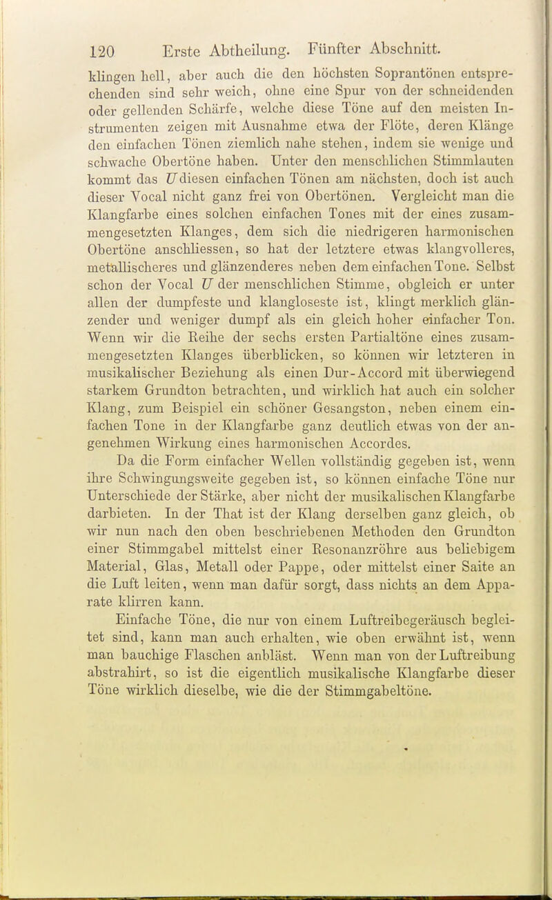 klingen hell, aber auch die den höchsten Soprantönen entspre- chenden sind sehr weich, ohne eine Spur von der schneidenden oder gellenden Schärfe, welche diese Töne auf den meisten In- strumenten zeigen mit Ausnahme etwa der Flöte, deren Klänge den einfachen Tönen ziemlich nahe stehen, indem sie wenige und schwache Obertöne haben. Unter den menschlichen Stimmlauten kommt das ZJdiesen einfachen Tönen am nächsten, doch ist auch dieser Vocal nicht ganz frei von Obertönen, Vergleicht man die Klangfarbe eines solchen einfachen Tones mit der eines zusam- mengesetzten Klanges, dem sich die niedrigeren harmonischen Obertöne anschliessen, so hat der letztere etwas klangvolleres, metallischeres und glänzenderes neben dem einfachen Tone. Selbst schon der Vocal TJ der menschlichen Stimme, obgleich er unter allen der dumpfeste und klangloseste ist, klingt merklich glän- zender und weniger dumpf als ein gleich hoher einfacher Ton. Wenn wir die Reihe der sechs ersten Partialtöne eines zusam- mengesetzten Klanges überblicken, so können wir letzteren in musikalischer Beziehung als einen Dur-Accord mit überwiegend starkem Grundton betrachten, und wirklich hat auch ein solcher Klang, zum Beispiel ein schöner Gesangston, neben einem ein- fachen Tone in der Klangfarbe ganz deutlich etwas von der an- genehmen Wirkung eines harmonischen Accordes. Da die Form einfacher Wellen vollständig gegeben ist, wenn ihre Schwingungsweite gegeben ist, so können einfache Töne nur Unterschiede der Stärke, aber nicht der musikalischen Klangfarbe darbieten. In der That ist der Klang derselben ganz gleich, ob wir nun nach den oben beschriebenen Methoden den Grundton einer Stimmgabel mittelst einer Resonanzröhre aus beliebigem Material, Glas, Metall oder Pappe, oder mittelst einer Saite an die Luft leiten, wenn man dafür sorgt, dass nichts an dem Appa- rate klirren kann. Einfache Töne, die nur von einem Luftreibegeräusch beglei- tet sind, kann man auch erhalten, wie oben erwähnt ist, wenn man bauchige Flaschen anbläst. Wenn man von der Luftreibung abstrahirt, so ist die eigentlich musikalische Klangfarbe dieser Töne wirklich dieselbe, wie die der Stimmgabeltöne.