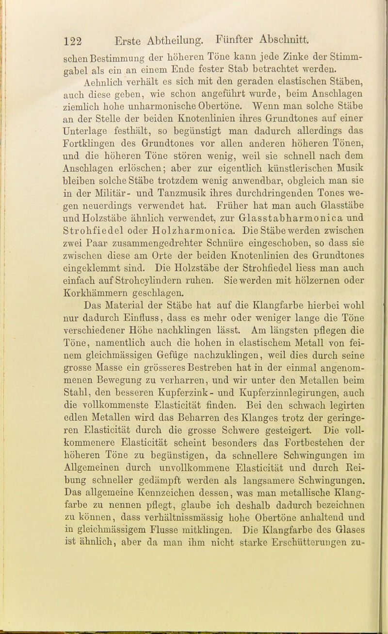 seilen Bestimmung der höheren Töne kann jede Zinke der Stimm- gabel als ein an einem Ende fester Stab betrachtet werden. Aehnlich verhält es sich mit den geraden elastischen Stäben, auch diese geben, wie schon angeführt wurde, beim Anschlagen ziemHch hohe unharmonische Obertöne. Wenn man solche Stäbe an der Stelle der beiden Knotenlinien ihres Grundtones auf einer Unterlage festhält, so begünstigt man dadurch allerdings das Fortklingen des Grundtones vor allen anderen höheren Tönen, und die höheren Töne stören wenig, weil sie schnell nach dem Anschlagen erlöschen; aber zur eigentlich künstlerischen Musik bleiben solche Stäbe trotzdem wenig anwendbar, obgleich man sie in der Militär- und Tanzmusik ihres durchdringenden Tones we- gen neuerdings verwendet hat. Früher hat man auch Glasstäbe und Holzstäbe ähnlich verwendet, zur Glasstabharmonica und Strohfiedel oder Holzharmonica. Die Stäbe werden zwischen zwei Paar zusammengedrehter Schnüre eingeschoben, so dass sie zwischen diese am Orte der beiden Knotenlinien des Grundtones eingeklemmt sind. Die Holzstäbe der Strohfiedel Hess man auch einfach auf Strohcylindern ruhen. Sie werden mit hölzernen oder Korkhämmern geschlagen. Das Material der Stäbe hat auf die Klangfarbe hierbei wohl nur dadurch Einfluss, dass es mehr oder weniger lange die Töne verschiedener Höhe nachklingen lässt. Am längsten pflegen die Töne, namentlich auch die hohen in elastischem Metall von fei- nem gleichmässigen Gefüge nachzuklingen, weil dies durch seine grosse Masse ein grösseres Bestreben hat in der einmal angenom- menen Bewegung zu verharren, und wir unter den Metallen beim Stahl, den besseren Kupferzink - und Kupferzinnlegirungen, auch die vollkommenste Elasticität finden. Bei den schwach legirten edlen Metallen wird das Beharren des Klanges trotz der geringe- ren Elasticität durch die grosse Schwere gesteigert. Die voll- kommenere Elasticität scheint besonders das Fortbestehen der höheren Töne zu begünstigen, da schnellere Schwingungen im Allgemeinen durch unvollkommene Elasticität und durch Rei- bung schneller gedäm]pft werden als langsamere Schwingungen. Das allgemeine Kennzeichen dessen, was man metalUsche Klang- fai'be zu nennen pflegt, glaube ich deshalb dadm'ch bezeichnen zu können, dass verhältnissmässig hohe Obertöne anhaltend und in gleichmässigem Flusse mitklingen. Die Klangfarbe des Glases ist ähnlich, aber da man ihm nicht starke Erschütterungen zu-