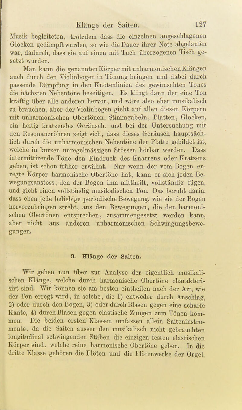 Musik begleiteten, trotzdem dass die einzelnen angeschlagenen Glocken gedämpft wurden, so wie die Dauer ihrer Note abgelaufen war, dadurch, dass sie auf einen mit Tuch überzogenen Tisch ge- setzt wurden. Man kann die genanntenKörper mit unharmonischen Klängen auch durch den Violinbogen in Tönung bringen und dabei durch passende Dämpfung in den Knotenlinien des gewünschten Tones die nächsten Nebentöne beseitigen. Es klingt dann der eine Ton kräftig über alle anderen hervor, und wäre also eher musikalisch zu brauchen, aber der Violinbogen giebt auf allen diesen Körpern mit unharmonischen Obertönen, Stimmgabeln, Platten, Glocken, ein heftig kratzendes Geräusch, und bei der Untersuchung mit den Resonanzröhren zeigt sich, dass dieses Geräusch hauptsäch- lich durch die unharmonischen Nebentöne der Platte gebildet ist, welche in kurzen unregelmässigen Stössen hörbar werden. Dass intermittirende Töne den Eindruck des Knarrens oder Kratzens geben, ist schon früher erwähnt. Nur wenn der vom Bogen er- regte Körper harmonische Obertöne hat, kann er sich jeden Be- wegungsanstoss, den der Bogen ihm mittheilt, vollständig fügen, und giebt einen vollständig musikalischen Ton. Das beruht darin, dass eben jede beliebige periodische Bewegung, wie sie der Bogen hervorzubringen strebt, aus den Bewegungen, die den harmoni- schen Obertönen entsprechen, zusammengesetzt werden kann, aber nicht aus anderen unharmonischen Schwingungsbewe- gungen. 3. Klänge der Saiten. Wir gehen nun über zur Analyse der eigentlich musikali- schen Klänge, welche durch harmonische Obertöne charakteri- sirt sind. Wir können sie am besten eintheilen nach der Art, wie der Ton erregt wird, in solche, die 1) entweder durch Anschlag, 2) oder durch den Bogen, 3) oder durch Blasen gegen eine scharfe Kante, 4) durch Blasen gegen elastische Zungen zum Tönen kom- men. Die beiden ersten Klassen umfassen allein Saiteninstru- mente, da die Saiten ausser den musikalisch nicht gebrauchten longitudinal schwingenden Stäben die einzigen festen elastischen Körper sind, welche reine harmonische Obertöne geben. In die dritte Klasse gehören die Flöten und die Flötenwerke der Orgel,