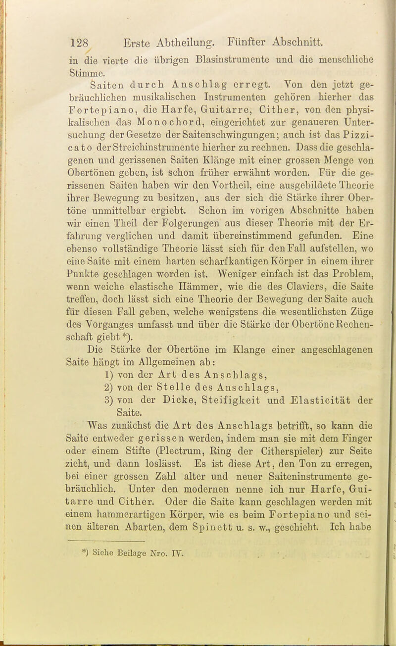 in die vierte die übrigen Blasinstrumente und die menschliche Stimme. Saiten durch Anschlag erregt. Von den jetzt ge- bräuchlichen musikalischen Instrumenten gehören hierher das Fortepiano, die Harfe, Guitarre, Cither, von den physi- kalischen das Monochord, eingerichtet zur genaueren Unter- suchung der Gesetze der Saitenschwingungen-, auch ist das Pizzi- cato der Streichinstrumente hierher zurechnen. Dassdie geschla- genen und gerissenen Saiten Klänge mit einer grossen Menge von Obertönen geben, ist schon früher erwähnt worden. Für die ge- rissenen Saiten haben wir den Vortheil, eine ausgebildete Theorie ihrer Bewegung zu besitzen, aus der sich die Stärke ihrer Ober- töne unmittelbar ergiebt. Schon im vorigen Abschnitte haben wir einen Theil der Folgerungen aus dieser Theorie mit der Er- fahrung verglichen und damit übereinstimmend gefunden. Eine ebenso vollständige Theorie lässt sich für den Fall aufstellen, wo eine Saite mit einem harten scharfkantigen Körper in einem ihrer Punkte geschlagen worden ist. Weniger einfach ist das Problem, wenn weiche elastische Hämmer, wie die des Claviers, die Saite treifeu, doch lässt sich eine Theorie der Bewegung der Saite auch für diesen Fall geben, welche wenigstens die wesentlichsten Züge des Vorganges umfasst und über die Stärke der Obertöne Rechen- schaft giebt *). Die Stärke der Obertöne im Klange einer angeschlagenen Saite hängt im Allgemeinen ab: 1) von der Art des Anschlags, 2) von der Stelle des Anschlags, 3) von der Dicke, Steifigkeit und Elasticität der Saite. Was zunächst die Art des Anschlags betrifft, so kann die Saite entweder gerissen werden, indem man sie mit dem Finger oder einem Stifte (Plectrum, Ring der Citherspieler) zur Seite zieht, und dann loslässt. Es ist diese Art, den Ton zu erregen, bei einer grossen Zahl alter und neuer Saiteninstrumente ge- bräuchlich. Unter den modernen nenne ich nur Harfe, Gui- tarre und Cither. Oder die Saite kann geschlagen werden mit einem hammerartigen Körpei', wie es beim Fortepiano und sei- nen älteren Abarten, dem Spinett u. s. w., geschieht. Ich habe *) Siehe Beilage Nro. IV.