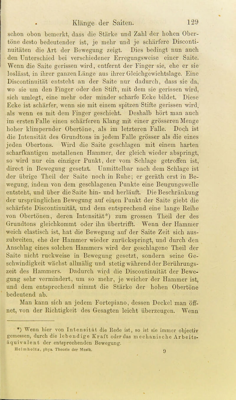 schon obon bemerkt, da,ss die Stärke und Zahl der hohen Ober- töne desto bedeutender ist, je mehr und je schärfere Disconti- nuitäten die Art der Bewegung zeigt. Dies bedingt nun auch den Unterschied bei verschiedener Erregungsweise einer Saite. Wenn die Saite gerissen wird, entfernt der Finger sie, ehe er sie loslässt, in ihrer ganzen Länge aus ihrer Gleichgewichtslage. Eine Discontinuität entsteht an der Saite nur dadurch, dass sie da, wo sie um den Finger oder den Stift, mit dem sie gerissen wird, sich umlegt, eine mehr oder minder scharfe Ecke bildet. Diese Ecke ist schärfer, wenn sie mit einem spitzen Stifte gerissen wird, als wenn es mit dem Finger geschieht. Deshalb hört man auch im ersten Falle einen schärferen Klang mit einer grösseren Menge hoher klimpernder Obertöne, als im letzteren Falle. Doch ist die Intensität des Grundtons in jedem Falle grösser als die eines jeden Obertons. Wird die Saite geschlagen mit einem harten scharfkantigen metallenen Hammer, der gleich wieder abspringt, so wird nur ein einziger Punkt, der vom Schlage getroffen ist, direct in Bewegung gesetzt. Unmittelbar nach dem Schlage ist der übrige Theil der Saite noch in Ruhe; er geräth erst in Be- wegung, indem von dem geschlagenen Punkte eine Beugungswelle entsteht, und über die Saite hin- und herläuft. Die Beschränkung der ursprünglichen Bewegung auf einen Punkt der Saite giebt die schärfste Discontinuität, und dem entsprechend eine lange Reihe von Obertönen, deren Intensität*) zum grossen Theil der des Grundtons gleichkommt oder ihn übertrifft. Wenn der Hammer weich elastisch ist, hat die Bewegung auf der Saite Zeit sich aus- zubreiten, ehe der Hammer wieder zurückspringt, und durch den Anschlag eines solchen Hammers wird der geschlagene Theil der Saite nicht ruckweise in Bewegung gesetzt, sondern seine Ge- schwindigkeit wächst allmälig und stetig während der Berührungs- zeit des Hammers. Dadurch wird die Discontinuität der Bewe- gung sehr vermindert, um so mehr, je weicher der Hammer ist, und dem entsprechend nimmt die Stärke der hohen Obertöne bedeutend ab. Man kann sich an jedem Fortepiano, dessen Deckel man öff- net, von der Richtigkeit des Gesagten leicht überzeugen. Wenn *) Wenn hier von Intensität die Rede ist, so ist sie immer objectiv gemessen, durch die lebendige Kraft oder das mechanische Arbeits- äquivalent der entsprechenden Bewegung. Helmholtz, phys. Theorie der Masik. n