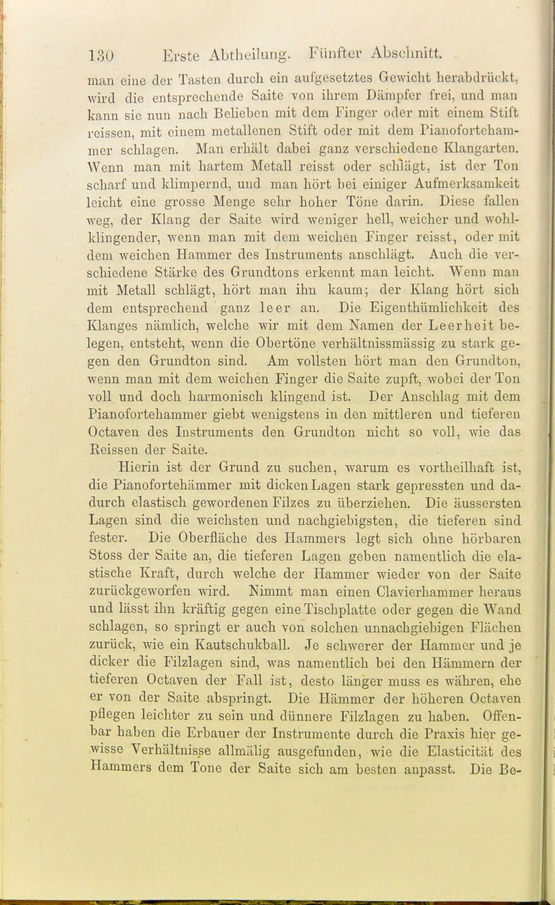 man eine der Tasten durch ein aufgesetztes Gewicht herabdrückt, wird die entsprechende Saite von ihrem Dämpfer frei, und man kann sie nun nach Belieben mit dem Finger oder mit einem Stift reissen, mit einem metallenen Stift oder mit dem Pianoforteham- mer schlagen. Mau erhält dabei ganz verschiedene Klangarten, Wenn man mit hartem Metall reisst oder schlägt, ist der Ton scharf und klimpernd, und man hört bei einiger Aufmerksamkeit leicht eine grosse Menge sehr hoher Töne darin. Diese fallen weg, der Klang der Saite wird weniger hell, weicher und wohl- klingender, wenn man mit dem weichen Finger reisst, oder mit dem weichen Hammer des Instruments anschlägt. Auch die ver- schiedene Stärke des Grundtons erkennt man leicht. Wenn man mit Metall schlägt, hört man ihn kaum; der Klang hört sich dem entsj)rechend ganz leer an. Die Eigenthümlichkeit des Klanges nämlich, welche wir mit dem Namen der Leerheit be- legen, entsteht, wenn die Obertöne verhältnissmässig zu stark ge- gen den Grundton sind. Am vollsten hört man den Grundton, wenn man mit dem weichen Finger die Saite zwpit, wobei der Ton voll und doch harmonisch klingend ist. Der Anschlag mit dem Pianofortehammer giebt wenigstens in den mittleren und tiefereu Octaven des Instruments den Grundton nicht so voll, wie das Reissen der Saite. Hierin ist der Grund zu suchen, warum es vortheilhaft ist, die Pianofortehämmer mit dicken Lagen stark gepressten und da- durch elastisch gewordenen Filzes zu überziehen. Die äussersten Lagen sind die weichsten und nachgiebigsten, die tieferen sind fester. Die Oberfläche des Hammers legt sich ohne hörbaren Stoss der Saite an, die tieferen Lagen geben namentlich die ela- stische Kraft, durch welche der Hammer wieder von der Saite zurückgeworfen wird. Nimmt man einen Clavierliammer heraus und lässt ihn kräftig gegen eine Tischplatte oder gegen die Wand schlagen, so springt er auch von solchen unnachgiebigen Flächen zurück, wie ein Kautschukball. Je schwerer der Hammer und je dicker die Filzlagen sind, was namentlich bei den Hämmern der tieferen Octaven der Fall ist, desto länger muss es währen, ehe er von der Saite abspringt. Die Hämmer der höheren Octaven pflegen leichter zu sein und dünnere Filzlagen zu haben. Offen- bar haben die Erbauer der Instrumente durch die Praxis hier ge- wisse Verhältnisse allmälig ausgefunden, wie die Elasticität des Hammers dem Tone der Saite sich am besten anpasst. Die ße-