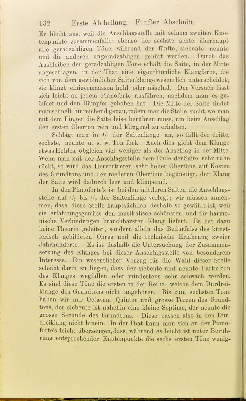 Er bleibt aus, weil die Ansclilagsstelle mit seinem zweiten Kno- tenpunkte zusammenfällt; ebenso der sechste, achte, überhaupt alle geradzahligen Töne, während der fünfte, siebente, neunte und die anderen ungeradzahligen gehört werden. Durch das Ausbleiben der geradzahligen Töne erhält die Saite, in der Mitte angeschlagen, in der That eine eigenthümliche Klangfarbe, die sich von dem gewöhnlichen Saiteuklange wesentlich unterscheidet; sie klingt einigermaassen hohl oder näselnd. Der Versuch lässt sich leicht an jedem Pianoforte ausführen, nachdem man es ge- öffnet und den Dämpfer gehoben hat. Die Mitte der Saite findet man schnell hinreichend genau, indem man die Stelle sucht, wo man mit dem Finger die Saite leise berühren muss, um beim Anschlag den ersten Oberton rein und klingend zu erhalten. Schlägt man in 1/3 der Saitenlänge an, so fällt der dritte, sechste, neunte u. s. w. Ton fort. Auch dies giebt dem Klange etwas Hohles, obgleich viel weniger als der Anschlag in der Mitte. Wenn man mit der Anschlagsstelle dem Ende der Saite sehr nahe rückt, so wird das Hervortreten sehr hoher übertöne auf Kosten des Grundtons und der niederen Obertöne begünstigt, der Klang der Saite wird dadurch leer und klimpernd. In denPianoforte's ist beiden mittleren Saiten die Anschlags- stelle auf 1/7 bis 1/9 der Saitenlänge verlegt; wir müssen anneh- men, dass diese Stelle hauptsächlich deshalb so gewählt ist, weil sie erfahrungsgemäss den musikalisch schönsten und für harmo- nische Verbindungen brauchbarsten Klang liefert. Es hat dazu keine Theorie geleitet, sondern allein das Bedürfniss des künst- lerisch gebildeten Ohres und die technische Erfahrung zweier Jahrhunderte. Es ist deshalb die Untersuchung der Zusammen- setzung des Klanges bei dieser Anschlagsstelle von besonderem Interesse. Ein wesentlicher Vorzug für die Wahl dieser Stelle scheint darin zu liegen, dass der siebente und neunte Partialton des Klanges wegfallen oder mindestens sehr schwach werden. Es sind diese Töne die ersten in der Reihe, welche dem Durdrei- klange des Grundtons nicht angehören. Bis zum sechsten Tone haben wir nur Octaven, Quinten und grosse Terzen des Grund- tons, der siebente ist nahehin eine kleine Septime, der neunte die grosse Secunde des Grundtons. Diese passen also in den Dur- dreiklang nicht hinein. In der That kann man sich an den Piano- forte's leicht überzeugen, dass, während es leicht ist unter Berüh- rung entsprechender Knotenpunkte die sechs ersten Töne w^enig-