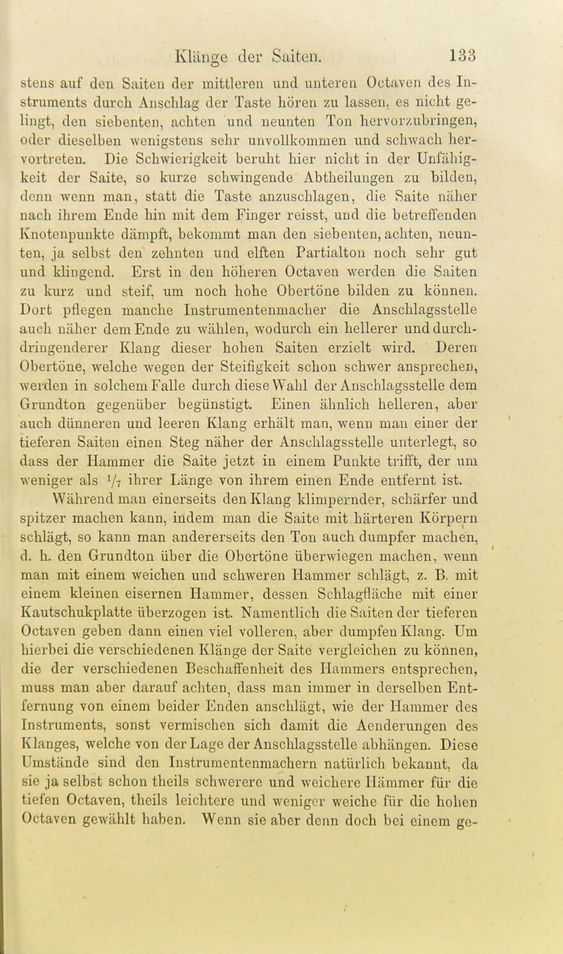 stens auf den Saiten der mittleren und unteren Octaven des In- struments durch Anschlag der Taste hören zu lassen, es nicht ge- lingt, den siebenten, achten und neunten Ton hervorzubringen, oder dieselben wenigstens sehr unvollkommen und schwach her- vortreten. Die Schwierigkeit beruht hier nicht in der Unfähig- keit der Saite, so kurze schwingende Abtheilungen zu bilden, denn wenn man, statt die Taste anzuschlagen, die Saite näher nach ihrem Ende hin mit dem Finger reisst, und die betreffenden Knotenpunkte dämpft, bekommt man den siebenten, achten, neun- ten, ja selbst den zehnten und elften Partialton noch sehr gut und klingend. Erst in den höheren Octaven werden die Saiten zu kurz und steif, um noch hohe Obertöne bilden zu können. Dort pflegen manche Instrumentenmacher die Anschlagsstelle auch näher dem Ende zu wählen, wodurch ein hellerer und durch- dringenderer Klang dieser hohen Saiten erzielt wird. Deren Obertöne, welche wegen der Steifigkeit schon schwer ansprechen, werden in solchem Falle durch diese Wahl der Anschlagsstelle dem Grundton gegenüber begünstigt. Einen ähnlich helleren, aber auch dünneren und leeren Klang erhält man, wenn man einer der tieferen Saiten einen Steg näher der Anschlagsstelle unterlegt, so dass der Hammer die Saite jetzt in einem Punkte trifft, der um weniger als ihrer Länge von ihrem einen Ende entfernt ist. Während man einerseits den Klang klimpernder, schärfer und spitzer machen kann, indem man die Saite mit härteren Körpern schlägt, so kann man andererseits den Ton auch dumpfer machen, d. h. den Grundton über die Obertöne überwiegen machen, wenn man mit einem weichen und schweren Hammer schlägt, z. B. mit einem kleinen eisernen Hammer, dessen Schlagfläche mit einer Kautschukplatte überzogen ist. Namentlich die Saiten der tieferen Octaven geben dann einen viel volleren, aber dumpfen Klang. Um hierbei die verschiedenen Klänge der Saite vei-gleichen zu können, die der verschiedenen Beschaffenheit des Hammers entsprechen, muss man aber darauf achten, dass man immer in derselben Ent- fernung von einem beider Enden anschlägt, wie der Hammer des Instruments, sonst vermischen sich damit die Aenderungen des Klanges, welche von der Lage der Auschlagsstelle abhängen. Diese Umstände sind den Instrumentenmachern natürlich bekannt, da sie ja selbst schon theils schwerere und weichere Hämmer für die tiefen Octaven, theils leichtere und weniger weiche für die hohen Octaven gewählt haben. Wenn sie aber denn doch bei einem ge-