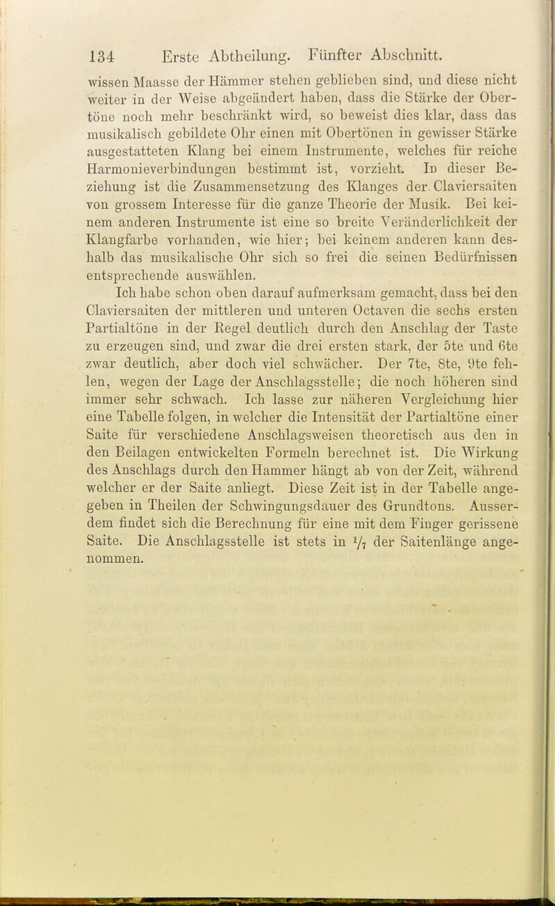 wissen Maasse der Hämmer stehen geblieben sind, und diese nicht weiter in der Weise abgeändert haben, dass die Stärke der Ober- töne noch mehr beschränkt wird, so beweist dies klar, dass das musikalisch gebildete Ohr einen mit Obertönen in gewisser Stärke ausgestatteten Klang bei einem Instrumente, welches für reiche Harmonieverbindungen bestimmt ist, vorzieht. In dieser Be- ziehung ist die Zusammensetzung des Klanges der Ciaviersaiten von grossem Interesse für die ganze Theorie der Musik. Bei kei- nem anderen Instrumente ist eine so breite Veränderlichkeit der Klangfarbe vorhanden, wie hier; bei keinem anderen kann des- halb das musikalische Ohr sich so frei die seinen Bedürfnissen entsprechende auswählen. Ich habe schon oben darauf aufmerksam gemacht, dass bei den Ciaviersaiten der mittleren und unteren Octaven die sechs ersten Partialtöne in der Regel deutlich durch den Anschlag der Taste zu erzeugen sind, und zwar die drei ersten stark, der 5te und 6te zwar deutlich, aber doch viel schwächer. Der 7te, 8te, 9te feh- len, wegen der Lage der Anschlagsstelle; die noch höheren sind immer sehr schwach. Ich lasse zur näheren Vergleichung hier eine Tabelle folgen, in welcher die Intensität der Partialtöne einer Saite für verschiedene Anschlagsweisen theoretisch aus den in den Beilagen entwickelten Formeln berechnet ist. Die Wirkung des Anschlags durch den Hammer hängt ab von der Zeit, während welcher er der Saite anliegt. Diese Zeit ist in der Tabelle ange- geben in Theilen der Schwingungsdauer des Grundtons. Ausser- dem findet sich die Berechnung für eine mit dem Finger gerissene Saite. Die Anschlagsstelle ist stets in Vi der Saitenläuge ange- nommen.