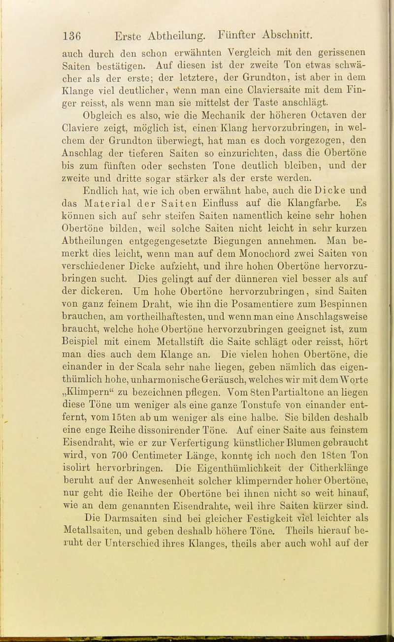 auch durch den schon erwähnten Vergleich mit den gerissenen Saiten bestätigen. Auf diesen ist der zweite Ton etwas schwä- cher als der erste; der letztere, der Grundton, ist aber in dem Klange viel deutlicher, v^enn man eine Ciaviersaite mit dem Fin- ger reisst, als wenn man sie mittelst der Taste anschlägt. Obgleich es also, wie die Mechanik der höheren Octaven der Claviere zeigt, möglich ist, einen Klang hervorzubi'ingen, in wel- chem der Grundton überwiegt, hat man es doch vorgezogen, den Anschlag der tieferen Saiten so einzurichten, dass die Obertöne bis zum fünften oder sechsten Tone deutlich bleiben, und der zweite und dritte sogar stärker als der erste werden. Endlich hat, wie ich oben erwähnt habe, auch die Dicke und das Material der Saiten Einfluss auf die Klangfarbe. Es können sich auf sehr steifen Saiten namentlich keine sehr hohen Obertöne bilden, weil solche Saiten nicht leicht in sehr kurzen Abtheilungen entgegengesetzte Biegungen annehmen. Man be- merkt dies leicht, wenn man auf dem Monochord zwei Saiten von verschiedener Dicke aufzieht, und ihre hohen Obertöne hervorzu- bringen sucht. Dies gelingt auf der dünneren viel besser als auf der dickeren. Um hohe Obertöne hervorzubringen, sind Saiten von ganz feinem Draht, wie ihn die Posamentiere zum Bespinnen brauchen, am vortheilhaftesten, und wenn man eine Anschlagsweise braucht, welche hohe Obertöne hervorzubringen geeignet ist, zum Beispiel mit einem Metallstift die Saite schlägt oder reisst, hört man dies auch dem Klange an. Die vielen hohen Obertöne, die einander in der Scala sehr nahe liegen, geben nämlich das eigen- thümlich hohe, unharmonische Geräusch, welches wir mit dem Worte „Klimpern zu bezeichnen pflegen. Vom8tenPartialtone anliegen diese Töne um weniger als eine ganze Tonstufe von einander ent- fernt, vom löten ab um weniger als eine halbe. Sie bilden deshalb eine enge Reihe dissonirender Töne. Auf einer Saite aus feinstem Eisendraht, wie er zur Verfertigung künstlicher Blumen gebraucht wird, von 700 Centimeter Länge, konnte ich noch den ISten Ton isolirt hervorbringen. Die Eigenthümlichkeit der Citherklänge beruht auf der Anwesenheit solcher klimpernder hoher Obertöne, nur geht die Reihe der Obertöne bei ihnen nicht so weit hinauf, wie an dem genannten Eisendrahte, weil ihre Saiten kürzer sind. Die Darmsaiten sind bei gleicher Festigkeit viel leichter als Metallsaiten, und geben deshalb höhere Töne. Theils hierauf be- ruht der Unterschied ihres Klanges, theils aber auch wohl auf der