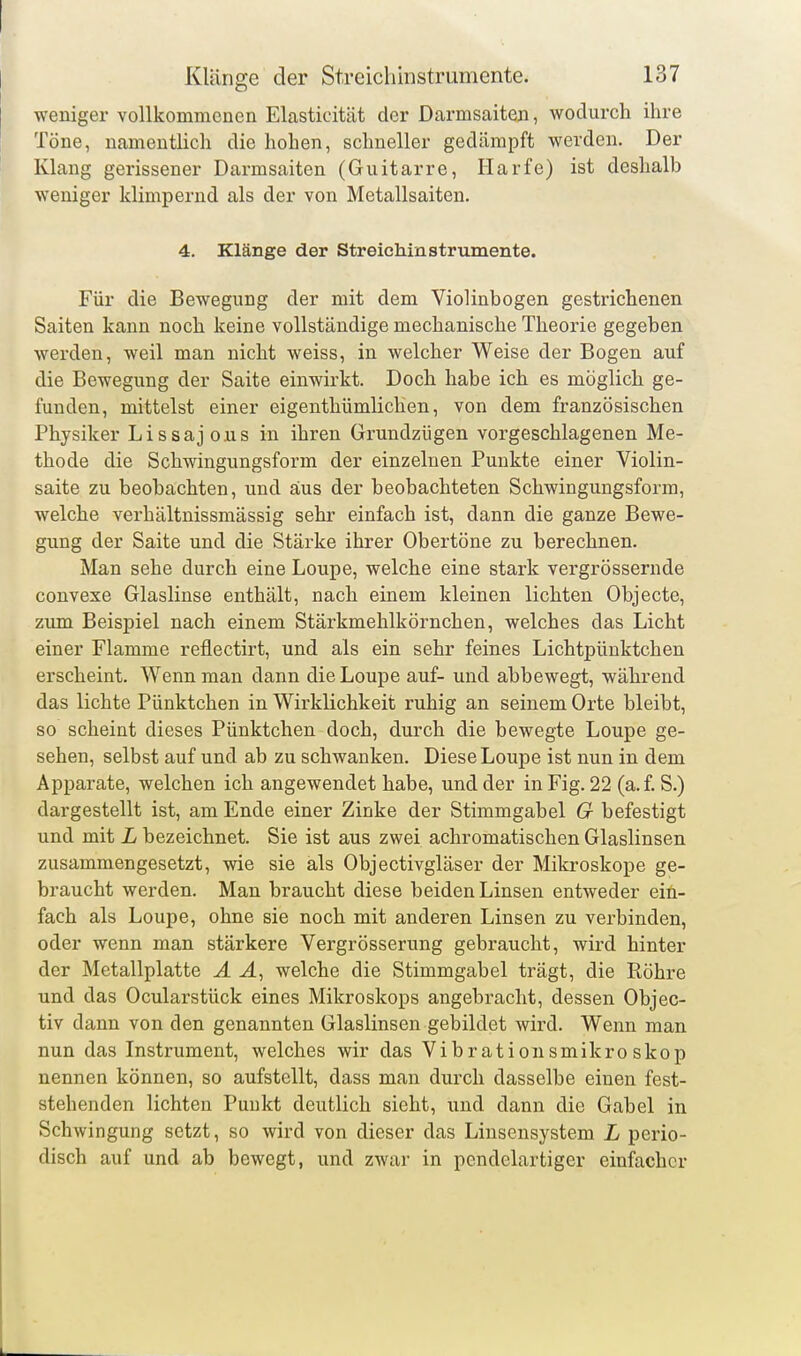 weniger vollkommenen Elasticität der Darmsaiten, wodurch ilire Töne, namentlich die hohen, schneller gedämpft werden. Der Klang gerissener Darmsaiten (Guitarre, Harfe) ist deshalb weniger klimpernd als der von Metallsaiten. 4. Klänge der Streichinstrumente. Für die Bewegung der mit dem Violinbogen gestrichenen Saiten kann noch keine vollständige mechanische Theorie gegeben werden, weil man nicht weiss, in welcher Weise der Bogen auf die Bewegung der Saite einwirkt. Doch habe ich es möglich ge- funden, mittelst einer eigenthümlichen, von dem französischen Physiker Lissajous in ihren Grundzügen vorgeschlagenen Me- thode die Schwingungsform der einzelnen Punkte einer Violin- saite zu beobachten, und aus der beobachteten Schwingungsform, welche verhältnissmässig sehr einfach ist, dann die ganze Bewe- gung der Saite und die Stärke ihrer Obertöne zu berechnen. Man sehe durch eine Loupe, welche eine stark vergrössernde convexe Glaslinse enthält, nach einem kleinen lichten Objecto, zum Beispiel nach einem Stärkmehlkörnchen, welches das Licht einer Flamme reflectirt, und als ein sehr feines Lichtpünktchen erscheint. Wenn man dann die Loupe auf- und abbewegt, während das lichte Pünktchen in Wirklichkeit ruhig an seinem Orte bleibt, so scheint dieses Pünktchen doch, durch die bewegte Loupe ge- sehen, selbst auf und ab zu schwanken. Diese Loupe ist nun in dem Apparate, welchen ich angewendet habe, und der in Fig. 22 (a.f. S.) dargestellt ist, am Ende einer Zinke der Stimmgabel G befestigt und mit L bezeichnet. Sie ist aus zwei achromatischen Glaslinsen zusammengesetzt, wie sie als Objectivgläser der Mikroskope ge- braucht werden. Man braucht diese beiden Linsen entweder ein- fach als Loupe, ohne sie noch mit anderen Linsen zu verbinden, oder wenn man stärkere Vergrösserung gebraucht, wird hinter der Metallplatte A welche die Stimmgabel trägt, die Röhre und das Ocularstück eines Mikroskops angebracht, dessen Objec- tiv dann von den genannten Glaslinsen gebildet wird. Wenn man nun das Instrument, welches wir das Vibrationsmikroskop nennen können, so aufstellt, dass man durch dasselbe einen fest- stehenden lichten Punkt deutlich sieht, und dann die Gabel in Schwingung setzt, so wird von dieser das Linseusystem L perio- disch auf und ab bewegt, und zwar in pcndelartiger einfacher