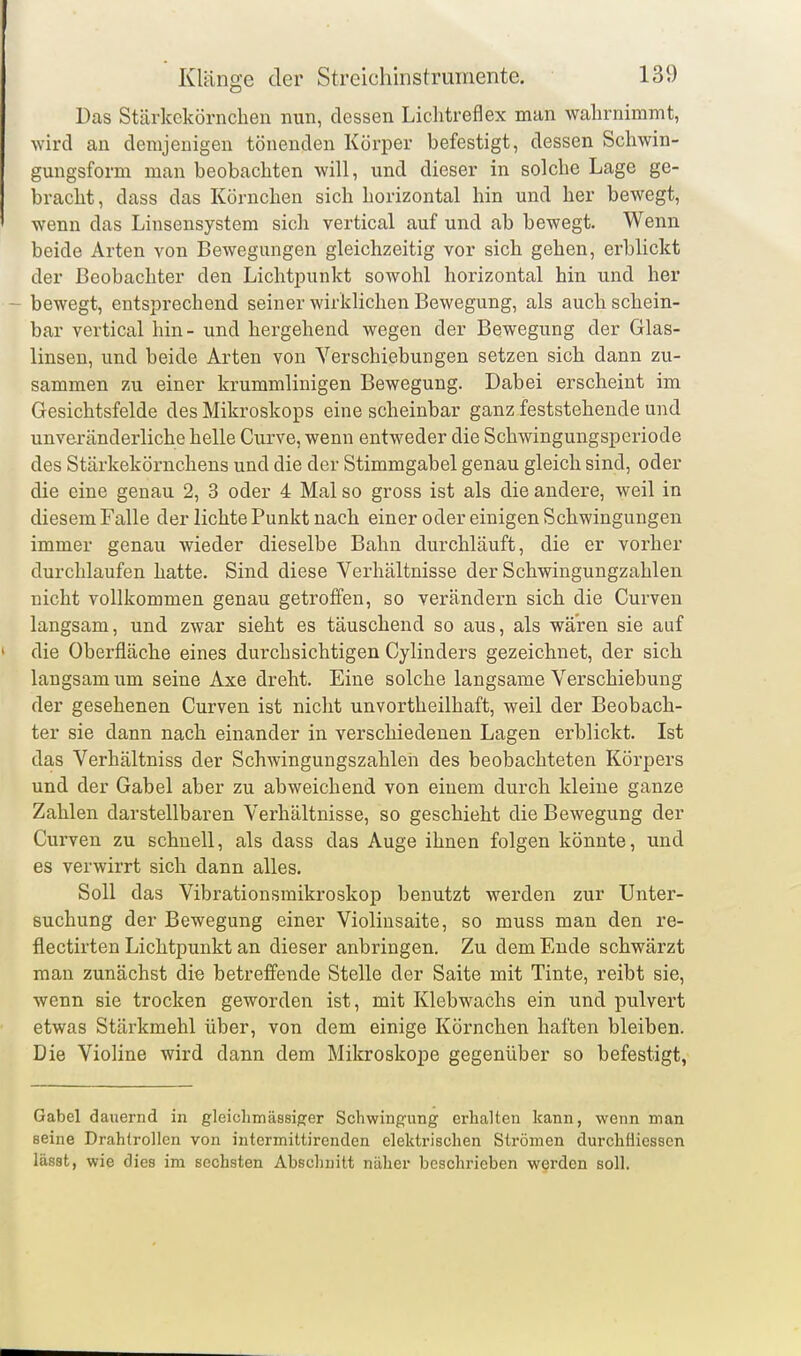 Das Stärkekörnchen nun, dessen Liclitreflex man walirnimmt, Avird an demjenigen tönenden Körper befestigt, dessen Schwin- gungsform man beobachten will, und dieser in solche Lage ge- bracht, dass das Körnchen sich horizontal hin und her bewegt, wenn das Linsensystem sich vertical auf und ab bewegt. Wenn beide Arten von Bewegungen gleichzeitig vor sich gehen, erblickt der Beobachter den LichtjDunkt sowohl horizontal hin und her bewegt, entsprechend seiner wirkliclien Bewegung, als auch schein- bar vertical hin- und hergehend wegen der Bewegung der Glas- linsen, und beide Arten von Verschiebungen setzen sich dann zu- sammen zu einer krummlinigen Bewegung. Dabei erscheint im Gesichtsfelde des Mikroskops eine scheinbar ganz feststehende und unveränderliche helle Curve, wenn entweder die Schwingungsperiode des Stärkekörnchens und die der Stimmgabel genau gleich sind, oder die eine genau 2, 3 oder 4 Mal so gross ist als die andere, weil in diesem Falle der lichte Punkt nach einer oder einigen Schwingungen immer genau wieder dieselbe Bahn durchläuft, die er vorher durchlaufen hatte. Sind diese Verhältnisse der Schwingungzahlen nicht vollkommen genau getroffen, so verändern sich die Curven langsam, und zwar sieht es täuschend so aus, als wären sie auf die Oberfläche eines durchsichtigen Cylinders gezeichnet, der sich langsam um seine Axe dreht. Eine solche langsame Verschiebung der gesehenen Curven ist nicht unvortheilhaft, weil der Beobach- ter sie dann nach einander in verschiedenen Lagen erblickt. Ist das Verhältniss der Schwingungszahlen des beobachteten Körpers und der Gabel aber zu abweichend von einem durch kleine ganze Zahlen darstellbaren Verhältnisse, so geschieht die Bewegung der Curven zu schnell, als dass das Auge ihnen folgen könnte, und es verwirrt sich dann alles. Soll das Vibrationsmikroskop benutzt werden zur Unter- suchung der Bewegung einer Violinsaite, so muss man den re- flectirten Lichtpunkt an dieser anbringen. Zu dem Ende schwärzt man zunächst die betreffende Stelle der Saite mit Tinte, reibt sie, wenn sie trocken geworden ist, mit Klebwachs ein und pulvert etwas Stärkmehl über, von dem einige Körnchen haften bleiben. Die Violine wird dann dem Mikroskope gegenüber so befestigt, Gabel dauernd in gleichmässiger Schwingung erhalten kann, wenn man seine Drahtrollen von intermittirenden elektrischen Strömen durchfliessen lässt, wie dies im sechsten Abschnitt näher beschrieben werden soll.