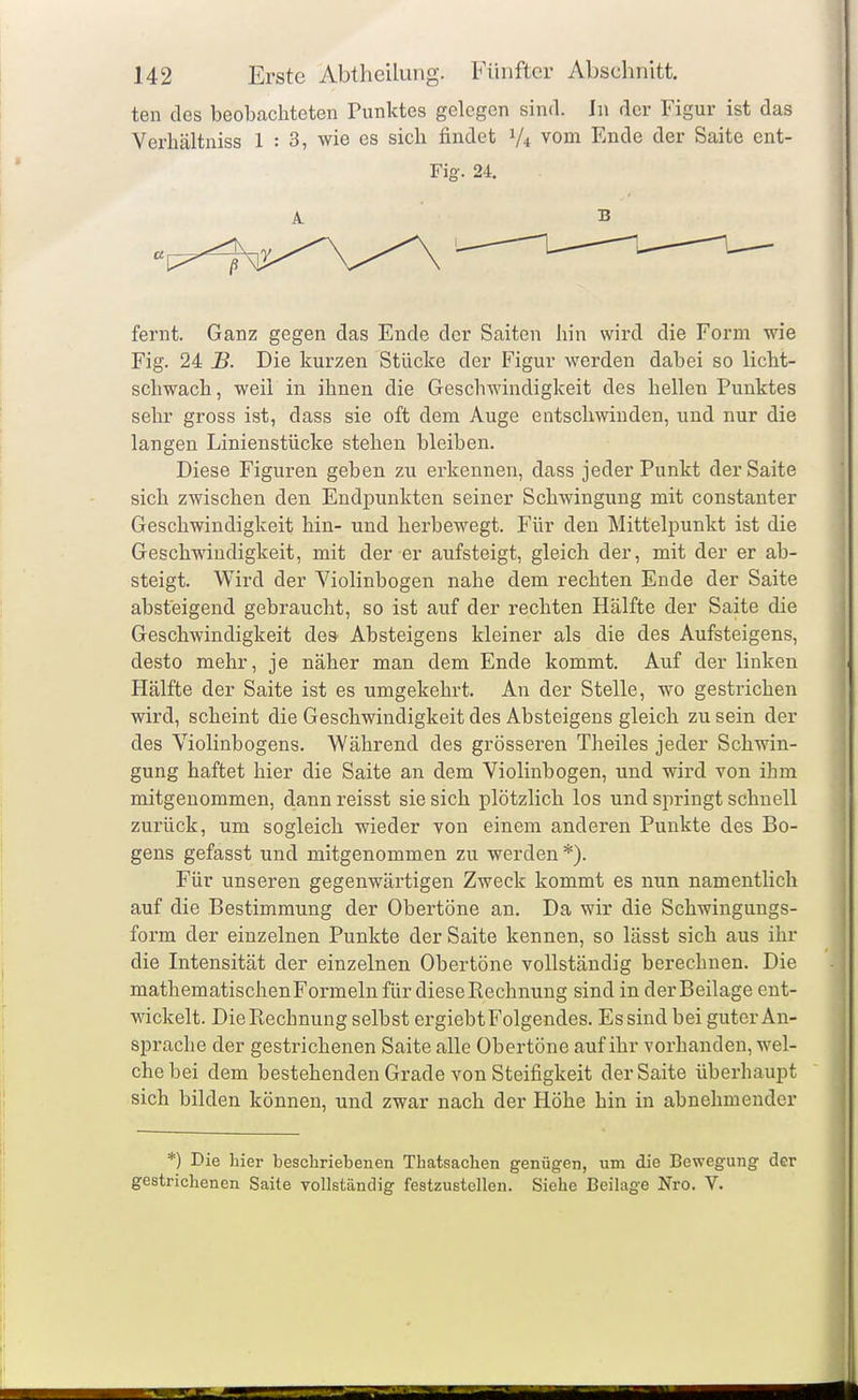 ten des beobachteten Punktes gelegen sind. In der Figur ist das Verhältniss 1:3, wie es sich findet V4 vom Ende der Saite ent- Fig. 24. fernt. Ganz gegen das Ende der Saiten hin wird die Form wie Fig. 24 B. Die kurzen Stücke der Figur werden dabei so licht- schwach, weil in ihnen die Geschwindigkeit des hellen Punktes sehr gross ist, dass sie oft dem Auge entschwinden, und nur die langen Linienstücke stehen bleiben. Diese Figuren geben zu erkennen, dass jeder Punkt der Saite sich zwischen den Endpunkten seiner Schwingung mit constanter Geschwindigkeit hin- und herbewegt. Für den Mittelpunkt ist die Geschwindigkeit, mit der er aufsteigt, gleich der, mit der er ab- steigt. Wird der Violinbogen nahe dem rechten Ende der Saite absteigend gebraucht, so ist auf der rechten Hälfte der Saite die Geschwindigkeit des Absteigens kleiner als die des Aufsteigens, desto mehr, je näher man dem Ende kommt. Auf der linken Hälfte der Saite ist es umgekehrt. An der Stelle, wo gestrichen wird, scheint die Geschwindigkeit des Absteigens gleich zu sein der des Violinbogens. Während des grösseren Theiles jeder Schwin- gung haftet hier die Saite an dem Violinbogen, und wird von ihm mitgenommen, dann reisst sie sich plötzlich los und springt schnell zurück, um sogleich wieder von einem anderen Punkte des Bo- gens gefasst und mitgenommen zu werden *). Für unseren gegenwärtigen Zweck kommt es nun namentlich auf die Bestimmung der Obertöne an. Da wir die Schwingungs- form der einzelnen Punkte der Saite kennen, so lässt sich aus ihr die Intensität der einzelnen Obertöne vollständig berechnen. Die mathematischen Formeln für diese Rechnung sind in der Beilage ent- wickelt. DieRechnung selbst ergiebtFolgendes. Es sind bei guter An- sprache der gestrichenen Saite alle Obertöne auf ihr vorhanden, wel- che bei dem bestehenden Grade von Steifigkeit der Saite überhaupt sich bilden können, und zwar nach der Höhe hin in abnehmender *) Die hier beschriebenen Thatsachen genügen, um die Bewegung der gestrichenen Saite vollständig festzustellen. Siehe Beilage Nro. V.