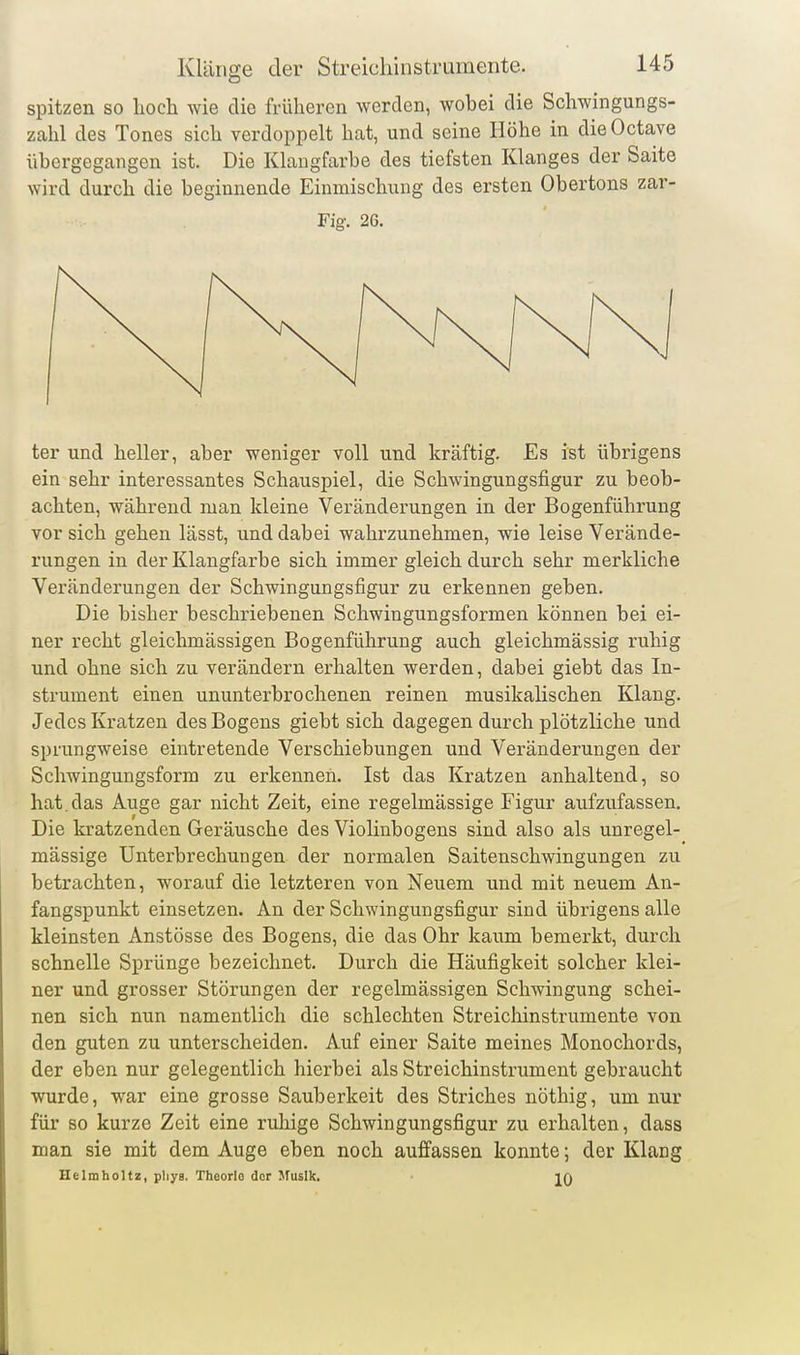 spitzen so lioch wie die früheren werden, wobei die Schwingungs- zahl des Tones sich verdoppelt hat, und seine Höhe in dieOctave übergegangen ist. Die Klangfarbe des tiefsten Klanges der Saite wird durch die beginnende Einmischung des ersten Obertons zar- Fig. 26. ter und heller, aber weniger voll und kräftig. Es ist übrigens ein sehr interessantes Schauspiel, die Schwingungsfigur zu beob- achten, während man kleine Veränderungen in der Bogenführung vor sich gehen lässt, und dabei wahrzunehmen, wie leise Verände- rungen in der Klangfarbe sich immer gleich durch sehr merkliche Veränderungen der Schwingungsfigur zu erkennen geben. Die bisher beschriebenen Schwingungsformen können bei ei- ner recht gleichmässigen Bogenführung auch gleichmässig ruhig und ohne sich zu verändern erhalten werden, dabei giebt das In- strument einen ununterbrochenen reinen musikalischen Klang. Jedes Kratzen des Bogens giebt sich dagegen durch plötzliche und sprungweise eintretende Verschiebungen und Veränderungen der Schwingungsform zu erkennen. Ist das Kratzen anhaltend, so hat.das Auge gar nicht Zeit, eine regelmässige Figur aufzufassen. Die kratzenden Geräusche des Violinbogens sind also als unregel- mässige Unterbrechungen der normalen Saitenschwingungen zu betrachten, worauf die letzteren von Neuem und mit neuem An- fangspunkt einsetzen. An der Schwingungsfigur sind übrigens alle kleinsten Anstösse des Bogens, die das Ohr kaum bemerkt, durch schnelle Sprünge bezeichnet. Durch die Häufigkeit solcher klei- ner und grosser Störungen der regelmässigen Schwingung schei- nen sich nun namentlich die schlechten Streichinstrumente von den guten zu unterscheiden. Auf einer Saite meines Monochords, der eben nur gelegentlich hierbei als Streichinstrument gebraucht wurde, war eine grosse Sauberkeit des Striches nöthig, um nur für so kurze Zeit eine ruhige Schwingungsfigur zu erhalten, dass man sie mit dem Auge eben noch auffassen konnte; der Klang Helmholtz, pliys. Theorlo dor Musik. iq