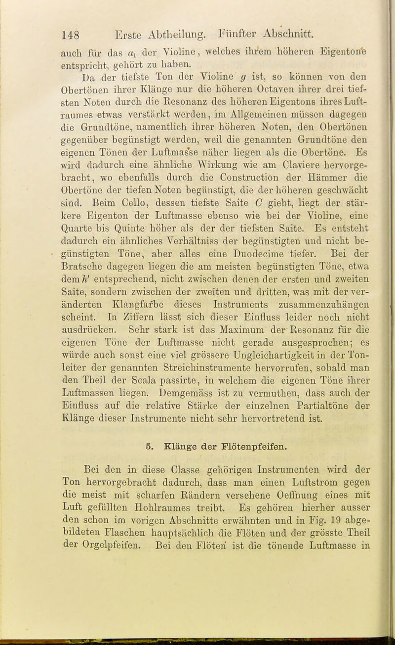 auch für das ai der Violine, welches ihrem höheren Eigenton'e entspricht, gehört zu haben. Da der tiefste Ton der Violine g ist, so können von den Ohertönen ihrer Klänge nur die höheren Octaven ihrer drei tief- sten Noten durch die Resonanz des höheren Eigentons ihres Luft- raumes etwas verstärkt werden, im Allgemeinen müssen dagegen die Grundtöne, namentlich ihrer höheren Noten, den Obertönen gegenüber begünstigt werden, weil die genannten Grundtöne den eigenen Tönen der Luftmasse näher liegen als die Obertöne, Es wird dadurch eine ähnliche Wirkung wie am Claviere hervorge- bracht, wo ebenfalls durch die Construction der Hämmer die Obertöne der tiefen Noten begünstigt, die der höheren geschwächt sind. Beim Cello, dessen tiefste Saite C giebt, liegt der stär- kere Eigenton der Luftmasse ebenso wie bei der Violine, eine Quarte bis Quinte höher als der der tiefsten Saite. Es entsteht dadurch ein ähnliches Verhältniss der begünstigten und nicht be- - günstigten Töne, aber alles eine Duodecime tiefer. Bei der Bratsche dagegen liegen die am meisten begünstigten Töne, etwa dem h' entsiorechend, nicht zwischen denen der ersten und zweiten Saite, sondern zwischen der zweiten und dritten, was mit der ver- änderten Klangfarbe dieses Listruments zusammenzuhängen scheint. In Ziffern lässt sich dieser Einfluss leider noch nicht ausdrücken. Sehr stark ist das Maximum der Resonanz für die eigenen Töne der Luftmasse nicht gerade ausgesprochen; es würde auch sonst eine viel grössere Ungleichartigkeit in der Ton- leiter der genannten Streichinstrumente hervorrufen, sobald man den Theil der Scala passirte, in welchem die eigenen Töne ihrer Luftmassen liegen. Demgemäss ist zu vermuthen, dass auch der Einfluss auf die relative Stärke der einzelnen Partialtöne der Klänge dieser Instrumente nicht sehr hervortretend ist. 5. Klänge der Flötenpfeifen. Bei den in diese Classe gehörigen Instrumenten wird der Ton hervorgebracht dadurch, dass man einen Luftstrom gegen die meist mit scharfen Rändern versehene Oeffnung eines mit Luft gefüllten Hohlraumes treibt. Es gehören hierher ausser den schon im vorigen Abschnitte erwähnten und in Fig. 19 abge- bildeten Flaschen hauptsächlich die Flöten und der grösste Theil der Orgelpfeifen. Bei den Flöten ist die tönende Luftmasse in