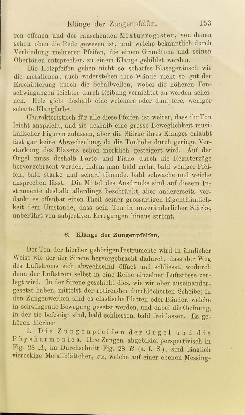 ren offenen und der rauschenden Mixturregister, von denen schon oben die Kede gewesen ist, und welche bekanntlich durch Verbindung mehrerer Pfeifen, die einem Grundtone und seinen Obertönen entsprechen, zu einem Klange gebildet werden. Die Holzpfeifen geben nicht so scharfes Blasegeräusch wie die metallenen, auch widerstehen ihre Wände nicht so gut der Erschütterung durch die Schallwellen, wobei die höheren Ton- schwingungen leichter durch Reibung vernichtet zu werden schei- nen. Holz giebt deshalb eine weichere oder dumpfere, weniger scharfe Klangfarbe. Charakteristisch für alle diese Pfeifen ist weiter, dass ihr Ton leicht anspricht, und sie deshalb eine grosse Beweglichkeit musi- kalischer Figurr.n zulassen, aber die Stärke ihres Klanges erlaubt fast gar keine Abwechselung, da die Tonhöhe durch geringe Ver- stärkung des Blasens schon merklich gesteigert wird. Auf der Orgel muss deshalb Forte und Piano durch die Registerzüge hervorgebracht werden, indem man bald mehr, bald weniger Pfei- fen, bald starke und scharf tönende, bald schwache und weiche ansprechen lässt. Die Mittel des Ausdrucks sind auf diesem In- strumente deshalb allerdings beschränkt, aber andererseits ver- dankt es offenbar einen Theil seiner grossartigen Eigenthümlich- keit dem Umstände, dass sein Ton in unveränderlicher Stärke, unberührt von subjectiven Erregungen hinaus strömt. 6. Klänge der Zungenpfeifen. Der Ton der hierher gehörigen Instrumente wird in ähnlicher Weise wie der der Sirene hervorgebracht dadurch, dass der Weg des Luftstroms sich abwechselnd öffnet und schliesst, wodurch denn der Luftstrom selbst in eine Reihe einzelner Luftstösse zer- legt wird. In der Sirene geschieht dies, wie wir oben auseinander- gesetzt haben, mittelst der rotirenden durchlöcherten Scheibe; in den Zungeuwerken sind es elastische Platten oder Bänder, welche in schwingende Bewegung gesetzt werden, und dabei die Oeffnung, in der sie befestigt sind, bald schliessen, bald frei lassen. Es ge- hören hierher 1. Die Zungenpfeifen der Orgel und die Physharmonica. Ihre Zungen, abgebildet perspectivisch in Fig. 28 ^, im Durchschnitt Fig. 28 B (a. f. S.), sind länglich viereckige Metallblättchen, z welche auf einer ebenen Messing-