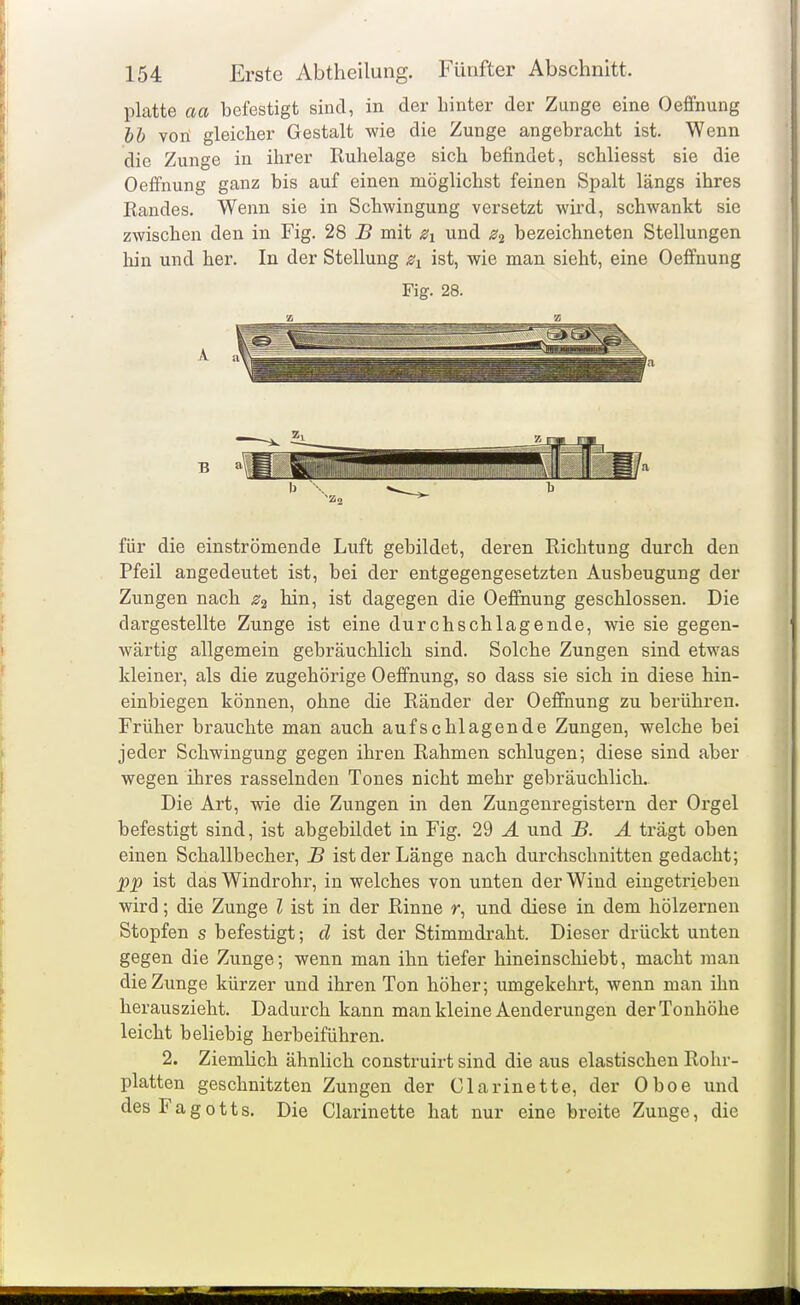 platte aa befestigt sind, in der hinter der Zunge eine Oeffnung bb voü gleicher Gestalt wie die Zunge angebracht ist. Wenn die Zunge in ihrer Ruhelage sich befindet, schliesst sie die Oeffnung ganz bis auf einen möglichst feinen Spalt längs ihres Randes. Wenn sie in Schwingung versetzt wird, schwankt sie zwischen den in Fig. 28 B mit und bezeichneten Stellungen hin und her. In der Stellung ist, wie man sieht, eine Oeffnung Fig. 28. A B für die einströmende Luft gebildet, deren Richtung durch den Pfeil angedeutet ist, bei der entgegengesetzten Ausbeugung der Zungen nach ^2 hin, ist dagegen die Oeffnung geschlossen. Die dargestellte Zunge ist eine durchschlagende, wie sie gegen- wärtig allgemein gebräuchlich sind. Solche Zungen sind etwas kleiner, als die zugehörige Oeffnung, so dass sie sich in diese hin- einbiegen können, ohne die Ränder der Oeffnung zu berühren. Früher brauchte man auch aufschlagende Zungen, welche bei jeder Schwingung gegen ihren Rahmen schlugen; diese sind aber wegen ihres rasselnden Tones nicht mehr gebräuchlich. Die Art, wie die Zungen in den Zungenregistern der Orgel befestigt sind, ist abgebildet in Fig. 29 Ä und B. Ä trägt oben einen Schallbecher, B ist der Länge nach durchschnitten gedacht; pp ist das Windrohr, in welches von unten der Wind eingetrieben wird; die Zunge l ist in der Rinne r, und diese in dem hölzernen Stopfen s befestigt; d ist der Stimmdraht. Dieser drückt unten gegen die Zunge; wenn man ihn tiefer hineinschiebt, macht man die Zunge kürzer und ihren Ton höher; umgekehrt, wenn man ihn herauszieht. Dadurch kann man kleine Aenderungen der Tonhöhe leicht beliebig herbeiführen. 2. ZiemUch ähnlich construirt sind die aus elastischen Rohr- platten geschnitzten Zungen der Glarinette, der Oboe und des F a g 011 s. Die Glarinette hat nur eine breite Zunge, die