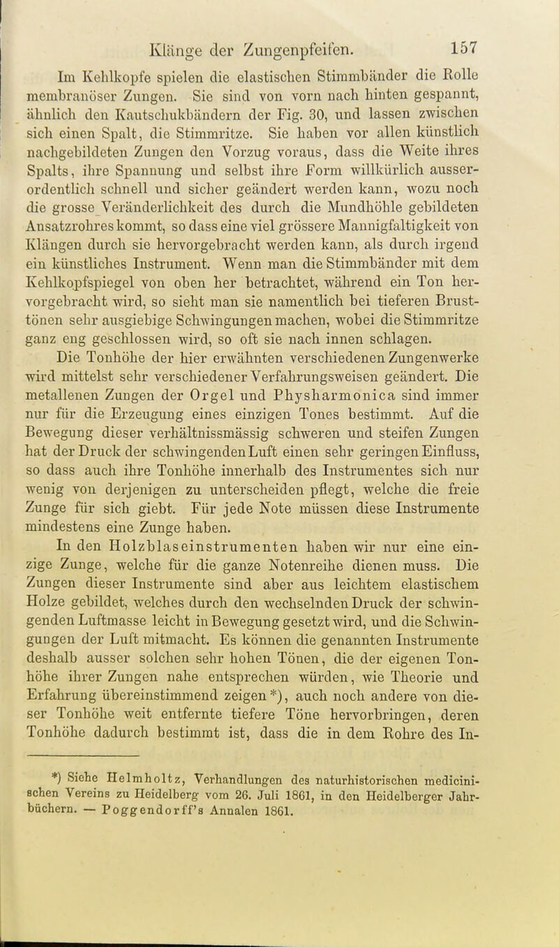 Im Kehlkopfe spielen die elastischen Stimmbänder die Rollo membranöser Zungen. Sie sind von vorn nach hinten gespannt, ähnlich den Kautschukbändern der Fig. 30, und lassen zwischen sich einen Spalt, die Stimmritze. Sie haben vor allen künstlich nachgebildeten Zungen den Vorzug voraus, dass die Weite ihres Spalts, ihre Spannung und selbst ihre Form willkürlicli ausser- ordentlich schnell und sicher geändert werden kann, wozu noch die grosse Veränderlichkeit des durch die Mundhöhle gebildeten Ansatzrohres kommt, so dass eine viel grössere Mannigfaltigkeit von Klängen durch sie hervorgebracht werden kann, als durch irgend ein künstliches Instrument. Wenn man die Stimmbänder mit dem Kehlkopfspiegel von oben her betrachtet, während ein Ton her- vorgebracht wird, so sieht man sie namentlich bei tieferen Brust- tönen sehr ausgiebige Schwingungen machen, wobei die Stimmritze ganz eng geschlossen wird, so oft sie nach innen schlagen. Die Tonhöhe der hier erwähnten verschiedenen Zungenwerke wird mittelst sehr verschiedener Verfahrungsweisen geändert. Die metallenen Zungen der Orgel und Physharmonica sind immer nur für die Erzeugung eines einzigen Tones bestimmt. Auf die Bewegung dieser verhältnissmässig schweren und steifen Zungen hat der Druck der schwingenden Luft einen sehr geringen Einfluss, so dass auch ihre Tonhöhe innerhalb des Instrumentes sich nur wenig von derjenigen zu unterscheiden pflegt, welche die freie Zunge für sich giebt. Für jede Note müssen diese Instrumente mindestens eine Zunge haben. In den Holzblaseinstrumenten haben wir nur eine ein- zige Zunge, welche für die ganze Notenreihe dienen muss. Die Zungen dieser Instrumente sind aber aus leichtem elastischem Holze gebildet, welches durch den wechselnden Druck der schwin- genden Luftmasse leicht in Bewegung gesetzt wird, und die Schwin- gungen der Luft mitmacht. Es können die genannten Instrumente deshalb ausser solchen sehr hohen Tönen, die der eigenen Ton- höhe ihrer Zungen nahe entsprechen würden, wie Theorie und Erfahrung übereinstimmend zeigen*), auch noch andere von die- ser Tonhöhe weit entfernte tiefere Töne hervorbringen, deren Tonhöhe dadurch bestimmt ist, dass die in dem Rohre des In- *) Siehe Helmholtz, Verhandlungen des naturhistorischen medicini- schen Vereins zu Heidelberg- vom 26. Juli 1861, in den Heidelberger Jahr- büchern. — Poggendorff's Annalen 1861.