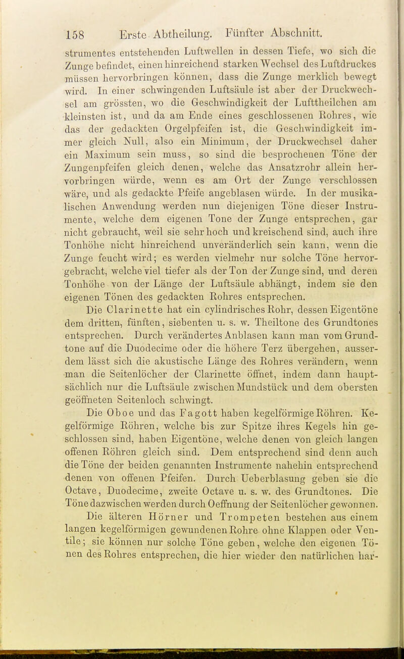 strumentes entstehenden Luftwcllen in dessen Tiefe, wo sich die Zunge befindet, einen hinreicliend starlcen Wechsel des Luftdruckes müssen hervorbringen können, dass die Zunge merklich bewegt wird. In einer schwingenden Luftsäule ist aber der Druckwech- sel am grössten, wo die Geschwindigkeit der Lufttheilchen am kleinsten ist, und da am Ende eines geschlossenen Rohres, wie das der gedachten Orgelpfeifen ist, die Geschwindigkeit im- mer gleich Null, also ein Minimum, der Druckwechsel daher ein Maximum sein muss, so sind die besprochenen Töne der Zungenpfeifen gleich denen, welche das Ansatzrohr allein her- vorbringen würde, wenn es am Ort der Zunge verschlossen wäre, und als gedachte Pfeife angeblasen würde. In der musika- lischen Anwendung werden nun diejenigen Töne dieser Instru- mente, welche dem eigenen Tone der Zunge entsprechen, gar nicht gebraucht, weil sie sehr hoch und kreischend sind, auch ihre Tonhöhe nicht hinreichend unveränderlich sein kann, wenn die Zunge feucht wird; es werden vielmehr nur solche Töne hervor- gebracht, welche viel tiefer als der Ton der Zunge sind, und deren Tonhöhe von der Länge der Luftsäule abhängt, indem sie den eigenen Tönen des gedachten Rohres entsprechen. Die Clarinette hat ein cylindrisches Rohr, dessen Eigentöne dem dritten, fünften, siebenten u. s. w. Theiltone des Grundtones entsprechen. Durch verändertes Anblasen kann man vom Grund- tone auf die Duodecime oder die höhere Terz übergehen, ausser- dem lässt sich die akustische Länge des Rohres verändern, wenn man die Seitenlöcher der Clarinette öffnet, indem dann haupt- sächlich nur die Luftsäule zwischen Mundstück und dem obersten geöffneten Seitenloch schwingt. Die Oboe und das Fagott haben kegelförmige Röhren. Ke- gelförmige Röhren, welche bis zur Spitze ihres Kegels hin ge- schlossen sind, haben Eigentöne, welche denen von gleich langen offenen Röhren gleich sind. Dem entsprechend sind denn auch die Töne der beiden genannten Instrumente nahehin entsprechend denen von offenen Pfeifen. Durch Ueberblasung geben sie die Octave, Duodecime, zweite Octave u. s. w. des Grundtones. Die Töne dazwischen werden durch Oeffnung der Seitenlöcher gewonnen. Die älteren Hörner und Tromijeten bestehen aus einem langen kegelförmigen gewundenen Rohre ohne Klappen oder Ven- tile ; sie können nur solche Töne geben, welche den eigenen To- nen des Rohres entsprecheoi, die hier wieder den natürlichen har-