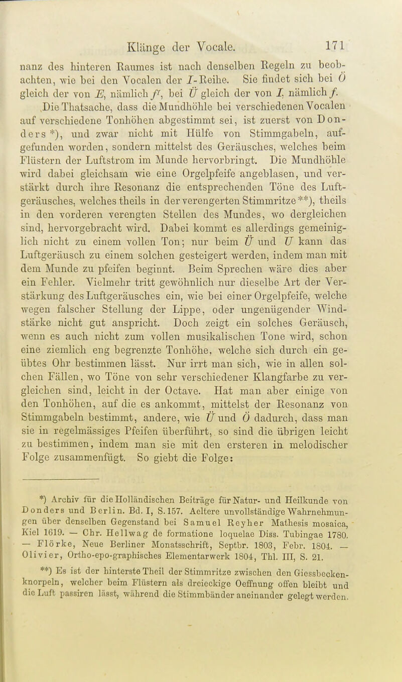 nanz des hinteren Raumes ist nach denselben Regeln zu beob- achten, -wie bei den Vocalen der /-Reihe. Sie findet sich bei Ö gleich der von E, nämlich bei Ü gleich der von L nämlich /. ,Die Thatsache, dass die Mundhöhle bei verschiedenen Vocalen auf verschiedene Tonhöhen abgestimmt sei, ist zuerst von Don- ders und zwar nicht mit Hülfe von Stimmgabeln, auf- gefunden worden, sondern mittelst des Geräusches, welches beim Flüstern der Luftstrom im Munde hervorbringt. Die Mundhöhle wird dabei gleichsam wie eine Orgelpfeife angeblasen, und ver- stärkt durch ihre Resonanz die entsprechenden Töne des Luft- geräusches, welches theils in der verengerten Stimmritze**), theils in den vorderen verengten Stellen des Mundes, wo dergleichen sind, hervorgebracht wird. Dabei kommt es allerdings gemeinig- lich nicht zu einem vollen Ton; nur beim CT und TJ kann das Luftgeräusch zu einem solchen gesteigert werden, indem man mit dem Munde zu pfeifen beginnt. Beim Sprechen wäre dies aber ein Fehler. Vielmehr tritt gewöhnlich nur dieselbe Art der Ver- stärkung des Luftgeräusches ein, wie bei einer Orgelpfeife, welche wegen falscher Stellung der Lippe, oder ungenügender Wind- stärke nicht gut anspricht. Doch zeigt ein solches Geräusch, wenn es auch nicht zum vollen musikalischen Tone wird, schon eine ziemlich eng begrenzte Tonhöhe, welche sich durch ein ge- übtes Ohr bestimmen lässt. Nur irrt man sich, wie in allen sol- chen Fällen, wo Töne von sehr verschiedener Klangfarbe zu ver- gleichen sind, leicht in der Octave. Hat man aber einige von den Tonhöhen, auf die es ankommt, mittelst der Resonanis von Stimmgabeln bestimmt, andere, wie tTund Ö dadurch, dass man sie in regelmässiges Pfeifen überführt, so sind die übrigen leicht zu bestimmen, indem man sie mit den ersteren in. melodischer Folge zusammenfügt. So giebt die Folge: *) Archiv für die Holländischen Beiträge für Natur- und Heilkunde von Donders und Berlin. Bd. I, S.157. Aeltere unvollständige Wahrnehmun- gen über denselben Gegenstand bei Samuel Reyher Mathesis mosaica, Kiel 1619. — Chr. Ilellwag de formatione loquelae Diss. Tubingae 1780. — Flörke, Neue Berliner Monatsschrift, Septbr. 1803, Febr. 1804 — Olivier, Ortho-epo-graphisches Elementarwerk 1804, Tbl. HI, S. 21. **) Es ist der hinterste Theü der Stimmritze zwischen den Giessbecken- knorpeln, welcher beim Flüstern als dreieckige Oeffnung offen bleibt und die Luft passiren lässt, während die Stimmbänder aneinander gelegt werden.