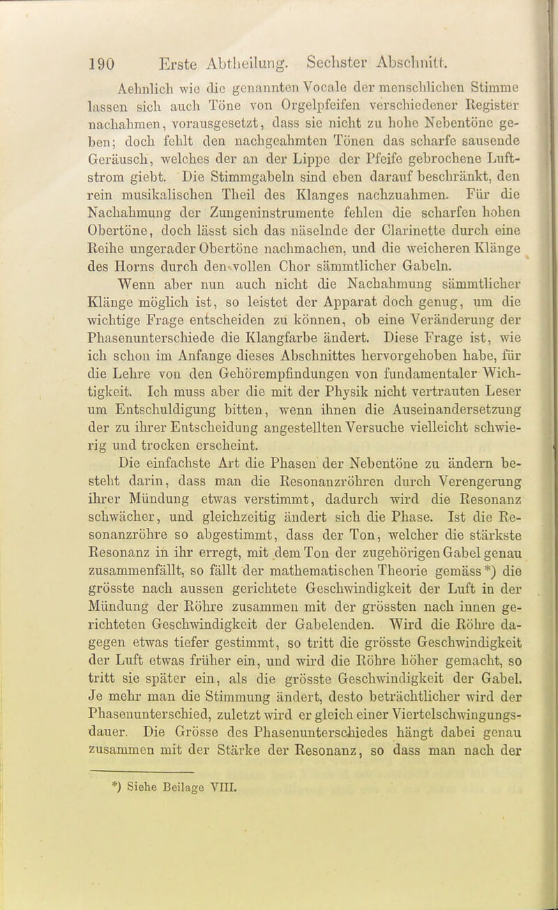 Aehiilicli wie die genannten Vocale der mensclilidien Stimme lassen sich auch Töne von Orgelpfeifen verschiedener Register nachahmen, vorausgesetzt, dass sie nicht zu hohe Nebentöne ge- hen; doch fehlt den nachgeahmten Tönen das scharfe sausende Geräusch, welches der an der Lippe der Pfeife gebrochene Luft- strom giebt. Die Stimmgabeln sind eben darauf beschränkt, den rein musikalischen Theil des Klanges nachzuahmen. Für die Nachahmung der Zungeninstrumente fehlen die scharfen hohen Obertöne, doch lässt sich das näselnde der Clarinette durch eine Reihe ungerader Obertöne nachmachen, und die weicheren Klänge des Horns durch den^vollen Chor sämmtlicher Gabeln. Wenn aber nun auch nicht die Nachahmung sämmtlicher Klänge möglich ist, so leistet der Apparat doch genug, um die wichtige Frage entscheiden zu können, ob eine Veränderung der Phasenunterschiede die Klangfarbe ändert. Diese Frage ist, wie ich schon im Anfange dieses Abschnittes hervorgehoben habe, für die Lehre von den Gehörempfindungen von fundamentaler Wich- tigkeit. Ich muss aber die mit der Physik nicht vertrauten Leser um Entschuldigung bitten, wenn ihnen die Auseinandersetzung der zu ihrer Entscheidung angestellten Versuche vielleicht schwie- rig und trocken erscheint. Die einfachste Art die Phasen der Nebentöne zu ändern be- steht darin, dass man die Resonanzröhren durch Verengerung ihrer Mündung etwas verstimmt, dadurch wird die Resonanz schwächer, und gleichzeitig ändert sich die Phase. Ist die Re- sonanzröhre so abgestimmt, dass der Ton, welcher die stärkste Resonanz in ihr erregt, mit dem Ton der zugehörigen Gabel genau zusammenfällt, so fällt der mathematischen Theorie gemäss *) die grösste nach aussen gerichtete Geschwindigkeit der Luft in der Mündung der Röhre zusammen mit der grössten nach innen ge- richteten Geschwindigkeit der Gabelenden. Wird die Röhre da- gegen etwas tiefer gestimmt, so tritt die grösste Geschwindigkeit der Luft etwas früher ein, und wird die Röhre höher gemacht, so tritt sie später ein, als die grösste Geschwindigkeit der Gabeh Je mehr man die Stimmung ändert, desto beträchtlicher wird der Phasenunterschied, zuletzt wird er gleich einer Viertelschwingungs- dauer. Die Grösse des Phasenunterschiedes hängt dabei genau zusammen mit der Stärke der Resonanz, so dass man nach der *) Siehe Beilage VEI.