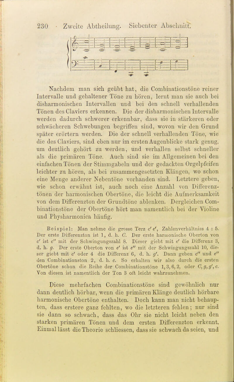 Nachdem man sich geüht hat, die Comhinationstöne reiner Intervalle und gehaltener Töne zu hören, lernt man sie auch hei disharmonischen Intervallen und hei den schnell verhallenden Tönen des Claviers erkennen. Die der disharmonischen Intervalle werden dadurch schwerer erkennhar, dass sie in stärkeren oder schwächeren Schwebungen begriffen sind, wovon wir den Grund später erörtern werden. Die der schnell verhallenden Töne, wie die des Claviers, sind eben nur im ersten Augenblicke stark genug, um deutlich gehört zu werden, und verhallen selbst schneller als die primären Töne. Auch sind sie im Allgemeinen bei den einfachen Tönen der Stimmgabeln und der gedachten Orgelpfeifen leichter zu hören, als bei zusammengesetzten Klängen, wo schon eine Menge anderer Nebentöne vorhanden sind. Letztere geben, wie schon erwähnt ist, auch noch eine Anzahl von Differenz- tönen der harmonischen Obertöne, die leicht die Aufmerksamkeit von dem Differenzton der Grundtöne ablenken. Dergleichen Com- hinationstöne der Obertöne hört man namentlich bei der Violine und Physharmonica häufig. Beispiel: Man nehme die grosse Terz c'e', Zahlenverbältniss 4 : 5. Der erste Difi'erenzton ist 1, d. h. C. Der erste harmonische Oberton von c' ist c mit der Schwingungszahl 8. Dieser giebt mit e' die Differenz 3, d. h. g. Der erste Oberton von e' ist e mit der Schwingungszahl 10, die- ser giebt mit c' oder 4 die Differenz 6, d. h. g'. Dann geben c und e den Combinationston 2, d. h. c. So erhalten wir also durch die ersten Obertöne schon die Keihe der Comhinationstöne 1,3,6,2, oder C,g,g',c. Von diesen ist namentlich der Ton 3 oft leicht wahrzunehmen. Diese mehrfachen Comhinationstöne sind gewöhnlich nur dann deutlich hörbar, wenn die primären Klänge deutlich höi'bare harmonische Obertöne enthalten. Doch kann man nicht behaup- ten, dass erstere ganz fehlten, wo die letzteren fehlen; nur sind sie dann so schwach, dass das Ohr sie nicht leicht neben den starken primären Tönen und dem ersten Differenzton erkennt. Einmal lässt die Theorie schliessen, dass sie schwach da seien, und