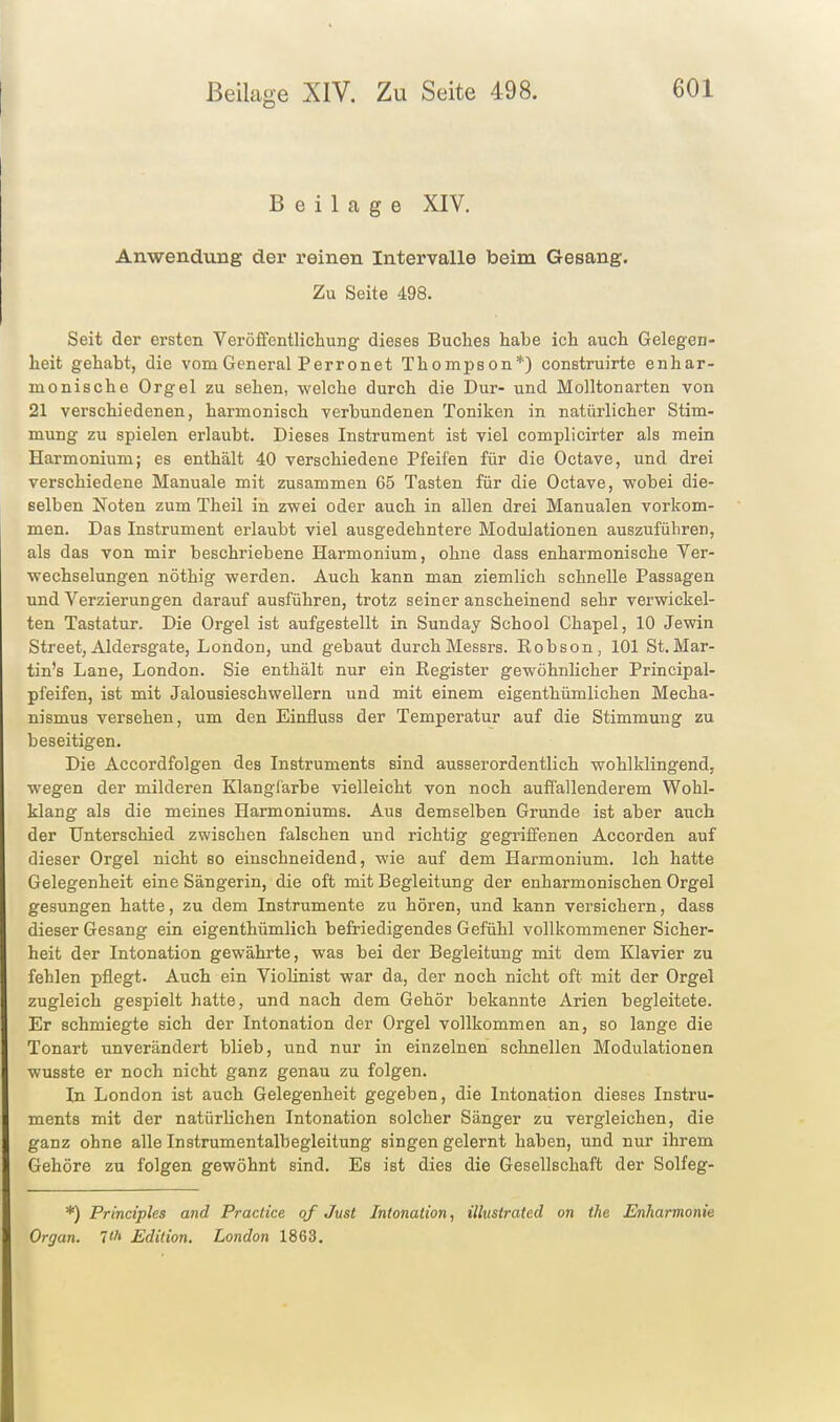 Beilage XIV. Anwendung der reinen Intervalle beim Gesang. Zu Seite 498. Seit der ersten Veröffentlichung dieses Buches habe ich auch Gelegen- heit gehabt, die vom General Perronet Thompson*) construirte enhar- monische Orgel zu sehen, -welche durch die Dur- und Molltonarten von 21 verschiedenen, harmonisch verbundenen Toniken in natürlicher Stim- mung zu spielen erlaubt. Dieses Instrument ist viel complicirter als mein Harmonium; es enthält 40 verschiedene Pfeifen für die Octave, und drei verschiedene Manuale mit zusammen 65 Tasten für die Octave, wobei die- selben Noten zum Theil in zwei oder auch in allen drei Manualen vorkom- men. Das Instrument erlaubt viel ausgedehntere Modulationen auszuführen, als das von mir beschriebene Harmonium, ohne dass enharmonische Ver- wechselungen nöthig werden. Auch kann man ziemlich schnelle Passagen und Verzierungen darauf ausführen, trotz seiner anscheinend sehr verwickel- ten Tastatur. Die Orgel ist aufgestellt in Sunday School Chapel, 10 Jewin Street, Aldersgate, London, und gebaut durch Messrs. Robson, 101 St. Mar- tin's Lane, London. Sie enthält nur ein Register gewöhnlicher Principal- pfeifen, ist mit Jalousieschwellern und mit einem eigenthümlichen Mecha- nismus versehen, um den Einfluss der Temperatur auf die Stimmung zu beseitigen. Die Accordfolgen des Instruments sind ausserordentlich wohlklingend, wegen der milderen Klangfärbe vielleicht von noch auflallenderem Wohl- klang als die meines Harmoniums. Aus demselben Grunde ist aber auch der Unterschied zwischen falschen und richtig gegriffenen Accorden auf dieser Orgel nicht so einschneidend, wie auf dem Harmonium. Ich hatte Gelegenheit eine Sängerin, die oft mit Begleitung der enharmonischen Orgel gesungen hatte, zu dem Instrumente zu hören, und kann versichern, dass dieser Gesang ein eigenthümlich befriedigendes Gefühl vollkommener Sicher- heit der Intonation gewährte, was bei der Begleitung mit dem Klavier zu fehlen pflegt. Auch ein Violinist war da, der noch nicht oft mit der Orgel zugleich gespielt hatte, und nach dem Gehör bekannte Arien begleitete. Er schmiegte sich der Intonation der Orgel vollkommen an, so lange die Tonart unverändert blieb, und nur in einzelnen schnellen Modulationen wusste er noch nicht ganz genau zu folgen. In London ist auch Gelegenheit gegeben, die Intonation dieses Instru- ments mit der natürlichen Intonation solcher Sänger zu vergleichen, die ganz ohne alle Instrumentalbegleitung singen gelernt haben, und nur ihrem Gehöre zu folgen gewöhnt sind. Es ist dies die Gesellschaft der Solfeg- *) Principles and Practice qf Just Intonation, illustratcd on the Enharmonie Organ. Ith Edition. London 1863.