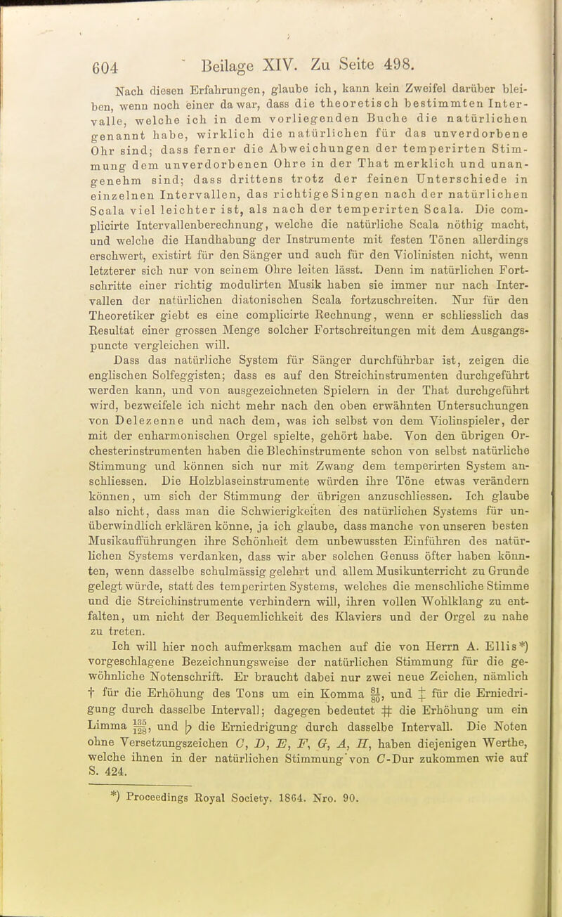 Nach diesen Erfahrungen, glaube ich, kann kein Zweifel darüber blei- ben, wenn noch einer dawar, dass die theoretisch bestimmten Inter- valle, welche ich in dem vorliegenden Buche die natürlichen genannt habe, wirklich die natürlichen für das unverdorbene Ohr sind; dass ferner die Abweichungen der temperirten Stim- mung dem unverdorbenen Ohre in der That merklich und unan- genehm sind; dass drittens trotz der feinen Unterschiede in einzelnen Intervallen, das richtige Singen nach der natürlichen Scala viel leichter ist, als nach der temperirten Scala. Die com- plicirte Intervallenberechnung, welche die natürliche Scala nöthig macht, und welche die Handhabung der Instrumente mit festen Tönen allerdings erschwert, existirt für den Sänger und auch für den Violinisten nicht, wenn letzterer sich nur von seinem Ohre leiten lässt. Denn im natürlichen Fort- schritte einer richtig modulirten Musik haben sie immer nur nach Inter- vallen der natürlichen diatonischen Scala fortzuschreiten. Nur für den Theoretiker giebt es eine complicirte Rechnung, wenn er schliesslich das Resultat einer grossen Menge solcher Fortschreitungen mit dem Ausgangs- puncte vergleichen will. Dass das natürliche System für Sänger durchführbar ist, zeigen die englischen Solfeggisten; dass es auf den Streichinstrumenten durchgeführt werden kann, und von ausgezeichneten Spielern in der That durchgeführt wird, bezweifele ich nicht mehr nach den oben erwähnten Untersuchungen von Delezenne und nach dem, was ich selbst von dem Violinspieler, der mit der enharmonischen Orgel spielte, gehört habe. Von den übrigen Or- chesterinstrumenten haben die Blechinstrumente schon von selbst natürliche Stimmung und können sich nur mit Zwang dem temperirten System an- schliessen. Die Holzblaseinstrumente würden ihre Töne etwas verändern können, um sich der Stimmung der übrigen anzuschliessen. Ich glaube also nicht, dass man die Schwierigkeiten des natürlichen Systems für un- überwindlich erklären könne, ja ich glaube, dass manche von unseren besten Musikaufführungen ihre Schönheit dem unbewussten Einführen des natür- lichen Systems verdanken, dass wir aber solchen Genuss öfter haben könn- ten, wenn dasselbe schulmässig gelehrt und allem Musikunterricht zu Grunde gelegt würde, statt des temperirten Systems, welches die menschliche Stimme und die Streichinstrumente verhindern will, ihren vollen Wohlklang zu ent- falten, um nicht der Bequemlichkeit des Klaviers und der Orgel zu nahe zu treten. Ich will hier noch aufmerksam machen auf die von Herrn A. Ellis*) vorgeschlagene Bezeichnungsweise der natürlichen Stimmung für die ge- wöhnliche Notenschrift. Er braucht dabei nur zwei neue Zeichen, nämlich t für die Erhöhung des Tons um ein Komma |i, und ^ für die Erniedri- gung durch dasselbe Intervall; dagegen bedeutet # die Erhöhung um ein Limma und \p die Erniedrigung durch dasselbe Intervall. Die Noten ohne Versetzungszeichen C, D, E, F, G, A, H, haben diejenigen Werthe, welche ihnen in der natürlichen Stimmung von C-Dur zukommen wie auf S. 424. *) Proceedings Royal Society. 1864. Nro. 90.