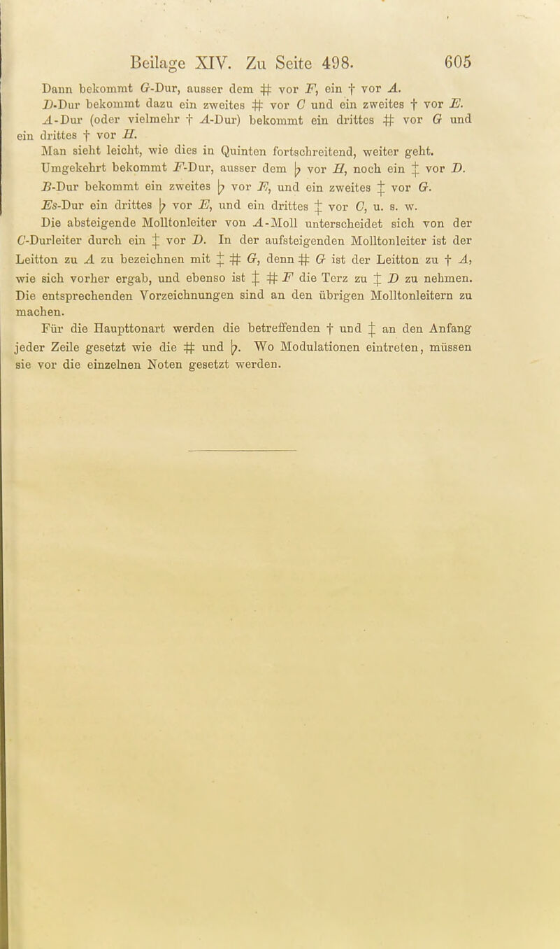 Dann bekommt (r-Dur, ausser dem # vor F, ein f vor A. 2>.Dur bekommt dazu ein zweites # vor C und ein zweites f vor E. A-DvLV (oder vielmehr f ^-Dur) bekommt ein drittes # vor G und ein drittes f vor H. Man sieht leicht, wie dies in Quinten fortschreitend, weiter geht. Umgekehrt bekommt 2^-Dur, ausser dem [7 vor H, noch ein vor B. B-T)\xv bekommt ein zweites [7 vor 77, und ein zweites vor G. Es-I>\xv ein drittes |; vor E, und ein drittes :}: vor C, u. s. w. Die absteigende Molltonleiter von J.-M0II unterscheidet sich von der C'-Durleiter durch ein vor J). In der aufsteigenden Molltonleiter ist der Leitton zu A zu bezeichnen mit :}: # Cr, denn # G ist der Leitton zu f A, wie sich vorher ergab, und ebenso ist ijl # die Terz zu D zu nehmen. Die entsprechenden Vorzeichnungen sind an den übrigen Molltonleitern zu machen. Für die Haupttonart werden die betreifenden f und an den Anfang jeder Zeile gesetzt wie die # und Wo Modulationen eintreten, müssen sie vor die einzelnen Noten gesetzt werden.