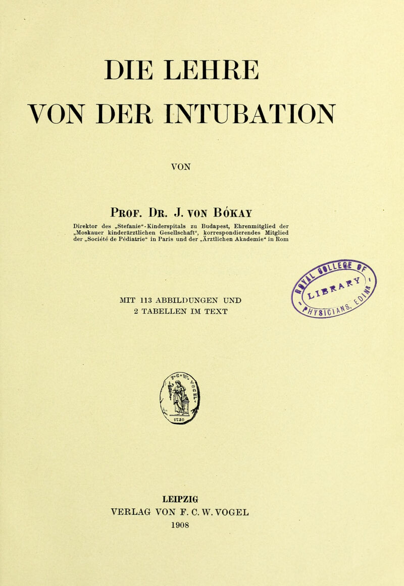 DIE VON DER LEHRE INTUBATION VON Prof. Dr. J. von Bökay Direktor des „Stefanie-Kinderspitals zu Budapest, Ehrenmitglied der „Moskauer kinderärztlichen Gesellschaft, korrespondierendes Mitglied der „Societe de Pediatrie in Paris und der „Ärztlichen Akademie in Rom LEIPZIG VERLAG VON F. C. W. VOGEL 1908