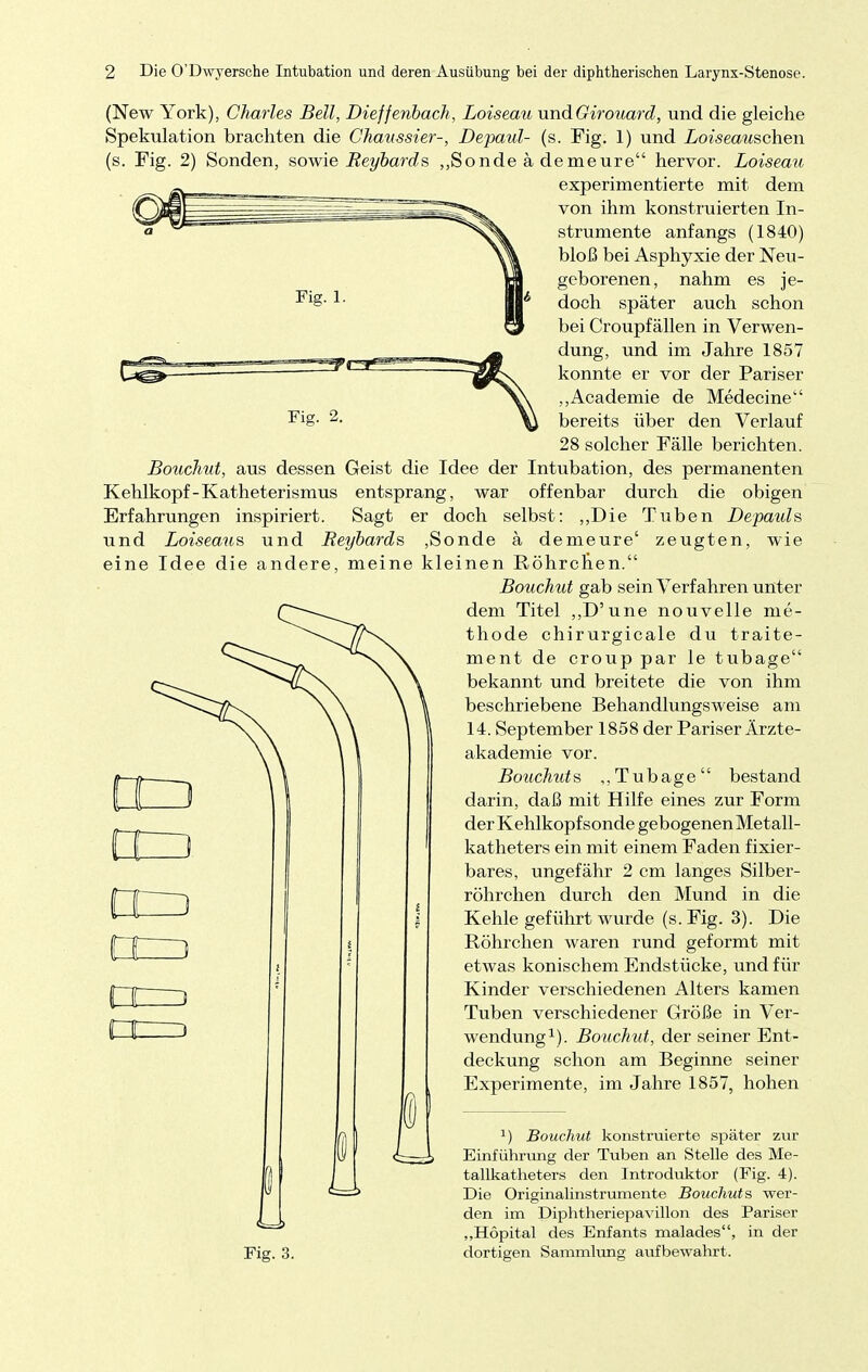 Fig. 2 (New York), Charles Bell, Dieffenbach, Loiseau undGirouard, und die gleiche Spekulation brachten die Ghaassier-, Depaul- (s. Fig. 1) und Loiseauschen (s. Fig. 2) Sonden, sowie Beybards „Sonde ä demeure hervor. Loiseau experimentierte mit dem von ihm konstruierten In- strumente anfangs (1840) bloß bei Asphyxie der Neu- geborenen, nahm es je- doch später auch schon bei Croupfällen in Verwen- dung, und im Jahre 1857 konnte er vor der Pariser „Academie de Medecine bereits über den Verlauf 28 solcher Fälle berichten. Bouchut, aus dessen Geist die Idee der Intubation, des permanenten Kehlkopf-Katheterismus entsprang, war offenbar durch die obigen Erfahrungen inspiriert. Sagt er doch selbst: „Die Tuben Depauls und Loiseaus und Beybards ,Sonde ä demeure' zeugten, wie eine Idee die andere, meine kleinen Röhrchen. Bouchut gab sein Verfahren unter dem Titel „D'une nouvelle nie- thode chirurgicale du traite- ment de croup par le tubage bekannt und breitete die von ihm beschriebene Behandlungsweise am 14. September 1858 der Pariser Ärzte- akademie vor. Bouchut s „Tubage bestand darin, daß mit Hilfe eines zur Form der Kehlkopf sonde gebogenen Metall- katheters ein mit einem Faden fixier- bares, ungefähr 2 cm langes Silber- röhrchen durch den Mund in die Kehle geführt wurde (s. Fig. 3). Die Röhrchen waren rund geformt mit etwas konischem Endstücke, und für Kinder verschiedenen Alters kamen Tuben verschiedener Größe in Ver- wendung1). Bouchut, der seiner Ent- deckung schon am Beginne seiner Experimente, im Jahre 1857, hohen Fig. 3. 1) Bouchut konstruierte später zur Einführung der Tuben an Stelle des Me- tallkatheters den Introduktor (Fig. 4). Die Originalinstrumente Bouchut s wer- den im Diphtheriepavillon des Pariser „Hopital des Enfants malades, in der dortigen Sammlung aufbewahrt.