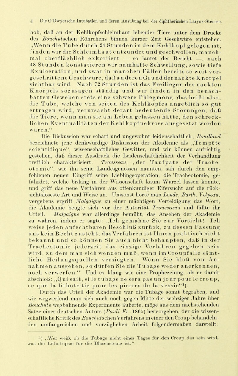 hob, daß an der Kehlkopfschleimhaut lebender Tiere unter dem Drucke des Bouchutsehen Röhrchens binnen kurzer Zeit Geschwüre entstehen. „Wenn die Tube durch 24 Stunden in dem Kehlkopf gelegen ist, finden wir die Schleim haut entzündet und geschwollen, manch- mal oberflächlich exkoriiert — so lautet der Bericht —, nach 48 Stunden konstatieren wir namhafte Schwellung, sowie tiefe Exulceration, und zwar in manchen Fällen bereits so weit vor- geschrittene Geschwüre, daß an deren Grund dernackte Knorpel sichtbar wird. Nach 72 Stunden ist das Freiliegen des nackten Knorpels sozusagen ständig und wir finden in den benach- barten Geweben stets eine schwere Phlegmone, das heißt also, die Tube, welche von seiten des Kehlkopfes angeblich so gut ertragen wird, verursacht derart bedeutende Störungen, daß die Tiere, wenn man sie am Leben gelassen hätte, den schreck- lichen Eventualitäten der Kehlkopfnekrose ausgesetzt worden wären. Die Diskussion war scharf und ungewohnt leidenschaftlich; Bouillaud bezeichnete jene denkwürdige Diskussion der Akademie als „Tempete scientifique, wissenschaftliches Gewitter, und wir können aufrichtig gestehen, daß dieser Ausdruck die Leidenschaftlichkeit der Verhandlung trefflich charakterisiert. Trousseau, „der Taufpate der Trache- otomie, wie ihn seine Landesgenossen nannten, sah durch den emp- fohlenen neuen Eingriff seine Lieblingsoperation, die Tracheotomie, ge- fährdet, welche bislang in der Wissenschaft kaum Wurzel fassen konnte, und griff das neue Verfahren aus offenkundiger Eifersucht auf die rück- sichtsloseste Art und Weise an. Umsonst hörte man Londe, Barth, Velpeau, vergebens ergriff Malgaigne zu einer mächtigen Verteidigung das Wort, die Akademie beugte sich vor der Autorität Trousseaus und fällte ihr Urteil. Malgaigne war allerdings bemüht, das Ansehen der Akademie zu wahren, indem er sagte: „Ich gemahne Sie zur Vorsicht! Ich weise jeden anfechtbaren Beschluß zurück, zu dessen Fassung uns kein Recht zusteht; dasVerfahren ist Ihnen praktisch nicht bekannt und so können Sie auch nicht behaupten, daß in der Tracheotomie jederzeit das einzige Verfahren gegeben sein wird, zu dem man sich wenden muß, wenn im Croupfalle sämt- liche Heilungsquellen versiegten. Wenn Sie bloß von An- nahmen ausgehen, so dürfen Sie die Tubage weder anerkennen, noch verwerfen. Und es klang wie eine Prophezeiung, als er damit abschloß: „Qui sait, si le tubage ne sera pas un jour pour le croup, ce que la lithotritie pour les pierres de la vessie1). Durch das Urteil der Akademie war die Tubage somit begraben, und wie wegwerfend man sich auch noch gegen Mitte der sechziger Jahre über Bouchuts wegbahnende Experimente äußerte, möge aus dem nachstehenden Satze eines deutschen Autors {Pauli Fr. 1865) hervorgehen, der die wissen- schaftliche Kritik des Bouchut sehen Verfahrens in einer den Croup behandeln- den umfangreichen und vorzüglichen Arbeit folgendermaßen darstellt: x) „Wer weiß, ob die Tubage nicht eines Tages für den Croup das sein wird, was die Lithotripsie für die Blasensteine ist.