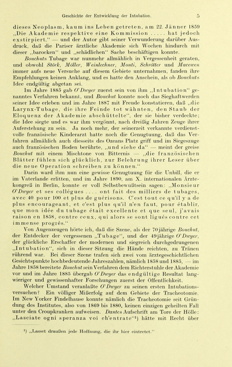 dieses Neoplasm, kaum ins Leben getreten, am 22. Jänner 1859 „Die Akademie respektive eine Kommission hat jedoch exstirpiert, — und der Autor gibt seiner Verwunderung darüber Aus- druck, daß die Pariser ärztliche Akademie sich Wochen hindurch mit dieser „barocken und „schädlichen Sache beschäftigen konnte. Bouchuts Tubage war nunmehr allmählich in Vergessenheit geraten, und obwohl Stork, Möller, Weinlechner, Monti, Schrötter und Macewen immer aufs neue Versuche auf diesem Gebiete unternahmen, fanden ihre Empfehlungen keinen Anklang, und es hatte den Anschein, als ob Bouchuts Idee endgültig abgetan sei. Im Jahre 1885 gab O'Dwyer zuerst sein von ihm „Intubation ge- nanntes Verfahren bekannt, und Bouchut konnte noch das Sieghaftwerden seiner Idee erleben und im Jahre 1887 mit Freude konstatieren, daß „die Larynx-Tubage, die ihre Feinde tot wähnten, den Staub der Eloquenz der Akademie abschüttelte, der sie bisher verdeckte; die Idee siegte und es war ihm vergönnt, nach dreißig Jahren Zeuge ihrer Auferstehung zu sein. Ja noch mehr, der seinerzeit verkannte verdienst- volle französische Kinderarzt hatte noch die Genugtuung, daß das Ver- fahren allmählich auch diesseits des Ozeans Platz griff und im Siegeszuge auch französischen Boden berührte, „und siehe da — meint der greise Bouchut mit einem Mischtone von Bitternis — ,,die französischen Blätter fühlen sich glücklich, zur Belehrung ihrer Leser über die neue Operation schreiben zu können. Darin ward ihm nun eine gewisse Genugtuung für die Unbill, die er im Vaterlande erlitten, und im Jahre 1890, am X. internationalen Ärzte- kongreß in Berlin, konnte er voll Selbstbewußtsein sagen: „Monsieur O'Dwyer et ses collegues .... ont fait des milliers de tubages, avec 40 pour 100 et plus de guerisons. C'est tout ce qu'il y a de plus encourageant, et c'est plus qu'il n'en faut, pour etablir, que mon idee du tubage etait excellente et que seul, j'avais raison en 1858, contre ceux, qui alors se sont liguescontre cet immense progres. Von Augenzeugen hörte ich, daß die Szene, als der 70jährige Bouchut, der Entdecker der vergessenen „Tubage, und der 49jährige O'Dwyer, der glückliche Erschaffer der modernen und siegreich durchgedrungenen „Intubation, sich in dieser Sitzung die Hände reichten, zu Tränen rührend war. Bei dieser Szene trafen sich zwei vom ärztegeschichtlichen Gesichtspunkte hochbedeutende Jahreszahlen, nämlich 1858 und 1885, — im Jahre 1858 bereitete Bouchut sein Verfahren dem Richterstuhle der Akademie vor und im Jahre 1885 übergab O'Dwyer das endgültige Resultat lang- wieriger und gewissenhafter Forschungen zuerst der Öffentlichkeit. Welcher Umstand veranlaßte O'Dwyer zu seinen ersten Intubations- versuchen? Ein völliger Mißerfolg auf dem Gebiete der Tracheotomie. Im New Yorker Findelhause konnte nämlich die Tracheotomie seit Grün- dung des Institutes, also von 1869 bis 1880, keinen einzigen geheilten Fall unter den Croupkranken aufweisen. Dantes Aufschrift am Tore der Hölle: „Lasciate ogni speranza voi ch'entrate1) hätte mit Recht über *) „Lasset draußen jede Hoffnung, die ihr hier eintretet.