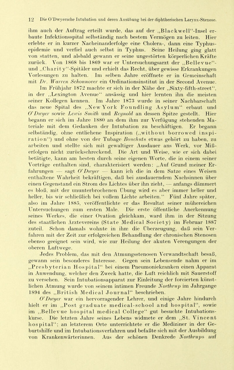 ihm auch der Auftrag erteilt wurde, das auf der „Blackwell-Insel er- baute Infektionsspital selbständig nach bestem Vermögen zu leiten. Hier erlebte er in kurzer Nacheinanderfolge eine Cholera-, dann eine Typhus- epidemie und verfiel auch selbst in Typhus. Seine Heilung ging glatt von statten, und alsbald gewann er seine ungestörten körperlichen Kräfte zurück. Von 1868 bis 1869 war er Untersuchungsarzt der „Bellevue- und „Charity-Spitäler und erhielt das Recht, über gewisse Erkrankungen Vorlesungen zu halten. Im selben Jahre eröffnete er in Gemeinschaft mit Dr. Warren Schonnover ein Ordinationsinstitut in der Second Avenue. Im Frühjahr 1872 machte er sich in der Nähe der „Sixty-fifth-street, in der „Lexington Avenue ansässig und hier lernten ihn die meisten seiner Kollegen kennen. Im Jahre 1873 wurde in seiner Nachbarschaft das neue Spital des „New York Foundling Asylum erbaut und O'Dwyer sowie Lewis Smith und Reynold an dessen Spitze gestellt. Hier begann er sich im Jahre 1880 an dem ihm zur Verfügung stehenden Ma- teriale mit dem Gedanken der Intubation zu beschäftigen. Er begann selbständig, ohne entliehene Inspiration (,,without borrowed inspi- ration) und ohne von der Tubage Bouchuts etwas gehört zu haben, zu arbeiten und stellte sich mit gewaltiger Ausdauer ans Werk, vor Miß- erfolgen nicht zurückschreckend. Die Art und Weise, wie er sich dabei betätigte, kann am besten durch seine eigenen Worte, die in einem seiner Vorträge enthalten sind, charakterisiert werden: „Auf Grund meiner Er- fahrungen — sagt O'Dwyer — kann ich die in dem Satze eines Weisen enthaltene Wahrheit bekräftigen, daß bei ausdauerndem Nachsinnen über einen Gegenstand ein Strom des Lichtes über ihn zieht, — anfangs dämmert es bloß, mit der ununterbrochenen Übung wird es aber immer heller und heller, bis wir schließlich bei vollem Lichte arbeiten. Fünf Jahre später, also im Jahre 1885, veröffentlichte er das Resultat seiner mühereichen Untersuchungen zum ersten Male. Die erste öffentliche Anerkennung seines Werkes, die einer Ovation gleichkam, ward ihm in der Sitzung des staatlichen Ärztevereins (State Medical Society) im Februar 1887 zuteil. Schon damals wohnte in ihm die Uberzeugung, daß sein Ver- fahren mit der Zeit zur erfolgreichen Behandlung der chronischen Stenosen ebenso geeignet sein wird, wie zur Heilung der akuten Verengungen der oberen Luftwege. Jedes Problem, das mit den Atmungsstenosen Verwandtschaft besaß, gewann sein besonderes Interesse. Gegen sein Lebensende nahm er im „Presbyterian Hospital bei einem Pneumoniekranken einen Apparat in Anwendung, welcher den Zweck hatte, die Luft reichlich mit Sauerstoff zu versehen. Sein Intubationsapparat zur Einleitung der forcierten künst- lichen Atmung wurde von seinem intimen Freunde Northrup im Jahrgange 1894 des „British Medical Journal beschrieben. O'Dwyer war ein hervorragender Lehrer, und einige Jahre hindurch hielt er im „Post graduate medical-school and hospital, sowie im „Bellevue hospital medical College gut besuchte Intubations- kurse. Die letzten Jahre seines Lebens widmete er dem „St. Vincent hospital; an letzterem Orte unterrichtete er die Mediziner in der Ge- burtshilfe und im Intubationsverfahren und befaßte sich mit der Ausbildung von Krankenwärterinnen. Aus der schönen Denkrede Northrups auf