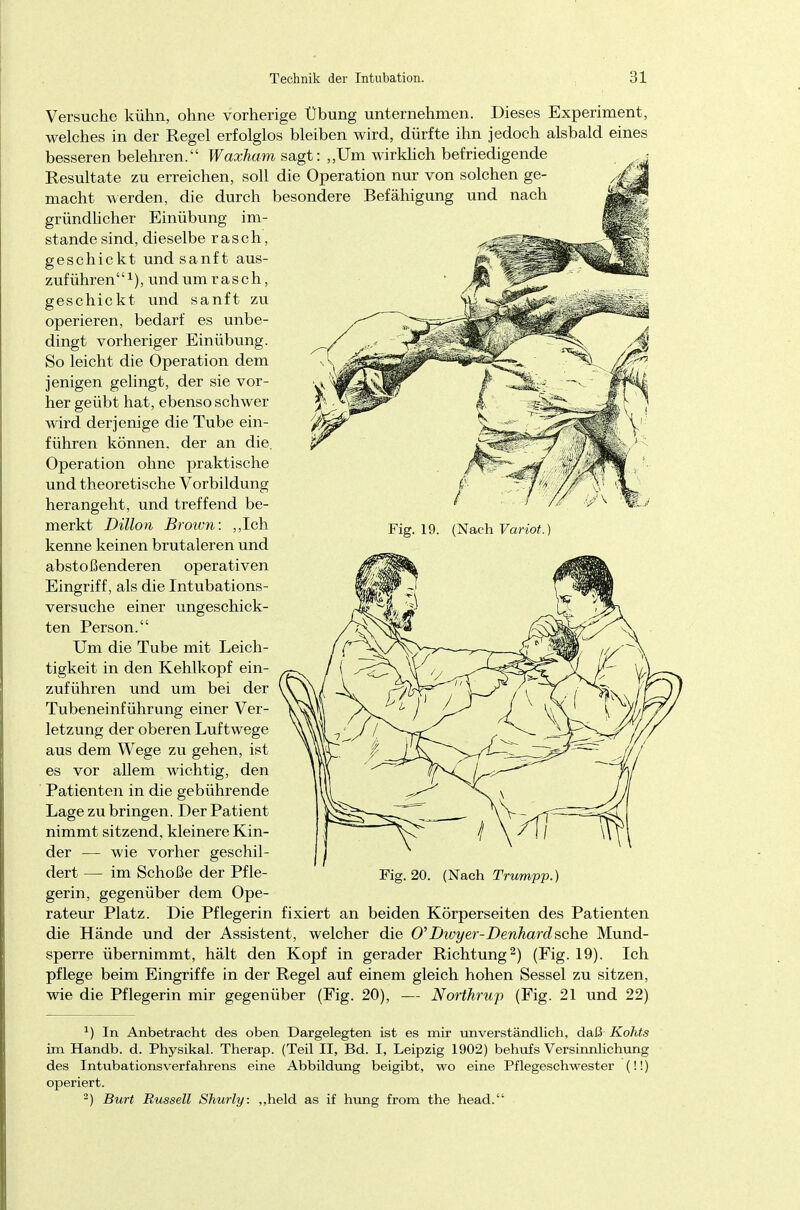 Fig. 19. (Nach Variot.) Versuche kühn, ohne vorherige Übung unternehmen. Dieses Experiment, welches in der Regel erfolglos bleiben wird, dürfte ihn jedoch alsbald eines besseren belehren. Waxham sagt: „Um wirkhch befriedigende Resultate zu erreichen, soll die Operation nur von solchen ge- macht werden, die durch besondere Befähigung und nach gründlicher Einübung im- stande sind, dieselbe rasch, geschickt und sanft aus- zuführen1), und um rasch, geschickt und sanft zu operieren, bedarf es unbe- dingt vorheriger Einübung. So leicht die Operation dem jenigen gelingt, der sie vor- her geübt hat, ebenso schwer wird derjenige die Tube ein- führen können, der an die. Operation ohne praktische und theoretische Vorbildung herangeht, und treffend be- merkt Dillon Brown: „Ich kenne keinen brutaleren und abstoßenderen operativen Eingriff, als die Intubations- versuche einer ungeschick- ten Person. Um die Tube mit Leich- tigkeit in den Kehlkopf ein- zuführen und um bei der Tubeneinführung einer Ver- letzung der oberen Luftwege aus dem Wege zu gehen, ist es vor allem wichtig, den Patienten in die gebührende Lage zu bringen. Der Patient nimmt sitzend, kleinere Kin- der — wie vorher geschil- dert — im Schöße der Pfle- gerin, gegenüber dem Ope- rateur Platz. Die Pflegerin fixiert an beiden Körperseiten des Patienten die Hände und der Assistent, welcher die 0'Dwyer-Denhardsehe Mund- sperre übernimmt, hält den Kopf in gerader Richtung2) (Fig. 19). Ich pflege beim Eingriffe in der Regel auf einem gleich hohen Sessel zu sitzen, wie die Pflegerin mir gegenüber (Fig. 20), — Northrup (Fig. 21 und 22) Fig. 20. (Nach Trumpp *) In Anbetracht des oben Dargelegten ist es mir unverständlich, daß Kohts im Handb. d. Physikal. Therap. (Teil II, Bd. I, Leipzig 1902) behufs Versinnlichung des Intubationsverfahrens eine Abbildung beigibt, wo eine Pflegeschwester (!!) operiert. 2) Burt Russell Shurly. „held as if hung from the head.