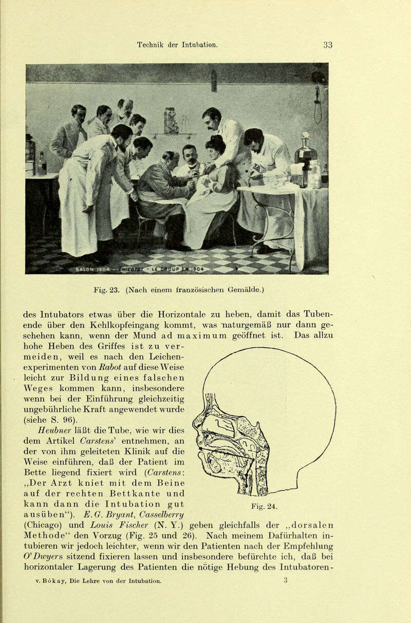 Fig. 23. (Nach einem französischen Gemälde.) des Intubators etwas über die Horizontale zu heben, damit das Tuben- ende über den Kehlkopfeingang kommt, was naturgemäß nur dann ge- schehen kann, wenn der Mund ad maximum geöffnet ist. Das allzu hohe Heben des Griffes ist zu ver- meiden, weil es nach den Leichen- experimenten von Rabot auf diese Weise leicht zur Bildung eines falschen Weges kommen kann, insbesondere wenn bei der Einführung gleichzeitig ungebührliche Kraft angewendet wurde (siehe S. 96). Heubner läßt die Tube, wie wir dies dem Artikel Carstens' entnehmen, an der von ihm geleiteten Klinik auf die Weise einführen, daß der Patient im Bette liegend fixiert wird (Carstens: „Der Arzt kniet mit dem Beine auf der rechten Bettkante und kann dann die Intubation gut ausüben). E.G. Bryant, Casselberry (Chicago) und Louis Fischer (N. Y.) geben gleichfalls der „dorsalen Methode den Vorzug (Fig. 25 und 26). Nach meinem Dafürhalten in- tubieren wir jedoch leichter, wenn wir den Patienten nach der Empfehlung CDwyers sitzend fixieren lassen und insbesondere befürchte ich, daß bei horizontaler Lagerung des Patienten die nötige Hebung des Intubatoren- v. Bökay, Die Lehre von der Intubation. 3 Fig. 24.
