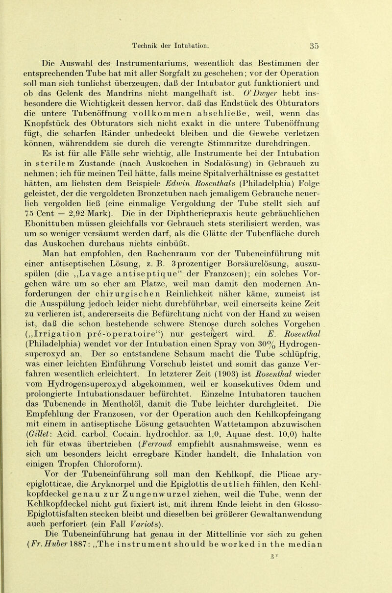 Die Auswahl des Instrumentariums, wesentlich das Bestimmen der entsprechenden Tube hat mit aller Sorgfalt zu geschehen; vor der Operation soll man sich tunlichst überzeugen, daß der Intubator gut funktioniert und ob das Gelenk des Mandrins nicht mangelhaft ist. 0\Dwyer hebt ins- besondere die Wichtigkeit dessen hervor, daß das Endstück des Obturators die untere Tubenöffnung vollkommen abschließe, weil, wenn das Knopfstück des Obturators sich nicht exakt in die untere Tubenöffnung fügt, die scharfen Ränder unbedeckt bleiben und die Gewebe verletzen können, währenddem sie durch die verengte Stimmritze durchdringen. Es ist für alle Fälle sehr wichtig, alle Instrumente bei der Intubation in sterilem Zustande (nach Auskochen in Sodalösung) in Gebrauch zu nehmen; ich für meinen Teil hätte, falls meine Spital Verhältnisse es gestattet hätten, am liebsten dem Beispiele Edwin Rosenthals (Philadelphia) Folge geleistet, der die vergoldeten Bronzetuben nach jemaligem Gebrauche neuer- lich vergolden ließ (eine einmalige Vergoldung der Tube stellt sich auf 75 Cent — 2,92 Mark). Die in der Diphtheriepraxis heute gebräuchlichen Ebonittuben müssen gleichfalls vor Gebrauch stets sterilisiert werden, was um so weniger versäumt werden darf, als die Glätte der Tubenfläche durch das Auskochen durchaus nichts einbüßt. Man hat empfohlen, den Rachenraum vor der Tubeneinführung mit einer antiseptischen Lösung, z. B. 3prozentiger Borsäurelösung, auszu- spülen (die „Lavage antiseptique der Franzosen); ein solches Vor- gehen wäre um so eher am Platze, weil man damit den modernen An- forderungen der chirurgischen Reinlichkeit näher käme, zumeist ist die Ausspülung jedoch leider nicht durchführbar, weil einerseits keine Zeit zu verlieren ist, andererseits die Befürchtung nicht von der Hand zu weisen ist, daß die schon bestehende schwere Stenose durch solches Vorgehen („Irrigation pre-operatoire) nur gesteigert wird. E. Rosenthal (Philadelphia) wendet vor der Intubation einen Spray von 30% Hydrogen- superoxyd an. Der so entstandene Schaum macht die Tube schlüpfrig, was einer leichten Einführung Vorschub leistet und somit das ganze Ver- fahren wesentlich erleichtert. In letzterer Zeit (1903) ist Rosenthal wieder vom Hydrogensuperoxyd abgekommen, weil er konsekutives ödem und prolongierte Intubationsdauer befürchtet. Einzelne Intubatoren tauchen das Tubenende in Mentholöl, damit die Tube leichter durchgleitet. Die Empfehlung der Franzosen, vor der Operation auch den Kehlkopfeingang mit einem in antiseptische Lösung getauchten Wattetampon abzuwischen (Gillet: Acid. carbol. Cocain, hydrochlor. ää 1,0, Aquae dest. 10,0) halte ich für etwas übertrieben (Ferroud empfiehlt ausnahmsweise, wenn es sich um besonders leicht erregbare Kinder handelt, die Inhalation von einigen Tropfen Chloroform). Vor der Tubeneinführung soll man den Kehlkopf, die Plicae ary- epiglotticae, die Aryknorpel und die Epiglottis deutlich fühlen, den Kehl- kopfdeckel genau zur Zungenwurzel ziehen, weil die Tube, wenn der Kehlkopfdeckel nicht gut fixiert ist, mit ihrem Ende leicht in den Glosso- Epiglottisfalten stecken bleibt und dieselben bei größerer Gewaltanwendung auch perforiert (ein Fall Variots). Die Tubeneinführung hat genau in der Mittellinie vor sich zu gehen (Fr.Huber 1887: ,,The instrument should be worked in the median 3*
