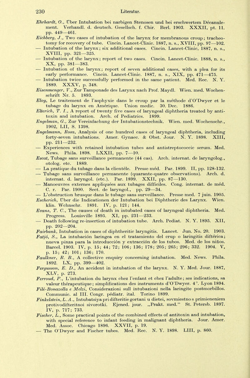 Ehrhardt, O., Über Intubation bei narbigen Stenosen und bei erschwertem Decanule- ment. Verhandl. d. deutsch. Gesellsch. f. Chir. Berl. 1903. XXXII, pt. 11. pp. 449—461. Eichberg, J'., Two cases of intubation of the larynx for membranous croup; tracheo- tomy for recovery of tube. Cincin. Lancet-Clinic. 1887, n. s., XVIII, pp. 97—102. —■ Intubation of the larynx; six additional cases. Cincin. Lancet-Clinic, 1887, n. s., XVIII, pp. 321—325. — Intubation of the larynx; report of two cases. Cincin. Lancet-Clinic. 1888, n. s., XX, pp. 381—383. — Intubation of the larynx; report of seven additional cases, with a plea for its early Performance. Cincin. Lancet-Clinic. 1887, n. s., XIX, pp. 471—475. — Intubation twice successfully performed in the same patient. Med. Ree. N. Y. 1889. XXXV, p. 348. Eisenmenger, V., Zur Tamponade des Larynx nach Prof. Maydl. Wien. med. Wochen- schrift Nr. 5. 1893. Eloy, Le traitement de l'asphyxie dans le croup par la methode d'O'Dwyer et le tubage du larynx en Amerique. Union medic. 30. Dec. 1886. Elterich, T. I., A report of twenty five cases of laryngeal diphtheria treated by anti- toxin and intubation. Arch. of Pediatrics. 1899. Engelman, G., Zur Vereinfachung der Intubationstechnik. Wien. med. Wochenschr., 1902, LH, S. 1398. Engelmann, Rosa, Analysis of one hundred cases of laryngeal diphtheria, including forty-seven intubations. Amer. Gynaec. & Obst. Jour. N. Y. 1898. XIII, pp. 211—232. — Experiences with retained intubation tubes and antistreptococcic serum. Med. News. Phila. 1898. LXXII, pp. 7—10. Escat, Tubage sans surveillance permanente (44 cas). Arch. internat. de laryngolog., otolog. etc. 1889. — La pratique du tubage dans la clientele. Presse med. Par. 1899. II, pp. 128-132. — Tubage sans surveillance permanente (quarante-quatre observations). Arch. d. internat. d. laryngol. (etc.). Par. 1899. XXII, pp. 87—130. — Manoeuvres externes appliquees aux tubages difficiles. Cong. internat. de med. C. r. Par. 1900. Sect. de laryngol., pp. 29—34. — L'obstruction brusque dans le tubage sans surveillance. Presse med. 7 juin. 1905. Escherich, Über die Indicationen der Intubation bei Diphtherie des Larynx. Wien. klin. Wchnschr. 1891. IV, p. 121; 144. Evans, T. C, The causes of death in intubated cases of laryngeal diphtheria. Med. Progress. Louisville 1895. XI, pp. 231—233. — Death following re-insertion of intubation tube. Arch. Pediat. N. Y. 1895. XII, pp. 202—204. Fairbank, Intubation in cases of diphtheritic laryngitis. Lancet. Jun. No. 20. 1903. Fatj6, S., La intubacion laringea en el tratamiento del crup o laringitis difterica; nueva pinza para la introduccion y extraeeiön de los tubos. Med. de los nifios. Barcel. 1903. IV, p. 15; 44; 72; 106; 136; 178; 205; 265; 296; 332. 1904. V, p. 15; 42; 101; 136; 170. Faulkner, R. B., A collective enquiry concerning intubation. Med. News. Phila. 1892. LX, pp. 399—402. Fergusson, E. D., An accident in intubation of the larynx. N. Y. Med. Jour. 1887, XLV, p. 273. Ferroud, P., L'intubation du larynx chez l'enfant et chez l'adulte; ses indications, sa valeur therapeutique; simplifications des instruments d'O'Dwyer. 4°. Lyon 1894. File-Bonazolla e Melzi, Considerazioni sull intubazioni nella laringite postmorbillos. Communic. al III. Congr. pediatr. ital. Torino 1899. Finkelstein,L.A., Intubatsiyapridifteritiegortani u dietei, sovmiestnos primieneniem protivodifteritnoi sivorotki. Ejened. jour. ,,Prakt. med. St. Petersb. 1897. IV, p. 717; 733. Fischer, L., Some practical points of the combined effects of antitoxin and intubation, with special reference to infant feeding in malignant diphtheria. Jour. Amer. Med. Assoc. Chicago 1896. XXVII, p. 19. — The O'Dwyer and Fischer tubes. Med. Ree. N. Y. 1898. LIII, p. 860.