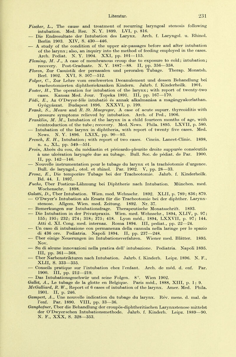 Fischer, L., The cause and treatment of recurring laryngeal Stenosis following intubation. Med. Ree. N. Y. 1899. LVI, p. 816. — Die Endresultate der Intubation des Larynx. Arch. f. Laryngol. u. Rhinol. Berlin 1903. XIV, S. 430—446. — A study of the condition of the upper air-passages before and after intubation of the larynx; also, an inquiry into the method of feeding employed in the cases. Arch. Pediat. N.Y. 1904. XXI, pp. 101—115. Fleming, M. J'., A case of membranous Croup due to exposure to cold; intubation; recovery. Post-Graduate. N. Y. 1887—88. II, pp. 356—358. Floren, Zur Casuistik der pernasalen und peroralen Tubage. Therap. Monatsh. Berl. 1902. XVI, S. 507—512. Folger, C, Zur Lehre vom erschwerten Decanulement und dessen Behandlung bei tracheotomierten diphtheriekranken Kindern. Jahrb. f. Kinderheilk. 1901. Foster, H., The Operation for intubation of the larynx; with report of twenty-two cases. Kansas Med. Jour. Topeka 1891. III, pp. 167—170. Födi, E., Az O'Dwyer-fele intubatiö es annak alkalmazäsa a magängyakorlathan. Gyögyaszat. Budapest 1896. XXXVI, p. 199. Frank, S., Meara and R. St. Maegregor, A case of acute supurr. thyreoiditis with pressure Symptoms relieved by intubation. Arch. of Ped., 1906. Franklin, M. M., Intubation of the larynx in a child fourteen months of age, with reintroduction of the tube; recovery. Med. News. Phila. 1895. LXVII, p. 580. — Intubation of the larynx in diphtheria, with report of twenty five cases. Med. News. N. Y. 1896. LXIX, pp. 90—93. French, E. H., Intubation; with report of two cases. Cincin. Lancet-Clinic. 1898, n. s., XL, pp. 549—551. Froin, Abces du cou, du mediastin et pericardo-pleurite droite suppuree consecutifs ä une ulceration laryngee due au tubage. Bull. Soc. de pediat. de Par. 1900. II, pp. 142—146. — Nouvelle Instrumentation pour le tubage du larynx et la tracheotomie d'urgence. Bull, de laryngol., otol. et rhinol. Par. 1902. V, pp. 28—33. Fronz, E., Die temporäre Tubage bei der Tracheotomie. Jahrb. f. Kinderheilk. Bd. 44. I. 1897. Fuchs, Über Posticus-Lähmung bei Diphtherie nach Intubation. München, med. Wochenschr. 1898. Galatti, D., Uber Intubation. Wien. med. Wchnschr. 1892. XLII, p. 789; 836; 879. — O'Dwyer's Intubation als Ersatz für die Tracheotomie bei der diphther. Larynx - stenose. Allgem. Wien. med. Zeitung. 1892. Nr. 37. — Bemerkungen zur Intubationsfrage. Therapeutische Monatsschrift. 1893. — Die Intubation in der Privatpraxis. Wien. med. Wchnschr., 1894, XLIV, p. 97; 155; 195; 232; 274; 318; 375; 418. Lyon med., 1894, LXXVII, p. 97; 144. Atti d. XL Cong. med. internaz. Roma 1894. III, pediat., pp. 22—24. — Un caso di intubazione con permanenza della cannula nella laringe per lo spazio di 436 ore. Pediatria. Napoli 1894. II, pp. 237—248. — Uber einige Neuerungen im Intubationsverfahren. Wiener med. Blätter. 1895. Nov. — Su di alcune innovazioni nella pratica delT intubazione. Pediatria. Napoli 1895. III, pp. 361—368. — Über Narbenstrikturen nach Intubation. Jahrb. f. Kindern. Leipz. 1896. N. F., XLII, S. 333—355. — Conseils pratique sur l'intubation chez l'enfant. Arch. de med. d. enf. Par. 1900. III, pp. 212—219. — Das Intubationsgeschwür und seine Folgen. 8°. Wien 1902. Galtet, A., Le tubage de la glotte en Belgique. Paris med., 1888, XIII, p. 1; 9. McGalliard, R. W., Report of 6 cases of intubation of the larynx. Amer. Med. Phila. 1901. II, p. 246. Gampert, A., Une nouvelle indication du tubage du larynx. Rev. mens. d. mal. de l'enf. Par. 1890. VIII, pp. 33—36. Ganghofner, Über die Behandlung der croupös-diphtheritischen Larynxstenose mittelst der O'Dwyerschen Intubationsmethode. Jahrb. f. Kinderh. Leipz. 1889—90. N. F., XXX, S. 328—353.